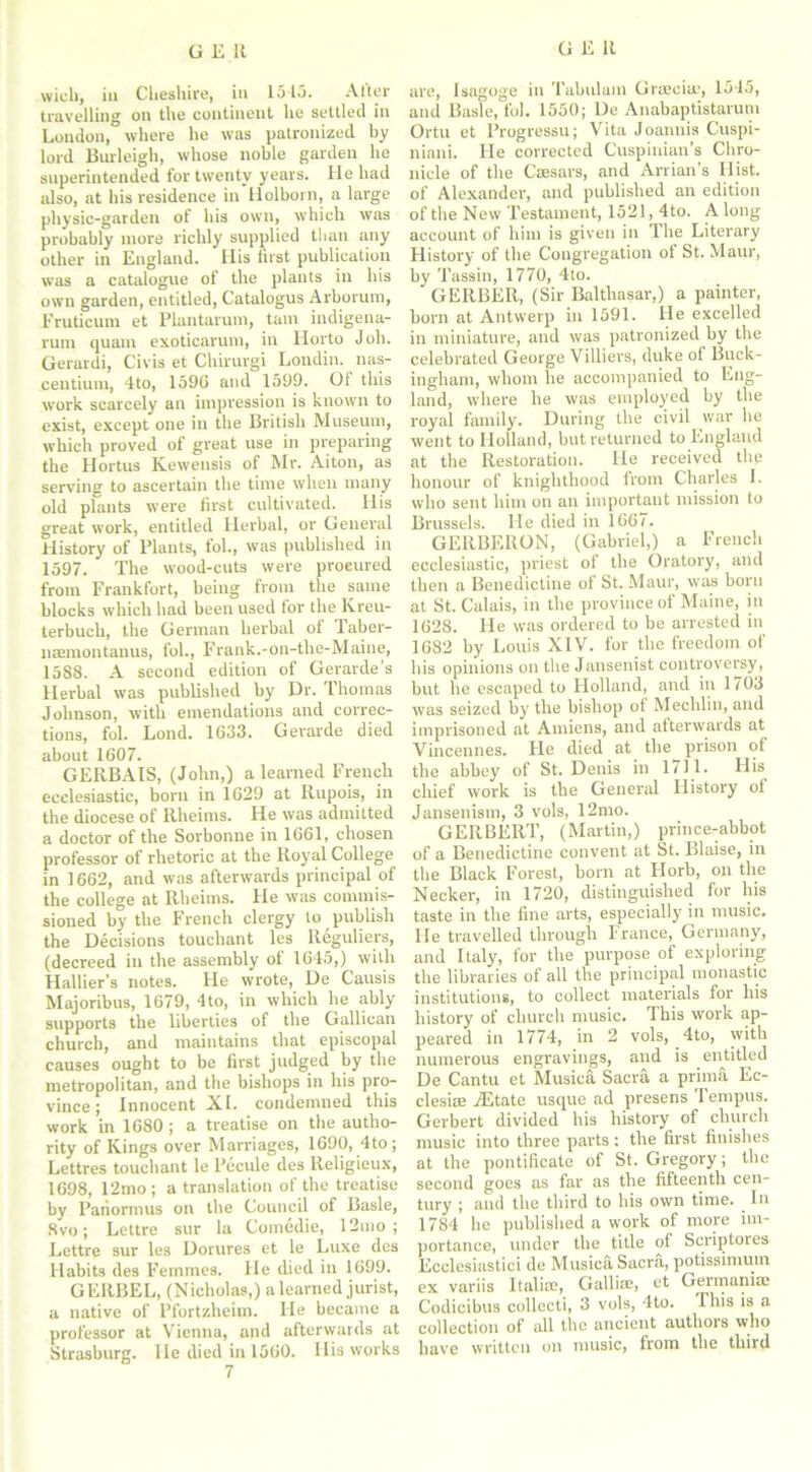 wieli, in Cheshire, in 151.3. Alter travelling on the continent he settled in London, where he was patronized by lord Burleigh, whose noble garden he superintended for twenty years. He had also, at his residence in liolborn, a large physic-garden of his own, which was probably more richly supplied than any other in England. Ilis first publication was a catalogue of the plants in his own garden, entitled, Catalogus Arborum, Eruticum et Plantarum, tain indigena- rum quam exoticaruni, in Horto Joh. Gerardi, Civis et Chirurgi Londin. nas- centium, 4to, 159G and 1599. Of this work scarcely an impression is known to exist, except one in the British Museum, which proved of great use in preparing the Hortus Kewensis of Mr. Aiton, as serving to ascertain the time when many old plants were first cultivated. His great work, entitled Herbal, or General History of Plants, fob, was published in 1597. The wood-cuts were procured from Frankfort, being from the same blocks which had been used for the Kreu- terbuch, the German herbal of Taber- usemontanus, fob, Frank.-on-tlie-Maine, 1588. A second edition of Genirde's Herbal was published by Dr. Thomas Johnson, with emendations and correc- tions, fob Loud. 1633. Gerarde died about 1607. GERBA1S, (John,) a learned French ecclesiastic, born in 1629 at Rupois, in the diocese of Rlieims. He was admitted a doctor of the Sorbonne in 1661, chosen professor of rhetoric at the Royal College in 1662, and was afterwards principal of the college at Rheims. He was commis- sioned by the French clergy to publish the Decisions toucliant les lleguliers, (decreed in the assembly of 1645,) with Hallier’s notes. He wrote, De Causis Majoribus, 1679, 4to, in which he ably supports the liberties of the Gallican church, and maintains that episcopal causes ought to be first judged by the metropolitan, and the bishops in his pro- vince ; Innocent XI. condemned this work in 1680 ; a treatise on the autho- rity of Kings over Marriages, 1690, 4to; Lettres touchant le Pecule des Religieux, 1698, 12mo ; a translation of the treatise by Pariormus on the Council of Basle, 8vo; Lettre sur la Comedie, 12mo ; Lettre sur les Dorures et le Luxe des Habits des Femmes. He died in 1699. GE11BEL, (Nicholas,) a learned jurist, a native of Pfortzheim. He became a professor at Vienna, and afterwards at Strasburg. lie died in 1560. His works 7 are, Isagoge in Tabulam Grrecim, 1545, and Basle, fob 1550; De Anabaptistarum Ortu et Progressu; Vita Joannis Cuspi- niani. He corrected Cuspinian’s Chro- nicle of the Caesars, and Arrian’s Hist, of Alexander, and published an edition of the New Testament, 1521, 4to. Along account of him is given in The Literary History of the Congregation of St. Maur, by Tassin, 1770, 4to. GERBER, (Sir Balthasar,) a painter, born at Antwerp in 1591. He excelled in miniature, and was patronized by the celebrated George Villiers, duke of Buck- ingham, whom he accompanied to Eng- land, where he was employed by the royal family. During the civil war he went to Holland, but returned to England at the Restoration. He received the honour of knighthood from Charles I. who sent him on an important mission to Brussels. He died in 166;. GERBERON, (Gabriel,) a French ecclesiastic, priest of the Oratory, and then a Benedictine of St. Maur, was born at St. Calais, in the province of Maine, in 1628. He was ordered to be arrested in 1682 by Louis XIV. for the freedom of his opinions on the Jansenist controversy, but he escaped to Holland, and in 1/03 was seized by the bishop of Mechlin, and imprisoned at Amiens, and afterwards at Vincennes. He died at the prison of the abbey of St. Denis in 1711. His chief work is the General History of Jansenism, 3 vols, 12mo. GERBERT, (Martin,) prince-abbot of a Benedictine convent at St. Blaise, in the Black Forest, born at Horb, on the Necker, in 1720, distinguished for liis taste in the fine arts, especially in music. He travelled through France, Germany, and Italy, for the purpose of exploring the libraries of all the principal monastic institutions, to collect materials for his history of church music. This work ap- peared in 1774, in 2 vols, 4to, with numerous engravings, and is entitled De Cantu et Musica Sacra a prima Ec- clesire iEtate usque ad presens Tempus. Gerbert divided his history of church music into three parts: the first finishes at the pontificate of St. Gregory; the second goes as far as the fifteenth cen- tury ; and the third to his own time. In 1784 he published a work of more im- portance, under the title of Scriptores Ecclesiastici de Musica Sacra, potissimum ex variis Itali®, Gallise, et Germaniaj Codicibus collecti, 3 vols, 4to. This is a collection of all the ancient authors who have written on music, from the third