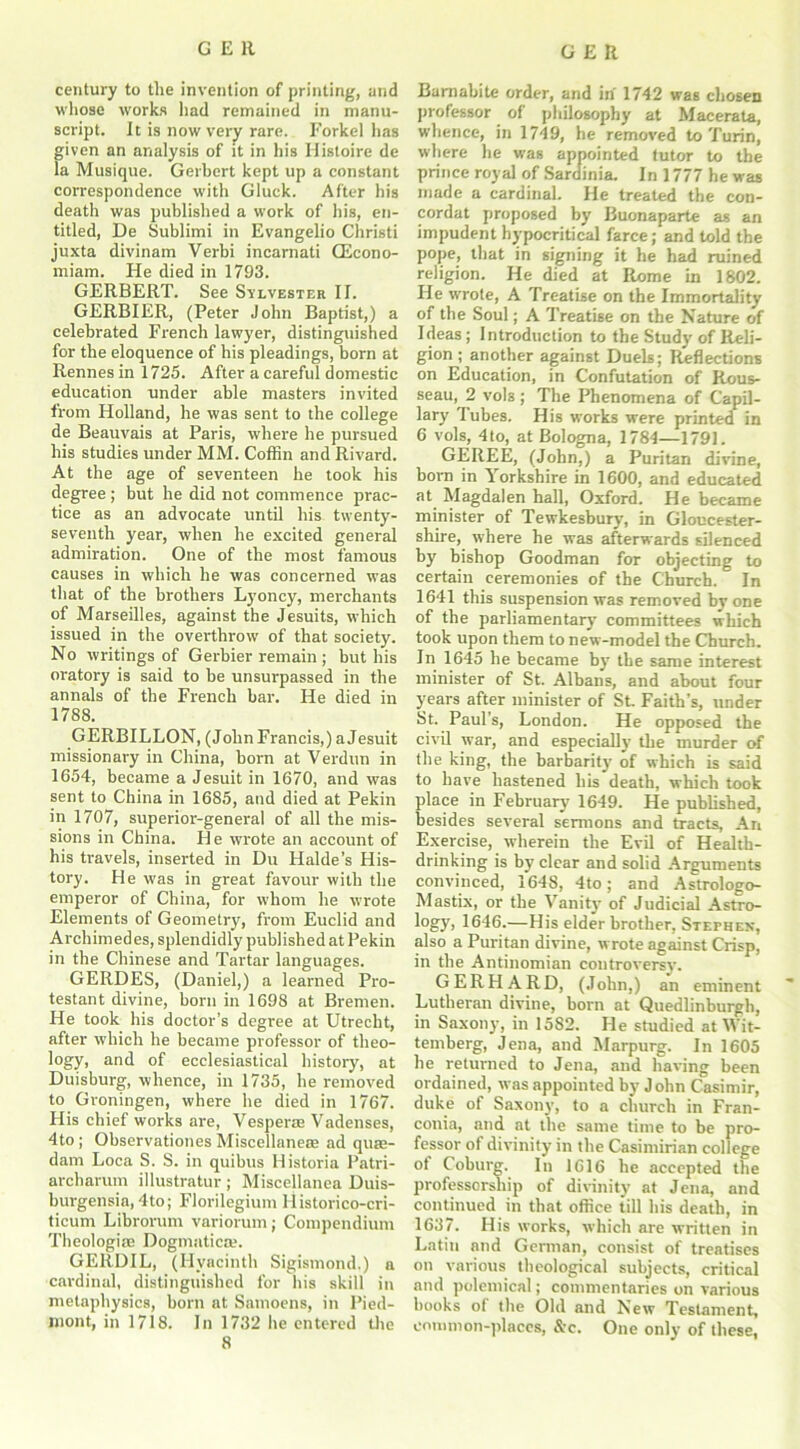 GER century to the invention of printing, and whose works had remained in manu- script. It is now very rare. Forkel has given an analysis of it in his Ilistoire de la Musique. Gerbert kept up a constant correspondence with Gluck. After his death was published a work of his, en- titled, De Sublimi in Evangelio Christi juxta divinam Verbi incarnati Gicono- miam. He died in 1793. GERBERT. See Svlvester II. GERBIER, (Peter John Baptist,) a celebrated French lawyer, distinguished for the eloquence of his pleadings, born at Rennes in 1725. After a careful domestic education under able masters invited from Holland, he was sent to the college de Beauvais at Paris, where he pursued his studies under MM. Coffin and Rivard. At the age of seventeen he took his degree ; but he did not commence prac- tice as an advocate until his twenty- seventh year, when he excited general admiration. One of the most famous causes in which he was concerned was that of the brothers Lyoncy, merchants of Marseilles, against the Jesuits, which issued in the overthrow of that society. No writings of Gerbier remain ; but his oratory is said to be unsurpassed in the annals of the French bar. He died in 1788. GERBILLON, (John Francis,) a Jesuit missionary in China, born at Verdun in 1654, became a Jesuit in 1670, and was sent to China in 1685, and died at Pekin in 1707, superior-general of all the mis- sions in China. He wrote an account of his travels, inserted in Du Halde’s His- tory. He was in great favour with the emperor of China, for whom he wrote Elements of Geometry, from Euclid and Archimedes, splendidly published at Pekin in the Chinese and Tartar languages. GERDES, (Daniel,) a learned Pro- testant divine, born in 1698 at Bremen. He took his doctor’s degree at Utrecht, after which he became professor of theo- logy, and of ecclesiastical history, at Duisburg, whence, in 1735, he removed to Groningen, where he died in 1767. His chief works are, Vesperas Vadenses, 4to; Observationes Miscellanea ad qute- dam Loca S. S. in quibus Historia Patri- archarum illustratur ; Miscellanea Duis- burgensia, 4to; Florilegium Historico-cri- ticum Librorum variorum; Compendium Theologia Dogmatical GERDIL, (Hyacinth Sigismond.) a cardinal, distinguished for his skill in metaphysics, born at Samoens, in Pied- mont, in 1718. In 1732 he entered the 8 Bamabite order, and in 1742 was chosen professor of philosophy at Macerata, whence, in 1749, he removed to Turin, where he was appointed tutor to the prince royal of Sardinia. In 1777 he was made a cardinal. He treated the con- cordat proposed by Buonaparte as an impudent hypocritical farce; and told the pope, that in signing it he had ruined religion. He died at Rome in 1802. He wrote, A Treatise on the Immortality of the Soul; A Treatise on the Nature of Ideas; Introduction to the Study of Reli- gion ; another against Duels; Reflections on Education, in Confutation of Rous- seau, 2 V0I3 ; The Phenomena of Capil- lar}' Tubes. His works were printed in 6 vols, 4 to, at Bologna, 1784—1791. GEREE, (John,) a Puritan divine, born in Yorkshire in 1600, and educated at Magdalen hall, Oxford. He became minister of Tewkesbury, in Gloucester- shire, where he was afterwards silenced by bishop Goodman for objecting to certain ceremonies of the Church. In 1641 this suspension was removed by one of the parliamentary committees which took upon them to new-model the Church. In 1645 he became by the same interest minister of St. Albans, and about four years after minister of St Faith’s, under St. Paul's, London. He opposed the civil war, and especially the murder of the king, the barbarity of which is said to have hastened his death, which took place in February 1649. He published, besides several sermons and tracts, An Exercise, wherein the Evil of Health- drinking is by clear and solid Arguments convinced, 1648, 4to; and Astrologo- Mastix, or the Vanity of Judicial Astro- log}') 1646.—His elder brother, Stephen, also a Puritan divine, wrote against Crisp, in the Antinomian controversy. GERHARD, (John,) an eminent Lutheran divine, born at Quedlinburgh, in Saxony, in 1582. He studied at Wit- temberg, Jena, and Marpurg. In 1605 he returned to Jena, and having been ordained, was appointed by John Casimir, duke of Saxony, to a church in Fran- conia, and at the same time to be pro- fessor of divinity in the Casimirian college of Coburg. In 1616 he accepted the professorship of divinity at Jena, and continued in that office till his death, in 1637. His works, which are written in Latin and German, consist of treatises on various theological subjects, critical and polemical; commentaries on various books of the Old and New Testament, common-places, &c. One only of these,