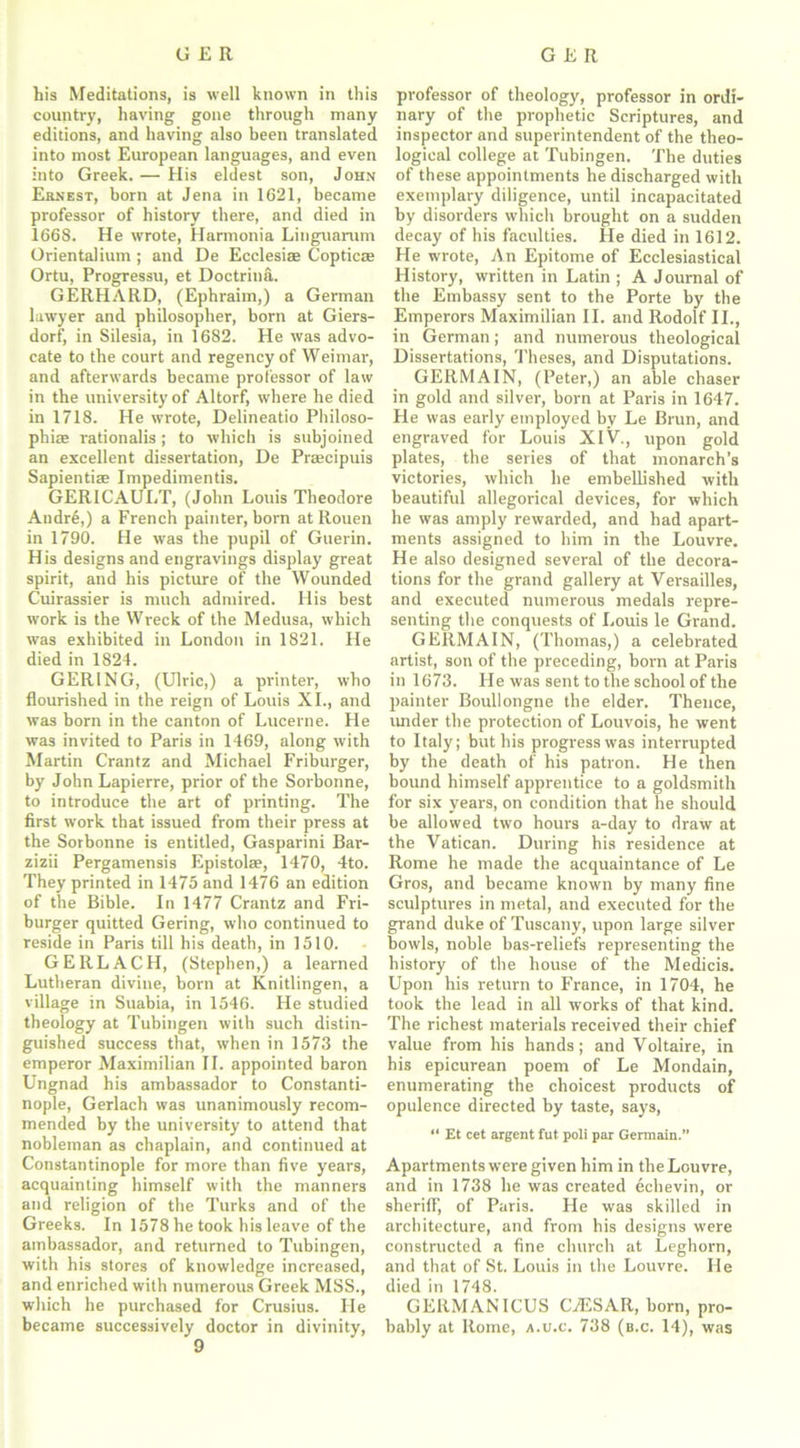 his Meditations, is well known in this country, having gone through many editions, and having also been translated into most European languages, and even into Greek. — His eldest son, John Ernest, born at Jena in 1621, became professor of history there, and died in 1668. He wrote, Harmonia Linguarum Oriental ium ; and De Ecclesiae Coptics; Ortu, Progressu, et Doctrina. GERHARD, (Ephraim,) a German lawyer and philosopher, born at Giers- dorf, in Silesia, in 1682. He was advo- cate to the court and regency of Weimar, and afterwards became professor of law in the university of Altorf, where he died in 1718. He wrote, Delineatio Philoso- phic rationalis; to which is subjoined an excellent dissertation, De Prccipuis Sapientic Impedimentis. GER1CAUET, (John Louis Theodore Andre,) a French painter, born at Rouen in 1790. He was the pupil of Guerin. His designs and engravings display great spirit, and his picture of the Wounded Cuirassier is much admired. His best work is the Wreck of the Medusa, which was exhibited in London in 1821. He died in 1824. GER1NG, (Ulric,) a printer, who flourished in the reign of Louis XI., and was born in the canton of Lucerne. He was invited to Paris in 1469, along with Martin Crantz and Michael Friburger, by John Lapierre, prior of the Sorbonne, to introduce the art of printing. The first work that issued from their press at the Sorbonne is entitled, Gasparini Bar- zizii Pergamensis Epistola?, 1470, 4to. They printed in 1475 and 1476 an edition of the Bible. In 1477 Crantz and Fri- burger quitted Gering, who continued to reside in Paris till his death, in 1510. G ERLACH, (Stephen,) a learned Lutheran divine, born at Knitlingen, a village in Suabia, in 1546. He studied theology at Tubingen with such distin- guished success that, when in 1573 the emperor Maximilian II. appointed baron Ungnad his ambassador to Constanti- nople, Gerlach was unanimously recom- mended by the university to attend that nobleman as chaplain, and continued at Constantinople for more than five years, acquainting himself with the manners and religion of the Turks and of the Greeks. In 1578 he took his leave of the ambassador, and returned to Tubingen, with his stores of knowledge increased, and enriched with numerous Greek MSS., which he purchased for Crusius. Lie became successively doctor in divinity, 9 professor of theology, professor in ordi- nary of the prophetic Scriptures, and inspector and superintendent of the theo- logical college at Tubingen. The duties of these appointments he discharged with exemplary diligence, until incapacitated by disorders which brought on a sudden decay of his faculties. He died in 1612. He wrote, An Epitome of Ecclesiastical History, written in Latin ; A Journal of the Embassy sent to the Porte by the Emperors Maximilian II. and Rodolf II., in German; and numerous theological Dissertations, Theses, and Disputations. GERMAIN, (Peter,) an able chaser in gold and silver, born at Paris in 1647. He was early employed by Le Brun, and engraved for Louis XlV., upon gold plates, the series of that monarch’s victories, which he embellished with beautiful allegorical devices, for which he was amply rewarded, and had apart- ments assigned to him in the Louvre. He also designed several of the decora- tions for the grand gallery at Versailles, and executed numerous medals repre- senting the conquests of Louis le Grand. GERMAIN, (Thomas,) a celebrated artist, son of the preceding, born at Paris in 1673. He was sent to the school of the painter Boullongne the elder. Thence, under the protection of Louvois, he went to Italy; but his progress was interrupted by the death of his patron. He then bound himself apprentice to a goldsmith for six years, on condition that he should be allowed two hours a-day to draw at the Vatican. During his residence at Rome he made the acquaintance of Le Gros, and became known by many fine sculptures in metal, and executed for the grand duke of Tuscany, upon large silver bowls, noble bas-reliefs representing the history of the house of the Medicis. Upon his return to France, in 1704, he took the lead in all works of that kind. The richest materials received their chief value from his hands; and Voltaire, in his epicurean poem of Le Mondain, enumerating the choicest products of opulence directed by taste, says, “ Et cet argent fut poli par Germain.” Apartments were given him in the Louvre, and in 1738 he was created echevin, or sheriff, of Paris. He was skilled in architecture, and from his designs were constructed a fine church at Leghorn, and that of St. Louis in the Louvre. He died in 1748. GERMANICUS CiESAR, born, pro- bably at Rome, a.u.c. 738 (b.c. 14), was