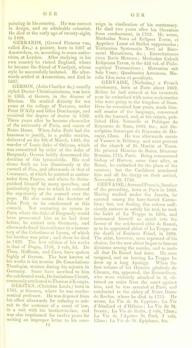 GEK painting in his country. He was correct in design, and an admirable colourist. He died at the early age of twenty-eight, in 1488. GERRARDS, (Gerard Pietersz van, called Zyl,) a painter, born in 1607 at Amsterdam, or, according to some autho- rities, at Leyden. After studying in his own country he visited England, where he became the friend of Vandyck, whose style he successfully imitated. He after- wards settled at Amsterdam, and died in 1667. GERSON, (John Charlier de,) usually styled Doctor Christianissimus, was born in 1363, at Gerson, in the diocese of Rheims. He studied divinity for ten years at the college of Navarre, under Peter D’Ailly and Giles Deschamps, and received the degree of doctor in 1392. Three years after he became chancellor of the university of Paris, and canon of Notre Dame. When John Petit had the baseness to justify, in a public oration, delivered on the 8th of March, 1403, the murder of Louis duke of Orleans, which was committed by order of the duke of Burgundy, Gerson boldly denounced the doctrine of this tyrannicide. Plis zeal shone forth no less illustriously at the council of Pisa, and afterwards at that of Constance, at which he assisted as ambas- sador from France, and where he distin- guished himself by many speeches, and particularly by one in which he enforced the superiority of the council over the pope. He also caused the doctrine of John Petit to be condemned at this council. Not venturing to return to Paris, where the duke of Burgundy would have prosecuted him as he had done before, he retired into Germany, and afterwards fixed his residence in a monas- tery of the Celestines at Lyons, of which bis brother was prior; and there he died in 1429. The best edition of his works is that of Dupin, 1706, 5 vols, fol. De Thou, Hoffman, and Cave, have spoken highly of Gerson. The best known of his works is his treatise De Consolatione 1 heologite, written during his sojourn in Germany. Some have ascribed to him the celebrated work, De Imitatione Christi, commonly attributed to Thomas a Kempis. GERSTEN, (Christian Louis,) born in 1701, at Giessen, where he was mathe- matical professor. He was deposed from his office afterwards for refusing to sub- mit to the sentence of a court of law, in a suit with his brother-in-law, and was also imprisoned for twelve years for writing an improper letter to his sove- 11 reign in vindication of his contumacy. He died two years after his liberation from confinement, in 1762. He wrote Methodus Nova ad Eclipses Terree, et Appulses Lunae ad Stellas supputandas ; Tentamina Systematis Novi ad Baro- metri Mutationes, &c.; Exercitationes circa Boris Meteora; Methodus Calculi Eclipsiuin Terra;, in the 43d vol. of Philo- sophical Transactions ; Mercurius sub Sole Visits; Quadrantes Astronom. Mu- ral is Idea nova et peculiaris. GEIIVAISE, (Nicholas,) a French missionary, born at Paris about 1662. Before he had arrived at his twentieth year he embarked with some ecclesiastics who were going to the kingdom of Siam. Here he remained four years, made him- self master of the language, conversed with the learned, and, at his return, pub- lished Hist. Naturelle et Politique du Royaume de Siam, 1688, 4to ; and De- scription historique du Royaume de Ma- cafar, 12mo. He was afterwards curate of Vannes in Brittany, and next provost of the church of St. Martin at Tours. He printed Histoire de Boece, S6nateur Romain, 1715, Paris. Being consecrated bishop of Horren, some time after, at Rome, he embarked for the place of his mission; but the Caribbees murdered him and all his clergy on their arrival, November 20, 1729. G ERV A lSE,(Armand Francis,)brother of the preceding, born at Paris in 1660. Having studied under the Jesuits, he entered among the bare-footed Carme- lites; but, not finding this reform suffi- ciently austere to satisfy his zeal, he took the habit of La Trappe in 1695, and insinuated himself so much into the favour of the celebrated abb6 de Ranee, as to be appointed abbot of La Trappe on the death of Zozimus Foisel, in 1696. The abbe, however, soon repented of his choice; for the new abbot began to foment divisions among the monks, and to undo all that De Rancf; had done. He soon resigned, and on leaving La Trappe he drew up a long Apology. When the first volume of his Histoire gen6rale de Citeaux, 4to, appeared, the Bernardinos, who were violently attacked in it, ob- tained an order from the court against him, and he was arrested at Paris, and conducted to the abbey of Notre Dame do Iteclus, where he died in 1755. lie wrote, La Vie de St. Cyprien; La Vie d’Abailard ct dTRloise; La Vie de St. Irenee; La Vie de Rufin, 2 vols, 12mo; La Vie de l'Apotre St. Paul, 3 vols, 12mo; La Vie de St. Epiphane, 4to.