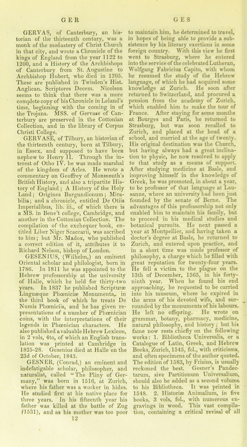 GERVAS, of Canterbury, an his- torian of the thirteenth century, was a monk of the monastery of Christ Church in that city, and wrote a Chronicle of the kings of England from the year 1122 to 1200, and a History of the Archbishops of Canterbury from St. Augustine to Archbishop Hubert, who died in 1205. These are published in Twisden’s Hist. Anglican. Scriptores Decern. Nicolson seems to think that there was a more complete copy of his Chronicle in Leland’s time, beginning with the coming in of the Trojans. MSS. of Gervase of Can- terbury are preserved in the Cottonian Collection, and in the library of Corpus Christi College. GERVASE, of Tilbury, an historian of the thirteenth century, born at Tilbury, in Essex, and supposed to have been nephew to Henry 11. Through the in- terest of Otho IV. he was made marshal of the kingdom of Arles. He wrote a commentary on Geoffrey of Monmouth’s British History, and also a tripartite His- tory of England ; A History of the Holy Land ; Origines Burgundionum ; Mira- bilia; and a chronicle, entitled De Otiis Imperialibus, lib. iii., of which there is a MS. in Bene’t college, Cambridge, and another in the Cottonian Collection. The compilation of the exchequer book, en- titled Liber N iger Scacearii, was ascribed to him; but Mr. Madox, who published a correct edition of it, attributes it to Richard Nelson, bishop of London. GESENIUS, (Wilhelm,) an eminent Oriental scholar and philologist, born in 1786. In 1811 he was appointed to the Hebrew professorship at the university of Halle, which he held for thirty-two years. In 1837 he published Scripturas Linguseque Phoenicia Monumentar in the third book of which he treats De Numis Phceniciis, and he has given re- presentations of a number of Phoenician coins, with the interpretations of their legends in Phoenician characters. He also published avaluable Hebrew Lexicon, in 2 vols, 4to, of which an English trans- lation was printed at Cambridge in 1825-28. Gesenius died at Halle on the 23d of October, 1843. GESNER, (Conrad,) an eminent and indefatigable scholar, philosopher, and naturalist, called “ The Pliny of Ger- many,” was born in 1516, at Zurich, where his father was a worker in hides. He studied first at his native place for three years. In his fifteenth year his father was killed at the battle of Zug (1531), and as his mother was too poor 12 to maintain him, he determined to travel, in hopes of being able to provide a sub- sistence by his literary exertions in some foreign country. With this view he first went to Strasburg, where he entered into the service of the celebrated Lutheran, Wolfgang Fabricius Capito, with whom he resumed the study of the Hebrew language, of which he had acquired some knowledge at Zurich. He soon after returned to Switzerland, and procured a pension from the academy of Zurich, which enabled him to make the tour of France. After staying for some months at Bourges and Paris, he returned to Strasburg, but was soon recalled to Zurich, and placed at the head of a school, and married at the age of twenty- His original destination was the Church, but having always had a great inclina- tion to physic, he now resolved to apply to that study as a means of support. After studying medicine at Basle, and improving himself in the knowledge of Greek, he was promoted, in about a year, to be professor of that language at Lau- sanne, where an university had been just founded by the senate of Berne. The advantages of this professorship not only enabled him to maintain his family, but to proceed in bis medical studies and botanical pursuits. He next passed a year at Montpellier, and having taken a doctor’s degree at Basle, he returned to Zurich, and entered upon practice, and in a short time was made professor of philosophy, a charge which he filled with great reputation for twenty-four years. He fell a victim to the plague on the 13th of December, 1565, in his forty- ninth year. When he found his end approaching, he requested to be carried into his museum, where he expired in the arms of his devoted wife, and sur- rounded by the monuments of his labours. He left no offspring. He wrote on grammar, botany, pharmacy, medicine, natural philosophy, and history; but his fame now rests chiefly on the following works: 1. Bibliotheca Universalis, or a Catalogue of Latin, Greek, and Hebrew Books, Zurich, 1545, fol., with criticisms, and often specimens of the author quoted. The edition of 1583, by Frisius, is usually reckoned the best. Gesner’s Pandec- tarum, sive Partitionum Universalium, should also be added as a second volume to his Bibliotheca. It was printed in 1548. 2. Ilistorim Animalium, in five books, 3 vols, fob, with numerous en- gravings in wood. This vast compila- tion, containing a critical revisal ot all