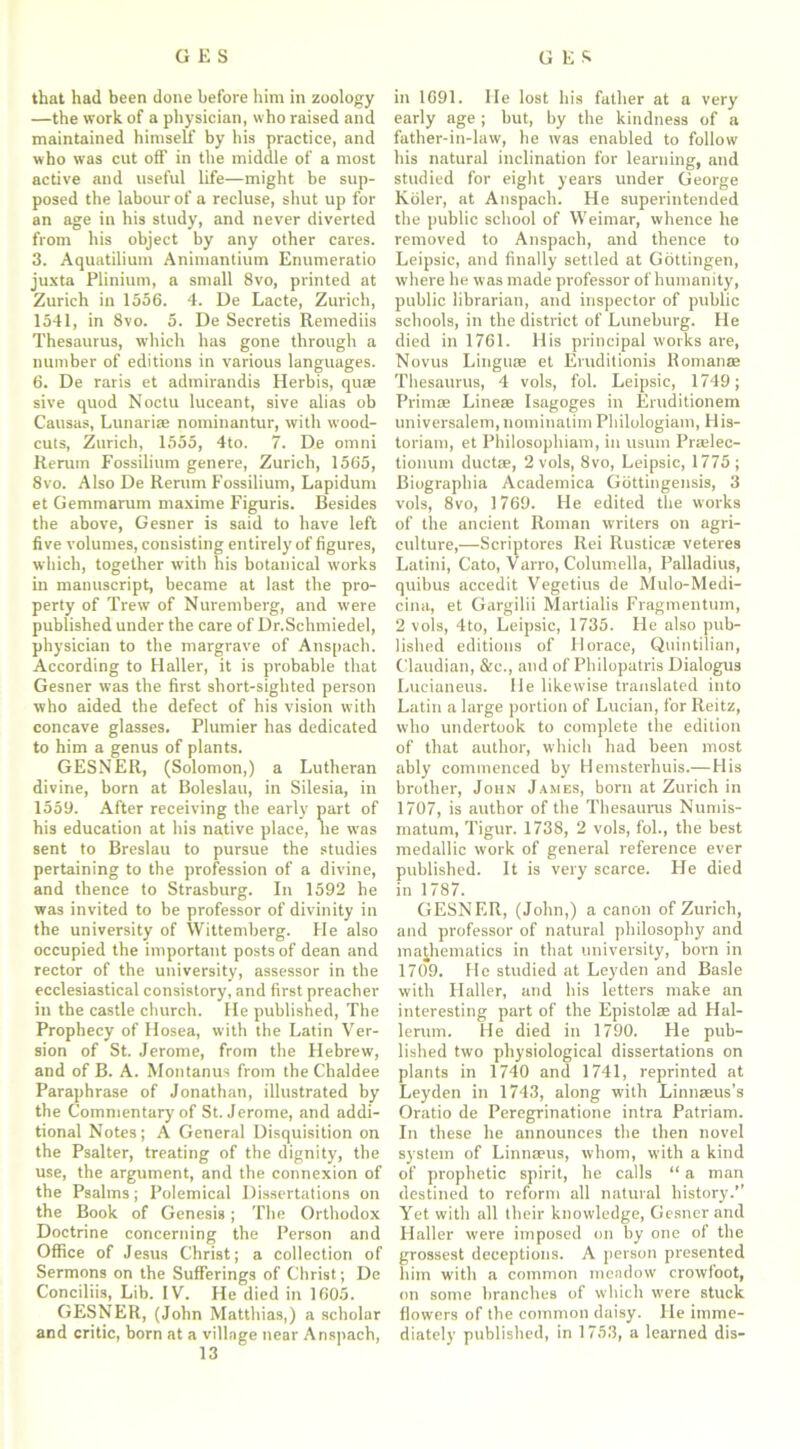 that had been done before him in zoology —the work of a physician, who raised and maintained himself by his practice, and who was cut off in the middle of a most active and useful life—might be sup- posed the labour of a recluse, shut up for an age in his study, and never diverted from his object by any other cares. 3. Aquatilium Animantium Enumeratio juxta Plinium, a small 8vo, printed at Zurich in 1556. 4. De Lacte, Zurich, 1541, in 8vo. 5. De Secretis Remediis Thesaurus, which has gone through a number of editions in various languages. 6. De raris et admirandis Herbis, quae sive quod Noctu luceant, sive alias ob Causas, Lunariae nominantur, with wood- cuts, Zurich, 1555, 4to. 7. De omni Rerum Fossilium genere, Zurich, 1565, 8vo. Also De Rerum Fossilium, Lapidum et Gemmarum maxime Figuris. Besides the above, Gesner is said to have left five volumes, consisting entirely of figures, which, together with his botanical works in manuscript, became at last the pro- perty of Trew of Nuremberg, and were published under the care of Dr.Schmiedel, physician to the margrave of Anspach. According to Haller, it is probable that Gesner was the first short-sighted person who aided the defect of his vision with concave glasses. Plumier has dedicated to him a genus of plants. GESNER, (Solomon,) a Lutheran divine, born at Boleslau, in Silesia, in 1559. After receiving the early part of his education at his native place, lie was sent to Breslau to pursue the studies pertaining to the profession of a divine, and thence to Strasburg. In 1592 he was invited to be professor of divinity in the university of Wittemberg. He also occupied the important posts of dean and rector of the university, assessor in the ecclesiastical consistory, and first preacher in the castle church. He published, The Prophecy of Hosea, with the Latin Ver- sion of St. Jerome, from the Hebrew, and of B. A. Montanus from the Chaldee Paraphrase of Jonathan, illustrated by the Commentary of St. Jerome, and addi- tional Notes; A General Disquisition on the Psalter, treating of the dignity, the use, the argument, and the connexion of the Psalms; Polemical Dissertations on the Book of Genesis; The Orthodox Doctrine concerning the Person and Office of Jesus Christ; a collection of Sermons on the Sufferings of Christ; De Conciliis, Lib. IV. He died in 1605. GESNER, (John Matthias,) a scholar and critic, born at a village near Anspach, 13 in 1691. He lost his father at a very early age ; but, by the kindness of a father-in-law, he was enabled to follow his natural inclination for learning, and studied for eight years under George Koler, at Anspach. He superintended the public school of Weimar, whence he removed to Anspach, and thence to Leipsic, and finally settled at Gottingen, where he was made professor of humanity, public librarian, and inspector of public schools, in the district of Luneburg. He died in 1761. His principal works are, Novus Linguae et Eruditionis llomanae Thesaurus, 4 vols, fol. Leipsic, 1749; Prim® Line® Isagoges in Eruditionem universalem, nominatim Philologiam, His- torian), et Philosophiam, in usum Pralee- tionum duct®, 2 vols, 8vo, Leipsic, 1775; Biographia Academica Gottingensis, 3 vols, 8vo, 1769. He edited the works of the ancient Roman writers on agri- culture,—Scriptores Rei Rustic® veteres Latini, Cato, Varro, Columella, Palladius, quibus accedit Vegetius de Mulo-Medi- cina, et Gargilii Martialis Fragmentum, 2 vols, 4to, Leipsic, 1735. He also pub- lished editions of Horace, Quintilian, Claudian, &c., and of Philopatris Dialogus Lucianeus. He likewise translated into Latin a large portion of Lucian, for Reitz, who undertook to complete the edition of that author, which had been most ably commenced by Hemsterhuis.—His brother, John James, born at Zurich in 1707, is author of the Thesaurus Numis- matum, Tigur. 1738, 2 vols, fol., the best medallic work of general reference ever published. It is very scarce. He died in 1787. GESNER, (John,) a canon of Zurich, and professor of natural philosophy and mathematics in that university, born in 1709. He studied at Leyden and Basle with Haller, and his letters make an interesting part of the Epistol® ad Hal- lerum. He died in 1790. He pub- lished two physiological dissertations on plants in 1740 and 1741, reprinted at Leyden in 1743, along with Linnaus’s Oratio de Peregrinatione intra Patriam. In these he announces the then novel system of Linnaus, whom, with a kind of prophetic spirit, he calls “ a man destined to reform all natural history.” Yet with all their knowledge, Gesner and Haller were imposed on by one of the grossest deceptions. A person presented him with a common meadow crowfoot, on some branches of which were stuck flowers of the common daisy. He imme- diately published, in 1753, a learned dis-