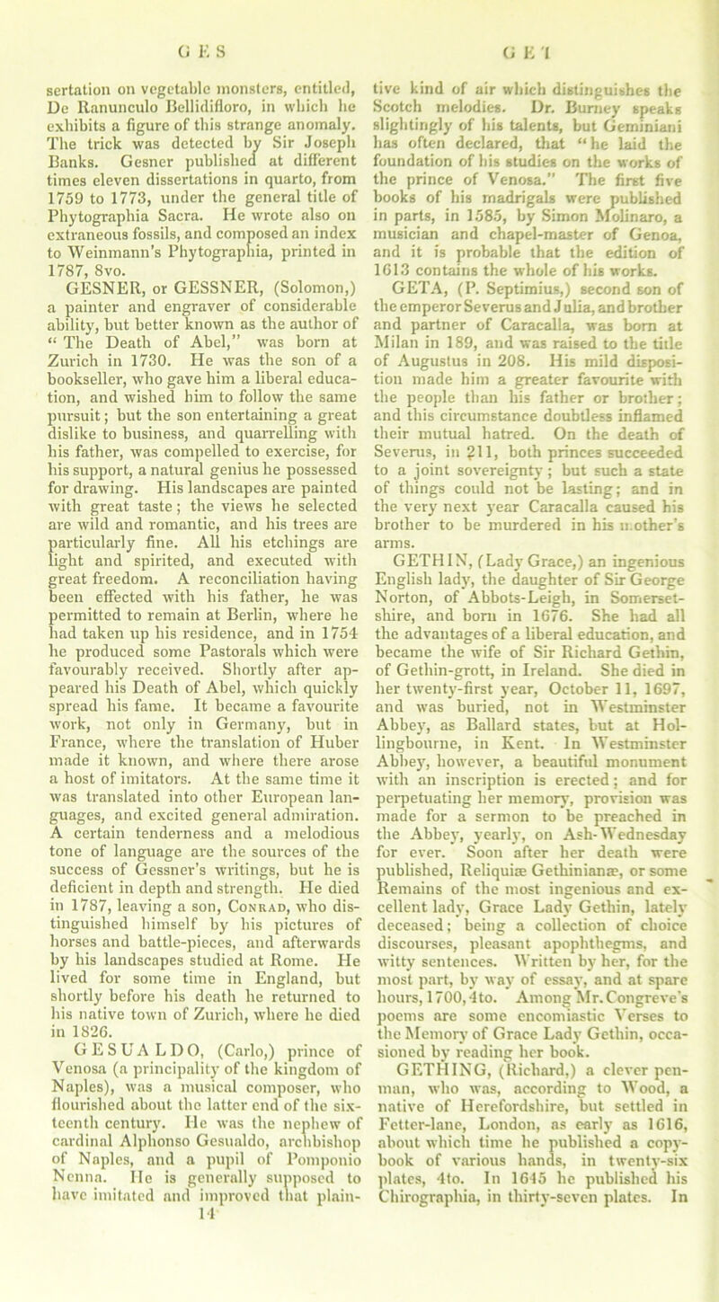 sertation on vegetable monsters, entitled, De Ranunculo Bellidifloro, in which he exhibits a figure of this strange anomaly. The trick was detected by Sir Joseph Banks. Gesner published at different times eleven dissertations in quarto, from 1759 to 1773, under the general title of Phytographia Sacra. He wrote also on extraneous fossils, and composed an index to Weinmann’s Phytographia, printed in 1787, 8vo. GESNER, or GESSNER, (Solomon,) a painter and engraver of considerable ability, but better known as the author of “ The Death of Abel,” was born at Zurich in 1730. He was the son of a bookseller, who gave him a liberal educa- tion, and wished him to follow the same pursuit; but the son entertaining a great dislike to business, and quarrelling with his father, was compelled to exercise, for his support, a natural genius he possessed for drawing. His landscapes are painted with great taste; the views he selected are wild and romantic, and his trees are particularly fine. All his etchings are light and spirited, and executed with great freedom. A reconciliation having heen effected with his father, he was permitted to remain at Berlin, where he had taken up his residence, and in 1754 he produced some Pastorals which were favourably received. Shortly after ap- peared his Death of Abel, which quickly spread his fame. It became a favourite work, not only in Germany, hut in France, where the translation of Hubei- made it known, and where there arose a host of imitators. At the same time it was translated into other European lan- guages, and excited general admiration. A certain tenderness and a melodious tone of language are the sources of the success of Gessner’s writings, but he is deficient in depth and strength. He died in 1787, leaving a son, Conrad, who dis- tinguished himself by his pictures of horses and battle-pieces, and afterwards by his landscapes studied at Rome. He lived for some time in England, but shortly before his death he returned to his native town of Zurich, where he died in 1826. GESUA LDO, (Carlo,) prince of Venosa (a principality of the kingdom of Naples), was a musical composer, who flourished about the latter end of the six- teenth century. He w-as the nephew of cardinal Alphonso Gesualdo, archbishop of Naples, and a pupil of Pomponio Ncnna. lie is generally supposed to have imitated and improved that plain- 14 tive kind of air which distinguishes the Scotch melodies. Dr. Burney speaks slightingly of his talents, but Geminiani has often declared, that “ he laid the foundation of his studies on the works of the prince of Venosa.” The first five books of his madrigals were published in parts, in 1585, by Simon Molinaro, a musician and chapel-master of Genoa, and it is probable that the edition of 1613 contains the whole of his works. GETA, (P. Septimius,) second son of the emperor Se verus and Jalia, and brother and partner of Caracalla, was bom at Milan in 189, and was raised to the title of Augustus in 208. His mild disposi- tion made him a greater favourite with the people than his father or brother; and this circumstance doubtless inflamed their mutual hatred. On the death of Se verus, in ?11, both princes succeeded to a joint sovereignty; but such a state of things could not be lasting; and in the very next year Caracalla caused his brother to he murdered in his mother’s arms. GETHIN, (Lady Grace,) an ingenious English lady, the daughter of Sir George Norton, of Abbots-Leigh, in Somerset- shire, and born in 1676. She had all the advantages of a liberal education, and became the wife of Sir Richard Gethin, of Getliin-grott, in Ireland. She died in her twenty-first year, October 11, 1697, and was buried, not in Westminster Abbey, as Ballard states, but at Hol- lingbourne, in Kent. In Westminster Abbey, however, a beautiful monument with an inscription is erected; and for perpetuating her memory, provision was made for a sermon to be preached in the Abbey, yearly, on Ash-Wednesday for ever. Soon after her death were published, Reliquire Gethinianae, or some Remains of the most ingenious and ex- cellent lady, Grace Lady Gethin, lately deceased; being a collection of choice discourses, pleasant apophthegms, and witty sentences. Written by her, for the most part, by way of essay, and at spare hours, 1700,4to. Among Mr. Congreve's poems are some encomiastic Verses to the Memory of Grace Lady Gethin, occa- sioned by reading her hook. GETHING, (Richard,) a clever pen- man, who was, according to Wood, a native of Herefordshire, but settled in Fetter-lane, London, as early as 1616, about which time he published a copy- book of various hands, in twenty-six plates, 4to. In 1645 he published his Chirographia, in thirty-seven plates. In