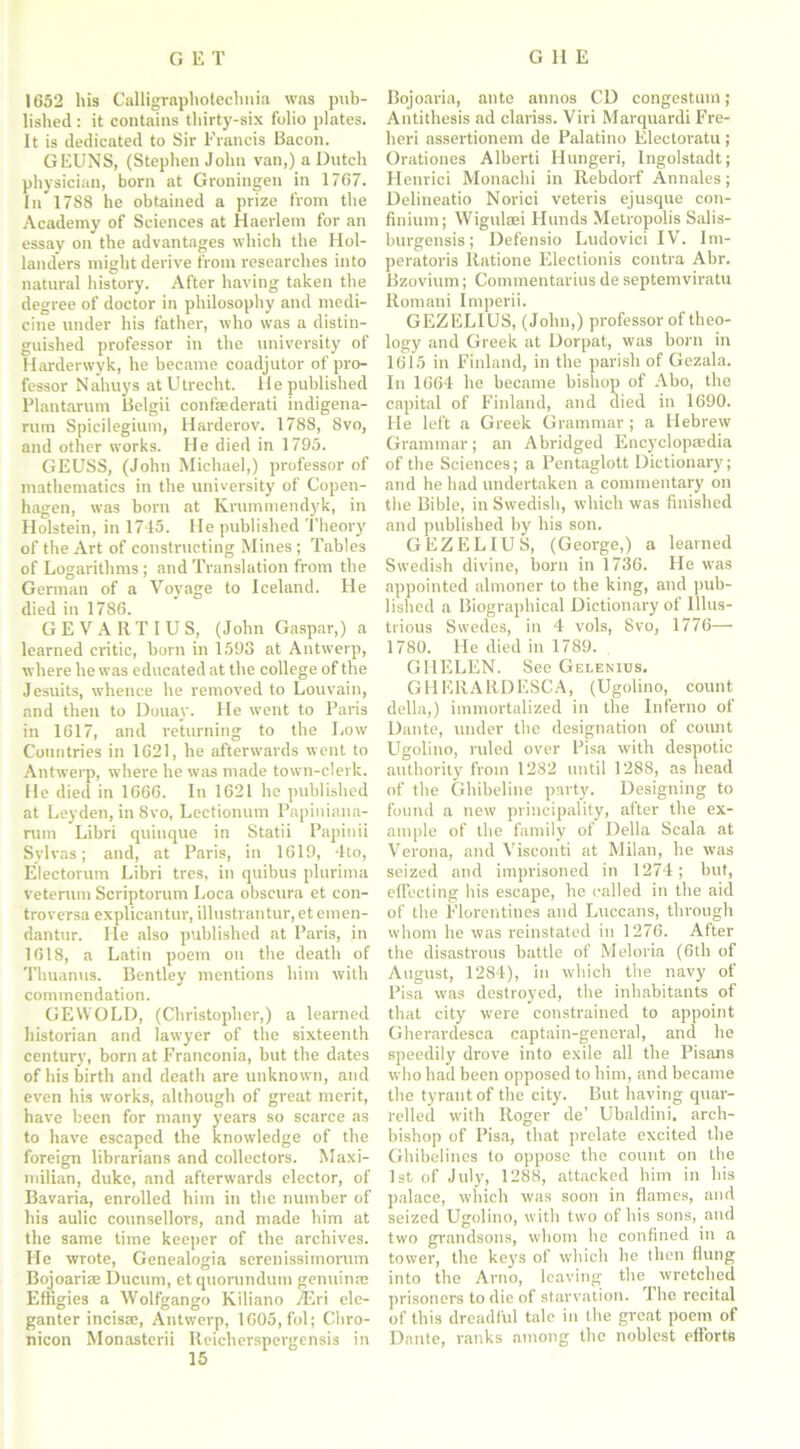 1652 his Calligraphotechnia was pub- lished : it contains thirty-six folio plates. It is dedicated to Sir Francis Bacon. GEUNS, (Stephen John van,) a Dutch physician, born at Groningen in 1767. In* 1788 he obtained a prize from tbe Academy of Sciences at Haerlem for an essay on the advantages which the Hol- landers might derive from researches into natural history. After having taken the degree of doctor in philosophy and medi- cine under his father, who was a distin- guished professor in the university of Harderwyk, he became coadjutor of pro- fessor Nahuys at Utrecht. He published Plantarum Belgii confsederati indigena- rum Spicilegium, Harderov. 1788, 8vo, and other works. He died in 1795. GEUSS, (John Michael,) professor of mathematics in the university of Copen- hagen, was born at Krummendyk, in Holstein, in 1745. He published Theory of the Art of constructing Mines ; Tables of Logarithms ; and Translation from the German of a Voyage to Iceland. He died in 1786. GEVARTIUS, (John Gaspar,) a learned critic, born in 1593 at Antwerp, where he was educated at the college of the Jesuits, whence he removed to Louvain, and then to Douay. He went to Paris in 1617, and returning to the Low Countries in 1621, he afterwards went to Antwerp, where he was made town-clerk. He died in 1666. In 1621 he published at Leyden, in 8vo, Lectionum Papiniana- rum Libri quinque in Statii Papinii Sylvas; and, at Paris, in 1619, 4to, Electorum Libri trcs, in quibus plurima veterum Scriptorum Loca obscura et con- troversa explicantur, illustrantur, et emen- dantur. He also published at Paris, in 1618, a Latin poem on the death of Thuanus. Bentley mentions him with commendation. GEWOLD, (Christopher,) a learned historian and lawyer of the sixteenth century, born at Franconia, but the dates of his birth and death are unknown, and even his works, although of great merit, have been for many years so scarce as to have escaped the knowledge of the foreign librarians and collectors. Maxi- milian, duke, and afterwards elector, of Bavaria, enrolled him in the number of his aulic counsellors, and made him at the same time keeper of the archives. He wrote, Genealogia serenissimorum Bojoariae Ducum, etquorundum genuince Effigies a Wolfgango Kiliano TEri ele- ganter incisse, Antwerp, 1605, fol; Cliro- nicon Monasterii Reicherspergensis in Bojoaria, ante annos CD congestion; Antithesis ad clariss. Viri Marquardi Fre- heri assertionem de Palatino Electoratu; Orationes Alberti Hungeri, Ingolstadt; Henrici Monachi in Rebdorf Annales; Delineatio Norici veteris ejusque con- finium; Wigulsei Hunds Metropolis Salis- burgensis; Defensio Ludovici IV. Im- peratoris Ratione Electionis contra Abr. Bzovium; Commentarius de septemviratu Romani Imperii. GEZELIUS, (John,) professor of theo- logy and Greek at Dorpat, was born in 1615 in Finland, in the parish of Gezala. In 1664 he became bishop of Abo, the capital of Finland, and died in 1690. He left a Greek Grammar ; a Hebrew Grammar; an Abridged Encyclopaedia of the Sciences; a Pentaglott Dictionary; and he had undertaken a commentary on the Bible, in Swedish, which was finished and published by his son. GEZELIUS, (George,) a learned Swedish divine, born in 1736. He was appointed almoner to the king, and pub- lished a Biographical Dictionary of Illus- trious Swedes, in 4 vols, Svo, 1776— 1780. He died in 1789. GHELEN. See Gelenius. GHEIIARDESCA, (Ugolino, count della,) immortalized in the Inferno of Dante, under tbe designation of count Ugolino, ruled over Pisa with despotic authority from 1282 until 1288, as head of the Ghibeline party. Designing to found a new principality, after the ex- ample of the family of Della Scala at Verona, and Visconti at Milan, he was seized and imprisoned in 1274; but, effecting his escape, he called in the aid of the Florentines and Luccans, through whom he was reinstated in 1276. After the disastrous battle of Meloria (6th of August, 1284), in which the navy of Pisa was destroyed, the inhabitants of that city were constrained to appoint Gherardesca captain-general, and he speedily drove into exile all the Pisans who had been opposed to him, and became the tyrant of the city. But having quar- relled with Roger de’ Ubaldini, arch- bishop of Pisa, that prelate excited the Ghibelines to oppose the count on tbe 1st of July, 1288, attacked him in his palace, which was soon in flames, and seized Ugolino, with two of his sons, and two grandsons, whom he confined in a tower, the keys of which he then flung into the Arno, leaving the wretched prisoners to die of starvation. The recital of this dreadful tale in the great poem of Dante, ranks among the noblest efforts