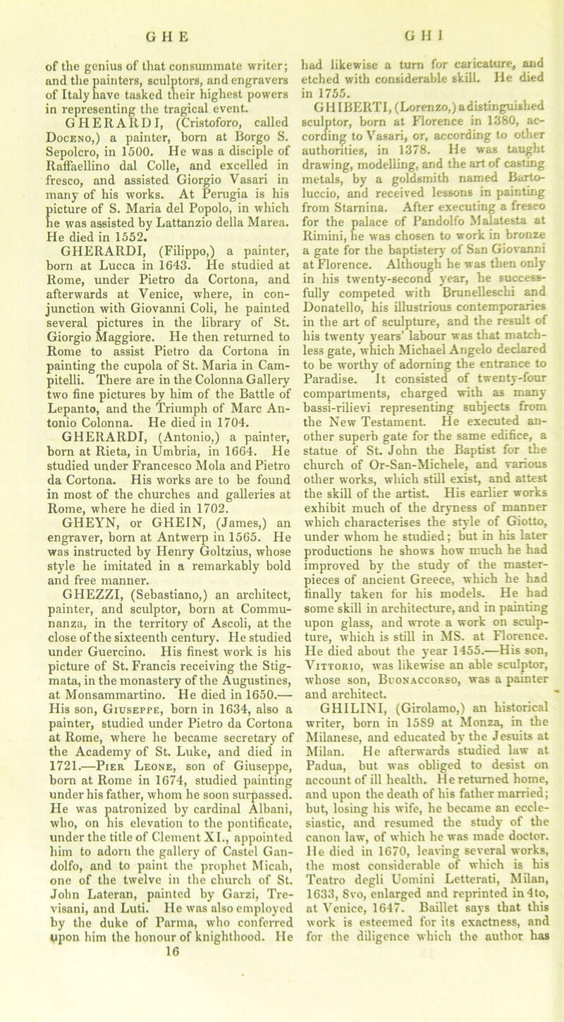 of the genius of that consummate writer; and the painters, sculptors, and engravers of Italy have tasked their highest powers in representing the tragical event. G H E R A It D I, (Cristoforo, called Doceno,) a painter, born at Borgo S. Sepolcro, in 1500. He was a disciple of Raffaellino dal Colle, and excelled in fresco, and assisted Giorgio Vasari in many of his works. At Perugia is his icture of S. Maria del Popolo, in which e was assisted by Lattanzio della Marea. He died in 1552. GHERARDI, (Filippo,) a painter, born at Lucca in 1643. He studied at Rome, under Pietro da Cortona, and afterwards at Venice, where, in con- junction with Giovanni Coli, he painted several pictures in the library of St. Giorgio Maggiore. He then returned to Rome to assist Pietro da Cortona in painting the cupola of St. Maria in Cam- pitelli. There are in the Colonna Gallery two fine pictures by him of the Battle of Lepanto, and the Triumph of Marc An- tonio Colonna. He died in 1704. GHERARDI, (Antonio,) a painter, born at Rieta, in Umbria, in 1664. He studied under Francesco Mola and Pietro da Cortona. His works are to be found in most of the churches and galleries at Rome, where he died in 1702. GHEYN, or GHEIN, (James,) an engraver, horn at Antwerp in 1565. He was instructed by Henry Goltzius, whose style he imitated in a remarkably bold and free manner. GHEZZI, (Sebastiano,) an architect, painter, and sculptor, born at Commu- nanza, in the territory of Ascoli, at the close of the sixteenth century. He studied under Guercino. His finest work is his picture of St. Francis receiving the Stig- mata, in the monastery of the Augustines, at Monsammartino. He died in 1650.— His son, Giuseppe, born in 1634, also a painter, studied under Pietro da Cortona at Rome, where he became secretary of the Academy of St. Luke, and died in 1721.—PrER Leone, son of Giuseppe, born at Rome in 1674, studied painting under his father, whom he soon surpassed. He was patronized by cardinal Albani, who, on his elevation to the pontificate, under the title of Clement XI., appointed him to adorn the gallery of Castel Gan- dolfo, and to paint the prophet Micah, one of the twelve in the church of St. John Lateran, painted by Garzi, Tre- visani, and Luti. He was also employed by the duke of Parma, who conferred tipon him the honour of knighthood. He 16 had likewise a turn for caricature* and etched with considerable skill. He died in 1755. G HI BERT I, (Lorenzo,) a distinguished sculptor, born at Florence in 1380, ac- cording to Vasari, or, according to other authorities, in 1378. He was taught drawing, modelling, and the art of casting metals, by a goldsmith named Barto- luccio, and received lessons in painting from Stamina. After executing a freseo for the palace of Pandolfo Malatesta at Rimini, he was chosen to work in bronze a gate for the baptistery of San Giovanni at Florence. Although be was then only in his twenty-second year, he success- fully competed with Brunelleschi and Donatello, his illustrious contemporaries in the art of sculpture, and the result of his twenty years’ labour was that match- less gate, which Michael Angelo declared to be worthy of adorning the entrance to Paradise. It consisted of twenty-four compartments, charged with as many bassi-rilievi representing subjects from the New Testament. He executed an- other superb gate for the same edifice, a statue of St. John the Baptist for the church of Or-San-Michele, and various other works, which still exist, and attest the skill of the artist. His earlier works exhibit much of the dryness of manner which characterises the style of Giotto, under whom he studied; but in his later productions he shows how much he had improved by the study of the master- pieces of ancient Greece, which he had finally taken for his models. He had some skill in architecture, and in painting upon glass, and wrote a work on sculp- ture, which is still in MS. at Florence. He died about the year 1455.—His son, Vittorio, was likewise an able sculptor, whose son, Buonaccorso, was a painter and architect. GHILINI, (Girolamo,) an historical writer, born in 15S9 at Monza, in the Milanese, and educated by the Jesuits at Milan. He afterwards studied law at Padua, but was obliged to desist on account of ill health. He returned home, and upon the death of his father married; but, losing his wife, he became an eccle- siastic, and resumed the study of the canon law, of which he was made doctor. He died in 1670, leaving several works, the most considerable of which is his Teatro degli Uomini Letterati, Milan, 1633, 8vo, enlarged and reprinted in4to, at Venice, 1647. Baillet says that this work is esteemed for its exactness, and for the diligence which the author has