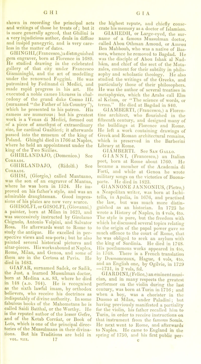 shown in recording the principal acts and writings of those he treats of; but it is more generally agreed, that Ghilini is a very injudicious author, deals in diffuse and insipid panegyric, and is very care- less in the matter of dates. GHINGHI,(Francesco,)a distinguished gem engraver, born at Florence in 1689. He studied drawing in the celebrated gallery of that city under Francesco Giamininghi, and the art of modelling under the renowned Foggini. He was patronized by Fedinand di Medici, and made rapid progress in his art. He executed a noble cameo likeness in chal- cedony of the grand duke Cosmo III. (surnamed “the Father of his Country”), which he presented to his patron. His cameos are numerous; but his greatest work is a Venus di Medici, formed out of a piece of amethyst of extraordinary size, for cardinal Gualtieri; it afterwards passed into the museum of the king of Poland. Ghinghi died in 1766 at Naples, where he held an appointment under the king of the Two Sicilies. GHIRLANDAJO, (Domenico.) See CoRR ADI. GHIRLANDAJO, (Ridolfi.) See CORRADI. GHISI, (Giorgio,) called Mantuano, was the son of an engraver of Mantua, where he was born in 1524. He im- proved on his father’s style, and was an admirable draughtsman. Good impres- sions of his plates are now very scarce. GHISOLFI, or GI SOL FI, (Giovanni,) a painter, born at Milan in 1623, and was successively instructed by Girolamo Chignolo, Antonio Volpini, and Salvator Rosa. He afterwards went to Rome to study the antique. He excelled in per- spective views and sea-ports; but he also painted several historical pictures and altar-pieces. His works abound at Naples, Rome, Milan, and Genoa, and some of them are in the Certosa at Pavia. He died in 1683. GIAFAR, surnamed Sadek, or Sadik, the Just, a learned Mussulman doctor, born at Medina a.h. 83, w'here he died in 118 (a.d. 764). He is recognised as the sixth lawful imam, by orthodox believers, who receive his doctrines as indisputably of divine authority. In some fabulous books of the Mahometans be is called Saidi Batthal, or the Worthy. He is the reputed author of the lesser Gefre, and of the Ketab Corrdat, or Book of Lots, which is one of the principal direc- tories of the Mussulmans in their divina- tions. But his Traditions are held in VOL. vm. 17 the highest repute, and chiefly conse- crate bis memory as a doctor of Islamism. G1AHEDH, or Large-eyed, the sur- name of a famous Mussulman doctor, called Abou Othman Amoud, or Amrou Ben Mahboub, who was a native of Bas- sora, whence he removed to Bagdad. He was the disciple of Abou Ishak al Nad- ham, and chief of the sect of the Mota- zales, eminent for their subtilty in philo- sophy and scholastic theology. He also studied the writings of the Greeks, and particularly those of their philosophers. He was the author of several treatises in metaphysics, which the Arabs call Elm al Kelam, or “ The science of words, or terms.” He died at Bagdad in 840. GIAMBERTI, (Fraucesco,) a Floren- tine architect, who flourished in the fifteenth century, and designed many of the buildings at Florence and Rome. He left a work containing drawings of Greek and Roman architectural remains, which is preserved in the Barberini Library at Rome. GIAMBERTI. See San Gallo. GIANNI, (Francesco,) an Italian poet, born at Rome about 1760. He became a member of the Academia di Forti, and while at Genoa be wrote military songs on the victories of Buona- parte. He died in 1823. GI AN NONE J A NNONIUS, (Pietro,) a Neapolitan writer, was born at Ischi- tella, in Apulia, in 1676, and practised the law, but was much more distin- guished as an historian. In 1723 he wrote a History of Naples, in 4 vols, 4to. The style is pure, but the freedom with which be discussed several topics relating to the origin of the papal power gave so much offence to the court of Rome, that he was obliged to seek an asylum with the king of Sardinia. He died in 1748. His posthumous works appeared in 4to, in 1768. There is a French translation by Desmonceaux, Hague, 4 vols, 4 to, and an English one, by Ogilvie, in 1729 —1731, in 2 vols, fol. GIARDINI,(Felice,) an eminentmusi- cian, and in many respects the greatest performer on the violin during the last century, was born at Turin in 1716 ; and when a boy, was a chorister in the Duomo at Milan, under Paladini; but having previously manifested a partiality for the violin, bis father recalled him to Turin, in order to receive instructions on that instrument from the famous Somis. He next went to Rome, and afterwards to Naples. He came to England in the spring of 1750, and bis first public per-