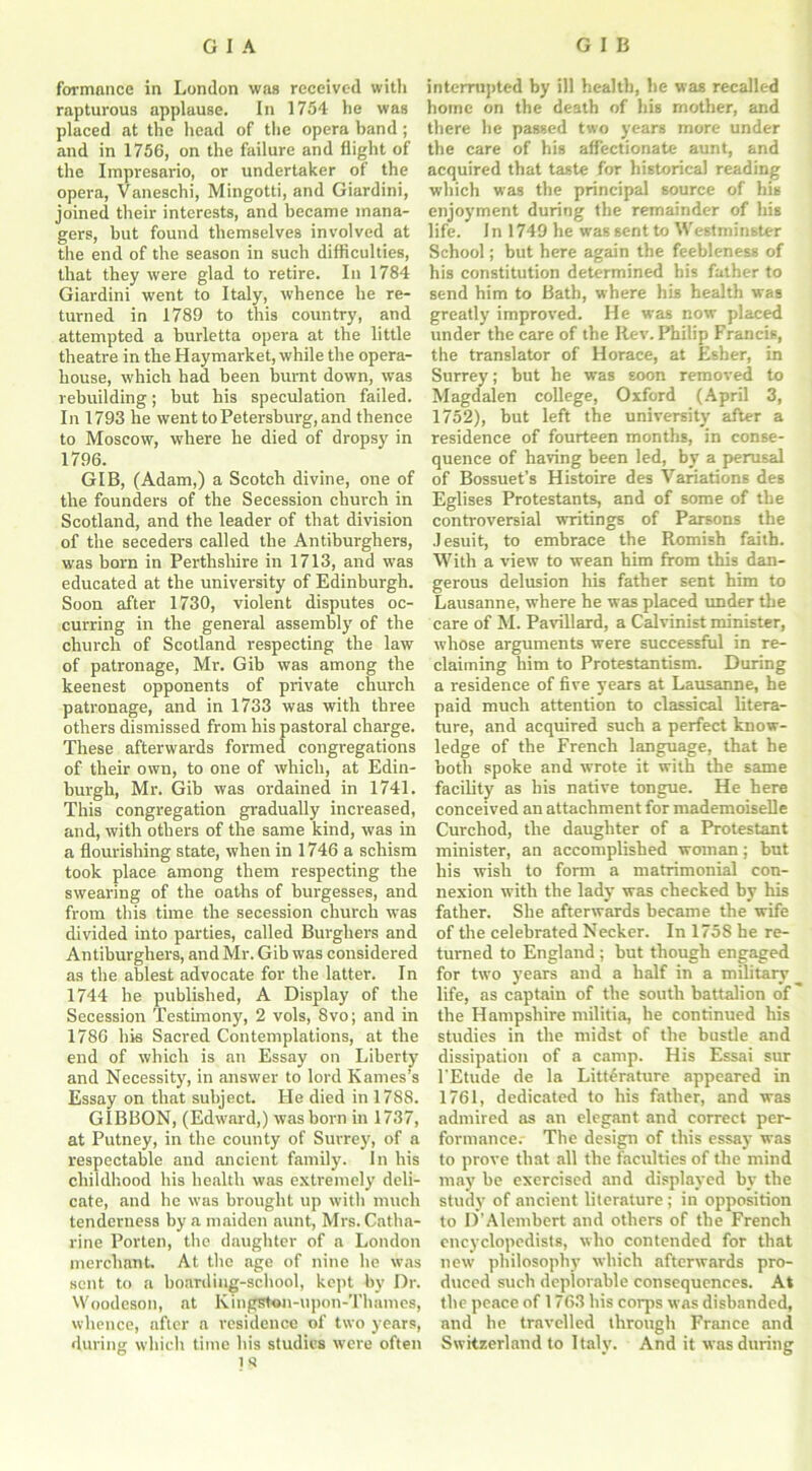 formance in London was received with rapturous applause. In 1754 he was placed at the head of the opera band ; and in 1756, on the failure and flight of the Impresario, or undertaker of the opera, Vaneschi, Mingotti, and Giardini, joined their interests, and became mana- gers, but found themselves involved at the end of the season in such difficulties, that they were glad to retire. In 1784 Giardini went to Italy, whence be re- turned in 1789 to this country, and attempted a burletta opera at the little theatre in the Haymarket, while the opera- house, which had been burnt down, was rebuilding; hut his speculation failed. In 1793 he went to Petersburg, and thence to Moscow, where he died of dropsy in 1796. GIB, (Adam,) a Scotch divine, one of the founders of the Secession church in Scotland, and the leader of that division of the seceders called the Antiburghers, was horn in Perthshire in 1713, and was educated at the university of Edinburgh. Soon after 1730, violent disputes oc- curring in the general assembly of the church of Scotland respecting the law of patronage, Mr. Gib was among the keenest opponents of private church patronage, and in 1733 was with three others dismissed from his pastoral charge. These afterwards formed congregations of their own, to one of which, at Edin- burgh, Mr. Gib was ordained in 1741. This congregation gradually increased, and, with others of the same kind, was in a flourishing state, when in 1746 a schism took place among them respecting the swearing of the oaths of burgesses, and from this time the secession church was divided into parties, called Burghers and Antiburghers, and Mr. Gib was considered as the ablest advocate for the latter. In 1744 he published, A Display of the Secession Testimony, 2 vols, 8vo; and in 1786 his Sacred Contemplations, at the end of which is an Essay on Liberty and Necessity, in answer to lord Karnes’s Essay on that subject. He died in 1788. GIBBON, (Edward,) was born in 1737, at Putney, in the county of Surrey, of a respectable and ancient family. In his childhood his health was extremely deli- cate, and he was brought up with much tenderness by a maiden aunt, Mrs. Catha- rine Porten, the daughter of a London merchant. At the age of nine he was sent to a boarding-school, kept by Dr. Woodeson, at Kingston-upon-Thames, whence, after a residence of two years, during which time his studies were often t s interrupted by ill health, be was recalled home on the death of his mother, and there he passed two years more under the care of his affectionate aunt, and acquired that taste for historical reading which was the principal source of his enjoyment during the remainder of his life. In 1749 he was sent to Westminster School; but here again the feebleness of his constitution determined bis father to send him to Bath, where his health was greatly improved. He was now placed under the care of the Rev. Philip Francis, the translator of Horace, at Esher, in Surrey; but he was soon removed to Magdalen college, Oxford (April 3, 1752), but left the university after a residence of fourteen months, in conse- quence of having been led, by a perusal of Bossuet’s Histoire des Variations des Eglises Protestants, and of some of the controversial writings of Parsons the Jesuit, to embrace the Romish faith. With a view to wean him from this dan- gerous delusion his father sent him to Lausanne, where he was placed under the care of M. Pavillard, a Calvinist minister, whose arguments were successful in re- claiming him to Protestantism. During a residence of five years at Lausanne, he paid much attention to classical litera- ture, and acquired such a perfect know- ledge of the French language, that he both spoke and wrote it with the same facility as his native tongue. He here conceived an attachment for mademoiselle Curchod, the daughter of a Protestant minister, an accomplished woman; but his wish to form a matrimonial con- nexion with the lady was checked by his father. She afterwards became the wife of the celebrated Necker. In 1758 he re- turned to England; but though engaged for two years and a half in a military life, as captain of the south battalion of the Hampshire militia, he continued his studies in the midst of the bustle and dissipation of a camp. His Essai sur l'Etude de la Literature appeared in 1761, dedicated to his father, and was admired as an elegant and correct per- formance.- The design of this essay was to prove that all the faculties of the mind may be exercised and displayed by the study of ancient literature ; in opposition to D’Alembert and others of the French encyclopedists, who contended for that new philosophy which afterwards pro- duced such deplorable consequences. At the peace of 1763 bis corps was disbanded, and he travelled through France and Switzerland to Italy. And it was during