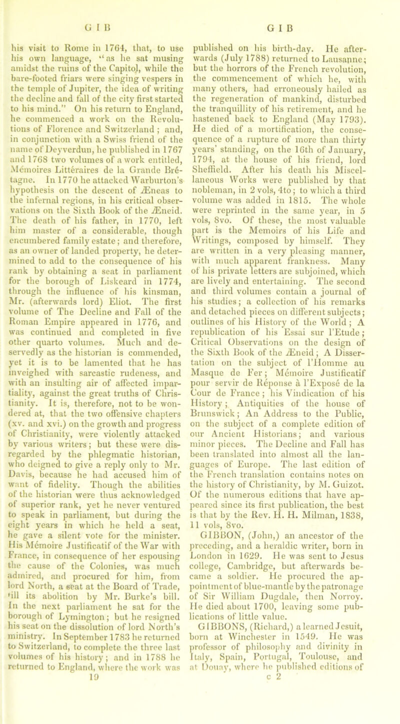 his visit to Rome in 1764, that, to use his own language, as he sat musing amidst the ruins of the Capito), while the bare-footed friars were singing vespers in the temple of Jupiter, the idea of writing the decline and fall of the city first started to his mind.” On his return to England, he commenced a work on the Revolu- tions of Florence and Switzerland ; and, in conjunction with a Swiss friend of the name of Deyverdun, he published in 1767 and 1768 two volumes of a work entitled, Meinoires Litteraires de la Grande Bre- tagne. In 1770 he attacked Warburton’s hypothesis on the descent of iEneas to the infernal regions, in his critical obser- vations on the Sixth Book of the iEneid. The death of his father, in 1770, left him master of a considerable, though encumbered family estate; and therefore, as an owner of landed property, he deter- mined to add to the consequence of his rank by obtaining a seat in parliament for the borough of Liskeard in 1774, through the influence of his kinsman, Mr. (afterwards lord) Eliot. The first volume of The Decline and Fall of the Roman Empire appeared in 1776, and was continued and completed in five other quarto volumes. Much and de- servedly as the historian is commended, yet it is to be lamented that he has inveighed with sarcastic rudeness, and with an insulting air of affected impar- tiality, against the great truths of Chris- tianity. It is, therefore, not to be won- dered at, that the two offensive chapters (xv. and xvi.) on the growth and progress of Christianity, were violently attacked by various writers; but these were dis- regarded by the phlegmatic historian, who deigned to give a reply only to Mr. Davis, because he had accused him of want of fidelity. Though the abilities of the historian were thus acknowledged of superior rank, yet he never ventured to speak in parliament, but during the eight years in which he held a seat, he gave a silent vote for the minister. His Memoire Justificatif of the War with France, in consequence of her espousing the cause of the Colonies, was much admired, and procured for him, from lord North, a seat at the Board of Trade, •ill its abolition by Mr. Burke’s bill. In the next parliament he sat for the borough of Lymington ; but he resigned his seat on the dissolution of lord North’s ministry. In September 1783 he returned to Switzerland, to complete the three last volumes of his history; and in 1788 he returned to England, where the work was 19 published on his birth-day. He after- wards (July 1788) returned to Lausanne; hut the horrors of the French revolution, the commencement of which he, with many others, had erroneously hailed as the regeneration of mankind, disturbed the tranquillity of his retirement, and he hastened back to England (May 1793). He died of a mortification, the conse- quence of a rupture of more than thirty years’ standing, on the 16th of January, 1794, at the house of his friend, lord Sheffield. After his death his Miscel- laneous Works were published by that nobleman, in 2 vols, 4to; to which a third volume was added in 1815. The whole were reprinted in the same year, in 5 vols, 8vo. Of these, the most valuable part is the Memoirs of his Life and Writings, composed by himself. They are written in a very pleasing manner, with much apparent frankness. Many of his private letters are subjoined, which are lively and entertaining. The second and third volumes contain a journal of his studies; a collection of his remarks and detached pieces on different subjects; outlines of his History of the World ; A republication of his Essai sur l’Etude; Critical Observations on the design of the Sixth Book of the iEneid ; A Disser- tation on the subject of l’Homme au Masque de Fer; Memoire Justificatif pour servir de Reponse a l’Expose de la Cour de France; his Vindication of his History; Antiquities of the house of Brunswick; An Address to the Public, on the subject of a complete edition of our Ancient Historians; and various minor pieces. The Decline and Fall has been translated into almost all the lan- guages of Europe. The last edition of the French translation contains notes on the history of Christianity, by M. Guizot. Of the numerous editions that have ap- peared since its first publication, the best is that by the Rev. H. H. Milman, 1838, 11 vols, 8vo. GIBBON, (John,) an ancestor of the preceding, and a heraldic writer, born in London in 1629. He was sent to Jesus college, Cambridge, but afterwards be- came a soldier. He procured the ap- pointmentof blue-man tie by the patronage of Sir William Dugdale, then Norroy. He died about 1700, leaving some pub- lications of little value. GIBBONS, (Richard,) a learned Jesuit, born at Winchester in 1549. He was professor of philosophy and divinity in Italy, Spain, Portugal, Toulouse, and at Douay, where he published editions of c 2