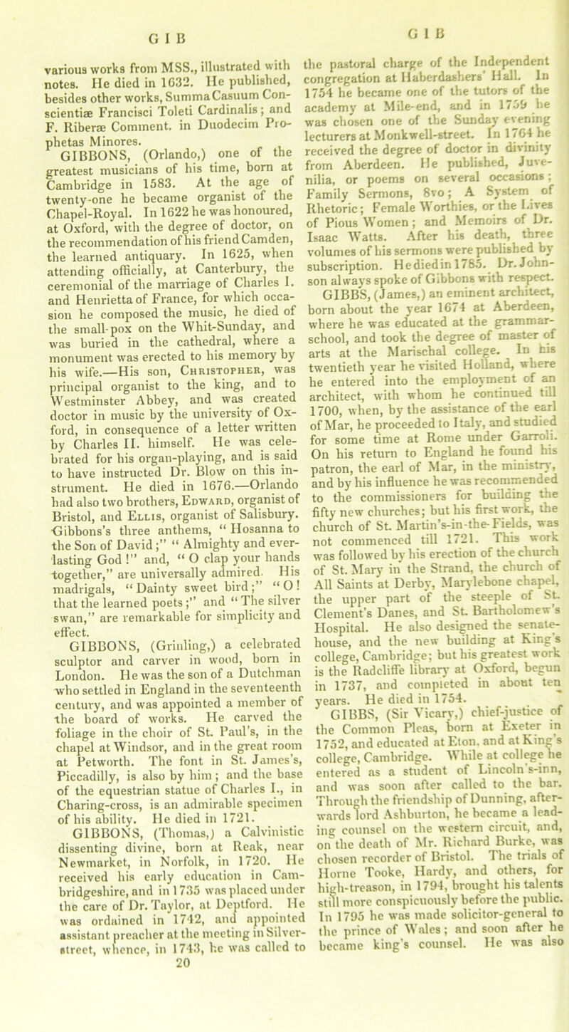 various works from MSS., illustrated with notes. He died in 1032. lie published, besides other works, SummaCasuum Con- scientiae Francisci Toleti Cardinalis; and F. Riberae Comment, in Duodecim Pro- phetas Minores. GIBBONS, (Orlando,) one of the greatest musicians of his time, born at Cambridge in 1583. At the age of twenty-one he became organist of the Chapel-Royal. In 1622 he was honoured, at Oxford, with the degree of doctor, on the recommendation of his friend Camden, the learned antiquary. In 1625, when attending officially, at Canterbury, the ceremonial of the marriage of Charles 1. and Henrietta of France, for which occa- sion he composed the music, he died of the small pox on the Whit-Sunday, and was buried in the cathedral, where a monument was erected to his memory by his wife.—His son, Christopher, was principal organist to the king, and to Westminster Abbey, and was created doctor in music by the university of Ox- ford, in consequence of a letter written by Charles II. himself. He was cele- brated for his organ-playing, and is said to have instructed Dr. Blow on this in- strument. He died in 1676.—Orlando had also two brothers, Edward, organist of Bristol, and Ellis, organist of Salisbury. Gibbons’s three anthems, “ Hosanna to the Son of David “ Almighty and ever- lasting God !” and, “ O clap your hands together,” are universally admired. His madrigals, “Dainty sweet bird;’ “O! that the learned poetsand “ The silver swan,” are remarkable for simplicity and cfFcct. GIBBONS, (Grinling,) a celebrated sculptor and carver in wood, born in London. He was the son of a Dutchman who settled in England in the seventeenth century, and was appointed a member of the board of works. He carved the foliage in the choir of St. Paul’s, in the chapel at Windsor, and in the great room at Petworth. The font in St. Jarnes s, Piccadilly, is also by him ; and the base of the equestrian statue of Charles I., in Charing-cross, is an admirable specimen of his ability. He died in 1721. GIBBONS, (Thomas,) a Calvinistic dissenting divine, born at Reak, near Newmarket, in Norfolk, in 1720. He received his early education in Cam- bridgeshire, and in 1735 was placed under the care of Dr. Taylor, at Deptford. He was ordained in 1742, and appointed assistant preacher at the meeting in Silver- street, whence, in 1743, he was called to 20 the pastoral charge of the Independent congregation at Haberdashers Hall. In 1754 he became one of the tutors of the academy at Mile-end, and in 1759 he was chosen one of the Sunday evening lecturers at Monk well-street. In 1764 he received the degree of doctor in divinity from Aberdeen. He published, Juve- nilia, or poems on several occasions; Family Sermons, 8vo; A System of Rhetoric; Female W orthies, or the Lives of Pious Women ; and Memoirs of Dr. Isaac Watts. After his death, three volumes of his sermons were published by subscription. Hediedin 1/85. Dr.John- son always spoke of Gibbons with respect. GIBBS, (James,) an eminent architect, born about the year 16/4 at Aberdeen, where he was educated at the grammar- school, and took the degree of master of arts at the Marischal college. In his twentieth year he visited Holland, where he entered into the employment of an architect, with whom he continued till 1700, when, by the assistance of the earl of Mar, he proceeded lo Italy, and studied for some time at Rome under Garroli. On his return to England he fotmd his patron, the earl of Mar, in the ministry, and by his influence he was recommended to the commissioners for building the fifty new churches; but his first work, the church of St. Martin’s-in-tbe- Fields, was not commenced till 1721. This work was followed by his erection of the church of St. Mary in' the Strand, the church of All Saints at Derby, Marylebone chapel, the upper part of the steeple of St. Clement’s Danes, and St. Bartholomew’s Hospital. He also designed the senate- house, and the new building at Kings college, Cambridge; but his greatest work is the Radcliffe library at Oxford, begun in 1737, and completed in about ten years. He died in 1754. GIBBS, (Sir Vicary,) chief-justice of the Common Pleas, bom at Exeter in 1752, and educated at Eton, and at King’s college, Cambridge. While at college he entered as a student of Lincoln s-inn, and was soon after called to the bar. Through the friendship of Dunning, after- wards lord Ashburton, he became a lead- ing counsel on the western circuit, and, on the death of Mr. Richard Burke, was chosen recorder of Bristol. The trials of Horne Tooke, Hardy, and others, for high-treason, in 1794, brought his talents still more conspicuously before the public. In 1795 he was made solicitor-general to the prince of Wales; and soon after he became king’s counsel. He was also
