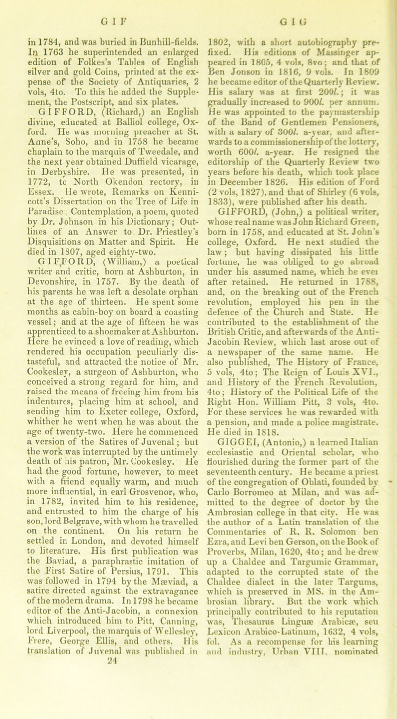 in 1784, and was buried in Bunhill-fields. In 1763 he superintended an enlarged edition of Folkes’s Tables of English silver and gold Coins, printed at the ex- pense of the Society of Antiquaries, 2 vols, 4to. To this he added the Supple- ment, the Postscript, and six plates. GIFFORD, (Richard,) an English divine, educated at Balliol college, Ox- ford. He was morning preacher at St. Anne’s, Soho, and in 1758 he became chaplain to the marquis of Tweedale, and the next year obtained Duffield vicarage, in Derbyshire. He was presented, in 1772, to North Okendon rectory, in Essex. He wrote, Remarks on Kenni- cott’s Dissertation on the Tree of Life in Paradise; Contemplation, a poem, quoted by Dr. Johnson in his Dictionary; Out- lines of an Answer to Dr. Priestley’s Disquisitions on Matter and Spirit. He died in 1807, aged eighty-two. GIFFORD, (William,) a poetical writer and critic, born at Ashburton, in Devonshire, in 1757. By the death of his parents he was left a desolate orphan at the age of thirteen. He spent some months as cabin-boy on board a coasting vessel; and at the age of fifteen he was apprenticed to a shoemaker at Ashburton. Here he evinced a love of reading, which rendered his occupation peculiarly dis- tasteful, and attracted the notice of Mr. Cookesley, a surgeon of Ashburton, who conceived a strong regard for him, and raised the means of freeing him from his indentures, placing him at school, and sending him to Exeter college, Oxford, whither he went when he was about the age of twenty-two. Here he commenced a version of the Satires of Juvenal; but the work was interrupted by the untimely death of his patron, Mr. Cookesley. He had the good fortune, however, to meet with a friend equally warm, and much more influential, in earl Grosvenor, who, in 1782, invited him to his residence, and entrusted to him the charge of his son, lord Belgrave, with whom he travelled on the continent. On his return he settled in London, and devoted himself to literature. His first publication was the Baviad, a paraphrastic imitation of the First Satire of Persius, 1791. This was followed in 1794 by the Mseviad, a satire directed against the extravagance of the modern drama. I n 1798 he became editor of the Anti-Jacobin, a connexion which introduced him to Pitt, Canning, lord Liverpool, the marquis of Wellesley, Frere, George Ellis, and others. His translation of Juvenal was published in 24 1802, with a short autobiography pre- fixed. His editions of Massinger ap- peared in 1805, 4 vols, 8vo; and that of Ben Jonson in 1816, 9 vols. In 1809 he became editor of the Quarterly Review. His salary was at first 200/.; it was gradually increased to 900/. per annum. He was appointed to the paymastership of the Band of Gentlemen Pensioners, with a salary of 300/. a-year, and after- wards to a commissionership of the lottery, worth 600/. a-year. He resigned the editorship of the Quarterly Review two years before his death, which took place in December 1826. His edition of Ford (2 vols, 1827), and that of Shirley (6 vols, 1833), were published after his death. GIFFORD, (John,) a political writer, whose real name was John Richard Green, bom in 1758, and educated at St. John’s college, Oxford. He next studied the law; but having dissipated his litde fortune, he was obliged to go abroad under his assumed name, which he evei after retained. He returned in 1788, and, on the breaking out of the French revolution, employed his pen in the defence of the Church and State. He contributed to the establishment of the British Critic, and afterwards of the Anti- Jacobin Review, which last arose out of a newspaper of the same name. He also published, The History of France, 5 vols, 4to; The Reign of Louis XVI., and History of the French Revolution, 4to; History of the Political Life of the Right Hon. William Pitt, 3 vols, 4to. For these services he was rewarded with a pension, and made a police magistrate. He died in 1818. GIGGEI, (Antonio,) a learned Italian ecclesiastic and Oriental scholar, who flourished during the former part of the seventeenth century. He became a priest of the congregation of Oblati, founded bv Carlo Borromeo at Milan, and was ad- mitted to the degree of doctor by the Ambrosian college in that city. He was the author of a Latin translation of the Commentaries of R. R. Solomon ben Ezra, and Levi ben Gerson, on the Book of Proverbs, Milan, 1620, 4to; and he drew up a Chaldee and Targumic Grammar, adapted to the corrupted state of the Chaldee dialect in the later Targums, which is preserved in MS. in the Am- brosian library. But the work which principally contributed to his reputation was, Thesaurus Lingua) Arabics), seu Lexicon Arabico-Latinum, 1632, 4 vols, fol. As a recompense for his learning and industry, Uruan VIII. nominated