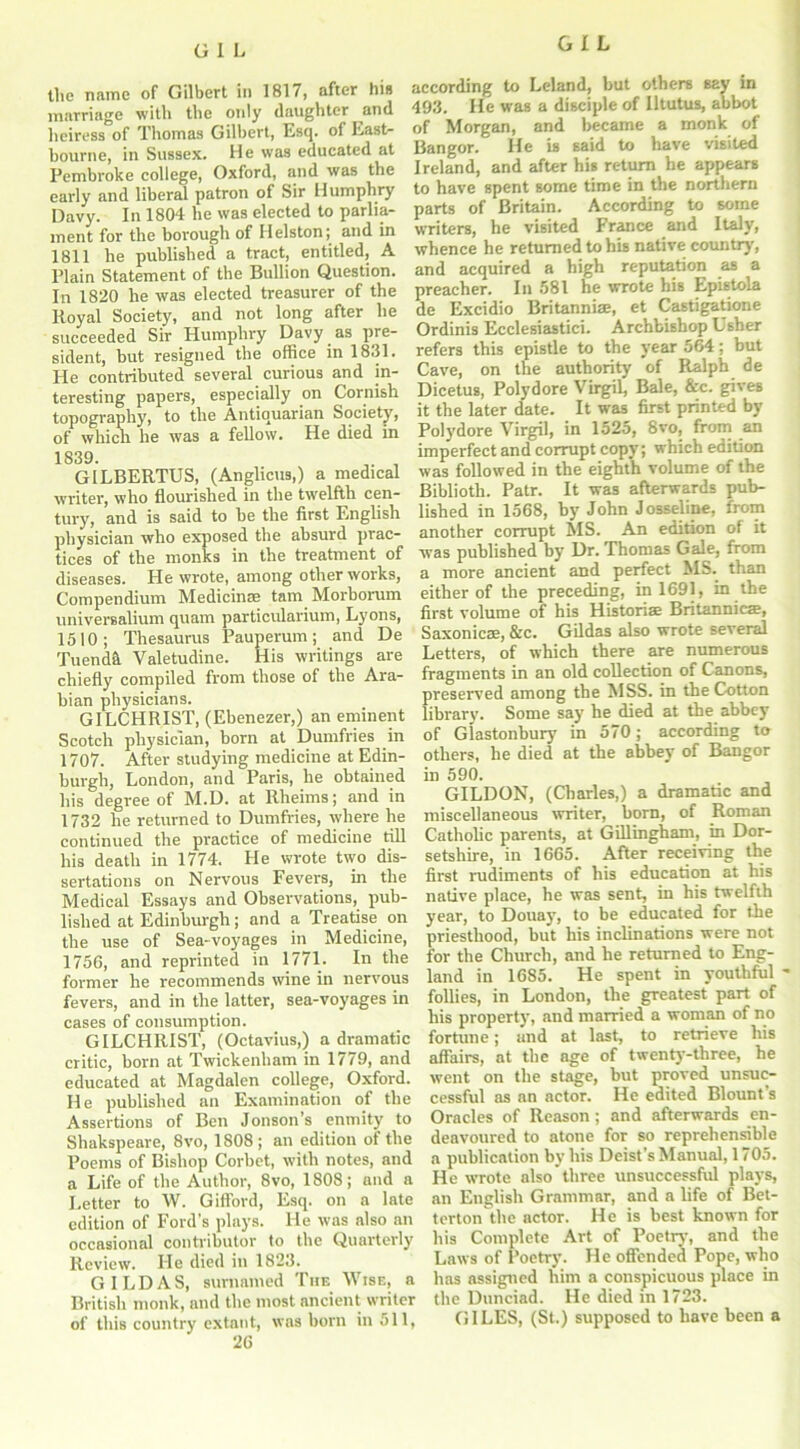 the name of Gilbert in 1817, after his marriage with the only daughter and heiress of Thomas Gilbert, Esq. of East- bourne, in Sussex. He was educated at Pembroke college, Oxford, and was the early and liberal patron of Sir Humphry Davy. In 1804 he was elected to parlia- ment for the borough of Helston; and in 1811 he published a tract, entitled, A Plain Statement of the Bullion Question. In 1820 he was elected treasurer of the Royal Society, and not long after he succeeded Sir Humphry Davy as pre- sident, but resigned the office in 1831. He contributed several curious and in- teresting papers, especially on Cornish topography, to the Antiquarian Society, of which he was a fellow. He died in 1839. , G1LBERTUS, (Anglicus,) a medical writer, who flourished in the twelfth cen- tury, and is said to be the first English physician who exposed the absurd prac- tices of the monks in the treatment of diseases. He wrote, among other works, Compendium Medicinse tam Morborum universalium quam particularium, Lyons, 1510; Thesaurus Pauperum; and De Tuendsl Valetudine. His writings are chiefly compiled from those of the Ara- bian physicians. GILCHRIST, (Ebenezer,) an eminent Scotch physician, born at Dumfries in 1707. After studying medicine at Edin- burgh, London, and Paris, he obtained his degree of M.D. at Rheims; and in 1732 he returned to Dumfries, where he continued the practice of medicine till his death in 1774. He wrote two dis- sertations on Nervous Fevers, in the Medical Essays and Observations, pub- lished at Edinburgh; and a Treatise on the use of Sea-voyages in Medicine, 1756, and reprinted in 1771. In the former he recommends wine in nervous fevers, and in the latter, sea-voyages in cases of consumption. GILCHRIST, (Octavius,) a dramatic critic, born at Twickenham in 1779, and educated at Magdalen college, Oxford. He published an Examination of the Assertions of Ben Jonson’s enmity to Shakspeare, 8vo, 1808; an edition of the Poems of Bishop Corbet, with notes, and a Life of the Author, 8vo, 1808; and a Letter to W. Gifford, Esq. on a late edition of Ford’s plays. He was also an occasional contributor to the Quarterly Review. He died in 1823. GILD AS, surnamed The Wise, a British monk, and the most ancient writer of this country extant, was born in 511, 26 according to Leland, but others say in 493. He was a disciple of Iltutus, abbot of Morgan, and became a monk of Bangor. He is said to have visited Ireland, and after his return he appears to have spent some time in the northern parts of Britain. According to some writers, he visited France and Italy, whence he returned to bis native country', and acquired a high reputation as a preacher. In 581 he wrote his Epistola de Excidio Britannia;, et Castigatione Ordinis Ecclesiastici. Archbishop Usher refers this epistle to the yrear 564; but Cave, on the authority of Ralph de Dicetus, Polydore Virgil, Bale, &c. gives it the later date. It was first printed by Polydore Virgil, in 1525, 8vo, from an imperfect and corrupt copy; which edition was followed in the eighth volume of the Biblioth. Patr. It was afterwards pub- lished in 1568, by John Josseline, from another corrupt MS. An edition of it was published by Dr. Thomas Gale, from a more ancient and perfect MS. than either of the preceding, in 1691, in the first volume of his Historiae Britannicae, Saxonies, &c. Gildas also wrote several Letters, of which there are numerous fragments in an old collection of Canons, preserved among the MSS. in the Cotton library'. Some say' he died at the abbey of Glastonbury in 570; according to others, he died at the abbey of Bangor in 590. GILDON, (Charles,) a dramatic and miscellaneous writer, born, of Roman Catholic parents, at Gillingham, in Dor- setshire, in 1665. After receiving the first rudiments of his education at his native place, he was sent, in his twelfth year, to Douayr, to be educated for the priesthood, but his inclinations were not for the Church, and he returned to Eng- land in 1685. He spent in youthful * follies, in London, the greatest part of his property, and married a woman of no fortune; and at last, to retrieve his affairs, at the age of twenty-three, he went on the stage, but proved unsuc- cessful as an actor. He edited Blount’s Oracles of Reason; and afterwards en- deavoured to atone for so reprehensible a publication bv his Deist’s Manual, 1705. He wrote also three unsuccessful plays, an English Grammar, and a life of Bet- terton the actor. He is best known for his Complete Art of Poetry, and the Laws of Poetry. He offended Pope, who has assigned him a conspicuous place in the Dunciad. He died in 1723. GILES, (St.) supposed to have been a