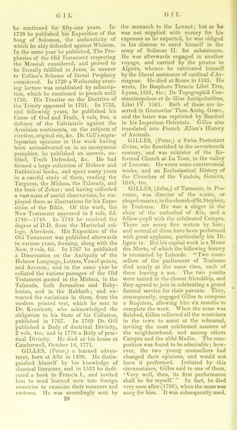 lie continued for fifty-one years. In 1728 he published his Exposition of the Song of Solomon, the authenticity of which he ably defended against Whiston. In the same year he published, The Pro- phecies of the Old Testament respecting the Messiah considered, and proved to be literally fulfilled in Jesus, in answer to Collins’s Scheme of literal Prophecy considered. In 1729 a Wednesday even- ing lecture was established by subscrip- tion, which he continued to preach until 1756. His Treatise on the Doctrine of the Trinity appeared in 1731. In 1735, and following years, he published his Cause of God and Truth, 4 vols, 8vo, a defence of the Calvinistic against the Arminian sentiments, on the subjects of election, original sin,&c. Dr. Gill’s supra- lapsarian opinions in this work having been animadverted on in an anonymous pamphlet, he published an answer, en- titled, Truth Defended, &c. He had formed a large collection of Hebrew and Rabbinical books, and spent many years in a careful study of them, reading the Targums, tire Mishna, the Talmuds, and the book of Zoliar; and having collected a vast mass of useful observations, he em- ployed them as illustrations for his Expo- sition of the Bible. Of this work, the New Testament appeared in 3 vols, fol. 1746—1748. In 1718 he received the degree of D.D. from the Marisclial col- lege, Aberdeen. His Exposition of the Old Testament was published afterwards in various years, forming, along with the New, 9 vols, fol. In 1767 he published a Dissertation on the Antiquity of the Hebrew Language, Letters, Vowel-points, and Accents; and in the same year he collated the various passages of the Old Testament quoted in the Mishna, in the Talmuds, both Jerusalem and Baby- lonian, and in the Ilabbath; and ex- tracted the variations in them, from the modern printed text, which he sent to Dr. Kennicott, who acknowledged the obligation in his State of his Collation, published in 1767. In 1769 Dr. Gill published a Body of doctrinal Divinity, 2 vols, 4to; and in 1770 a Body of prac- tical Divinity. He died at his house at Camberwell, October 14, 1771. GILLES, (Peter,) a learned adven- turer, born at Albi in 1490. He distin- guished himself by his knowledge of classical literature, and in 1533 he dedi- cated a book to Francis I., and invited him to send learned men into foreign countries to examine their manners and customs. He was accordingly sent by 28 the monarch to the Levant; but as he was not supplied with money for his expenses as he expected, he was obliged in his distress to enrol himself in the army of Soliman II. for subsistence. He was afterwards engaged in another voyage, and carried by the pirates to Algiers, whence he extricated himself by the liberal assistance of cardinal d'Ar- magnac. He died at Rome in 1555. He wrote, De Bosphoro Thraeio Libri Tres, Lyons, 1561, 4to; De Topographia Con- stantinopoleos et de illius Antiquitatibus, Libri IV. 1561. Both of these are in- serted in Gronovius’ Thes. Antiq. Graec., and the latter was reprinted by Banduri in his Imperium Orientale. Gilles also translated into French Ilian's History of Animals. GILLES, (Peter,) a Swiss Protestant divine, who flourished in the seventeenth century, and wTas minister of the Re- formed Church at La Tour, in the valley of Lucerne. He wrote some controversial works, and an Ecclesiastical History of the Churches of the Vaudois, Geneva, 1644, 4to. GILLES, (John,) of Tarascon, in Pro- vence, was director of the music, or chapel-master, in the church of St.Steplien, in Toulouse. He was a singer in the chpir of the cathedral of Aix, and a fellow-pupil with the celebrated Carnpra. There are many fine motets by him; and several of them have been performed with great applause, particularly his Di- ligam te. But his capital work is a Messe des Morts, of which the following history is recounted by Laborde. “ Two coun- sellors of the parliament of Toulouse died nearly at the same time, each of them leaving a son. The two youths were united in the closest friendship, and they agreed to join in celebrating a grand funeral service for their parents. They, consequently, engaged Gilles to compose a Requiem, allowing him six months to complete the work. When the mass was finished, Gilles collected all the musicians in the town to assist at the rehearsal, inviting the most celebrated masters of the neighbourhood, and among others Campra and the abbe Madin. The com- position was found to be admirable; how- ever, the two young counsellors had changed their opinions, and would not have it performed. Irritated by this circumstance, Gilles said to one of them. ‘ Very well, then, its first performance shall be for myself.’ ” In fact, he died very soon after (1705), when the mass was sung for him. It was subsequent!}'used,