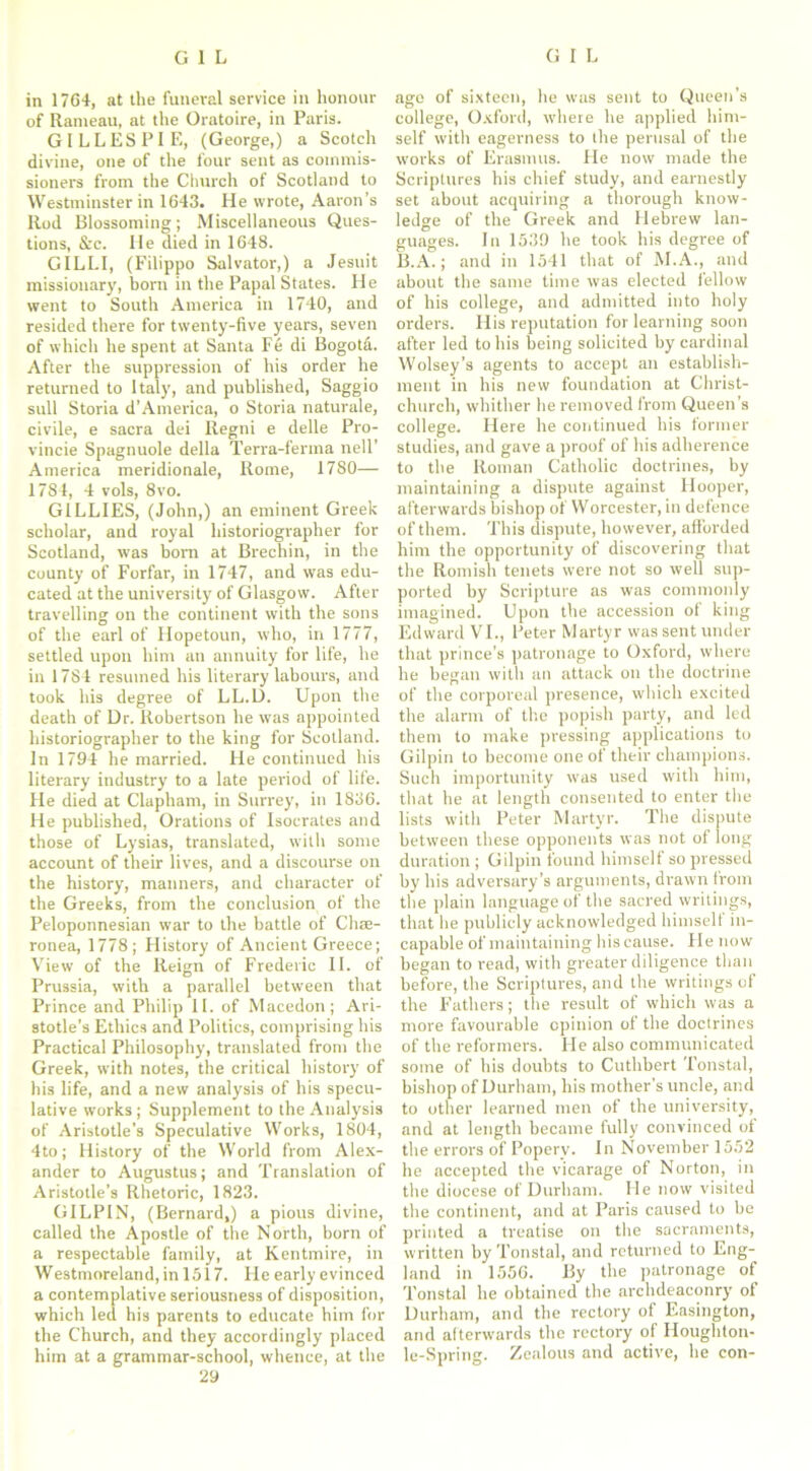in 1764, at the funeral service in honour of Rameau, at the Oratoire, in Paris. GILLESPIE, (George,) a Scotch divine, one of the four sent as commis- sioners from the Church of Scotland to Westminster in 1643. He wrote, Aaron’s Rod Blossoming; Miscellaneous Ques- tions, &c. He died in 1648. GILLI, (Filippo Salvator,) a Jesuit missionary, born in the Papal States. He went to South America in 1740, and resided there for twenty-five years, seven of which he spent at Santa Fe di Bogotd. After the suppression of his order he returned to Italy, and published, Saggio sull Storia d’America, o Storia naturale, civile, e sacra dei Regni e delle Pro- vincie Spagnuole della Terra-ferma nell’ America meridionale, Rome, 1780— 1784, 4 vols, 8vo. GILLIES, (John,) an eminent Greek scholar, and royal historiographer for Scotland, was born at Brechin, in the county of Forfar, in 1747, and was edu- cated at the university of Glasgow. After travelling on the continent with the sons of the earl of Hopetoun, who, in 1777, settled upon him an annuity for life, he in 1784 resumed his literary labours, and took his degree of LL.D. Upon the death of Dr. Robertson he was appointed historiographer to the king for Scotland. In 1794 he married. He continued his literary industry to a late period of life. He died at Clapham, in Surrey, in 1836. He published, Orations of Isocrates and those of Lysias, translated, with some account of their lives, and a discourse on the history, manners, and character of the Greeks, from the conclusion of the Peloponnesian war to the battle of Chse- ronea, 1778; History of Ancient Greece; View of the Reign of Frederic II. of Prussia, with a parallel between that Prince and Philip II. of Macedon; Ari- stotle’s Ethics and Politics, comprising his Practical Philosophy, translated from the Greek, with notes, the critical history of his life, and a new analysis of his specu- lative works ; Supplement to the Analysis of Aristotle’s Speculative Works, 1804, 4to; History of the World from Alex- ander to Augustus; and Translation of Aristotle’s Rhetoric, 1823. GILPIN, (Bernard,) a pious divine, called the Apostle of the North, born of a respectable family, at Kentmire, in Westmoreland, in 1517. He early evinced a contemplative seriousness of disposition, which led his parents to educate him for the Church, and they accordingly placed him at a grammar-school, whence, at the 29 age of sixteen, he was sent to Queen’s college, Oxford, where he applied him- self with eagerness to the perusal of the works of Erasmus. He now made the Scriptures his chief study, and earnestly set about acquiring a thorough know- ledge of the Greek and Hebrew lan- guages. In 1539 he took his degree of B.A.; and in 1541 that of M.A., and about the same time was elected fellow of his college, and admitted into holy orders. His reputation for learning soon after led to his being solicited by cardinal Wolsey’s agents to accept an establish- ment in his new foundation at Christ- church, whither he removed from Queen's college. Here he continued his former studies, and gave a proof of his adherence to the Roman Catholic doctrines, by maintaining a dispute against Hooper, afterwards bishop of Worcester, in defence of them. This dispute, however, afforded him the opportunity of discovering that the Romish tenets were not so well sup- ported by Scripture as was commonly imagined. Upon the accession of king Edward VI., Peter Martyr was sent under that prince’s patronage to Oxford, where he began with an attack on the doctrine of the corporeal presence, which excited the alarm of the popish party, and led them to make pressing applications to Gilpin to become one of their champions. Such importunity was used with him, that he at length consented to enter the lists with Peter Martyr. The dispute between these opponents was not of long duration ; Gilpin found himself so pressed by his adversary’s arguments, drawn from the plain language of the sacred writings, that he publicly acknowledged himself in- capable of maintaining his cause. Fie now began to read, with greater diligence than before, the Scriptures, and the writings of the F’athers; the result of which was a more favourable opinion of the doctrines of the reformers. He also communicated some of his doubts to Cuthbert Tonstal, bishop of Durham, his mother’s uncle, and to other learned men of the university, and at length became fully convinced of the errors of Popery. In November 1552 he accepted the vicarage of Norton, in the diocese of Durham. He now visited the continent, and at Paris caused to be printed a treatise on the sacraments, written by Tonstal, and returned to Eng- land in 1556. By the patronage of Tonstal he obtained the archdeaconry of Durham, and the rectory of Easington, and afterwards the rectory of Houghton- le-Spring. Zealous and active, he con-