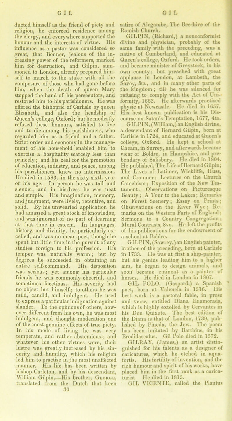 ducted himself as the friend of piety and religion, he enforced residence among the clergy, and everywhere supported the honour and the interests of virtue. His influence as a pastor was considered so great, that Bonner, jealous of the in- creasing power of the reformers, marked him for destruction, and Gilpin, sum- moned to London, already prepared him- self to march to the stake with all the composure of those who had gone before him, when the death of queen Mary stopped the hand of his persecutors, and restored him to his parishioners. He was offered the bishopric of Carlisle by queen Elizabeth, and also the headship of Queen’s college, Oxford; but he modestly refused these honours, satisfied to live and to die among his parishioners, who regarded him as a friend and a father. Strict order and economy in the manage- ment of his household enabled him to exercise a hospitality scarcely less than princely ; and his zeal for the promotion of education, industry, and peace, among his parishioners, knew no intermission. He died in 1583, in the sixty-sixth year of his age. In person he was tall and slender, and in his dress he was neat and simple. His imagination, memory, and judgment, were lively, retentive, and solid. By his unwearied application he had amassed a great stock of knowledge, and was ignorant of no part of learning at that time in esteem. In languages, history, and divinity, he particularly ex- celled, and was no mean poet, though he spent but little time in the pursuit of any studies foreign to his profession. His temper was naturally warm; but by degrees he succeeded in obtaining an entire self-command. His disposition was serious; yet among his particular friends he was commonly cheerful, and sometimes facetious. His severity had no object but himself; to others he was mild, candid, and indulgent. He used to express a particular indignation against slander. To the opinions of others, how- ever different from his own, he was most indulgent, and thought moderation one of the most genuine effects of true piety. In his mode of living he wTas very temperate, and rather abstemious ; and whatever his other virtues w'ere, their lustre was greatly increased by his sin- cerity and humility, which his religion led him to practise in the most unaffected manner. His life has been written by bishop Carleton, and by his descendant, William Gilpin.—His brother, George, translated from the Dutch that keen 30 satire of Alegambe, The Bee-hive of the Romish Church. GILPIN, (Richard,) a nonconformist divine and physician, probably of the same family with the preceding, was a native of Cumberland, and educated at Queen’s college, Oxford. He took orders, and became minister of Greystock, in his own county; but preached with great applause in London, at Lambeth, the Savoy, &c., and in many other parts of the kingdom; till he was silenced for refusing to comply with the Act of Uni- formity, 1662. He afterwards practised physic at Newcastle. He died in 1657. His best known publication is his Dis- course on Satan’s Temptation, 1677, 4to. GILPIN, (William,) an English divine, a descendant of Bernard Gilpin, bom at Carlisle in 1724, and educated at Queen’s college, Oxford. He kept a school at Cheam, in Surrey, and afterwards became vicar of Boldre, in Hampshire, and pre- bendary of Salisbury. He died in 1804. He published, The Life of Bernard Gilpin; The Lives of Latimer, Wickliffe, Huss, and Cranmer; Lectures on the Church Catechism; Exposition of the New Tes- tament; Observations on Picturesque Beauty ; A Tour to the Lakes; Remarks on Forest Scenery; Essay on Prints; Observations on the River Wye ; Re- in arks on the Western Parts of England; Sermons to a Country Congregation; Moral Contrasts, 8vo. He left the profits of his publications for the endowment of a school at Boldre. GILPIN, (Sawrey,) an English painter, brother of the preceding, born at Carlisle in 1733. He was at first a ship-painter, but his genius leading him to a higher aim, he began to design animals, and soon became eminent as a painter of horses. He died in London in 1807. GIL POLO, (Gaspard,) a Spanish poet, born at Valencia in 1516. His best work is a pastoral fable, in prose and verse, entitled Diana Enamorada, which is highly extolled by Cervantes in his Don Quixote. The best edition of the Diana is that of London, 1739, pub- lished by Pineda, the Jew. The poem has been imitated by Bartliius, in his Erodidascalus. Gil Polo died in 1572. GILRAY, (James,) an artist distin- guished for his talents as a designer of caricatures, which he etched in aqua- fortis. His fertility of invention, and the rich humour and spirit of his works, have placed him in the first rank as a carica- turist He died in 1815. GIL VICENTE, called the Plautus