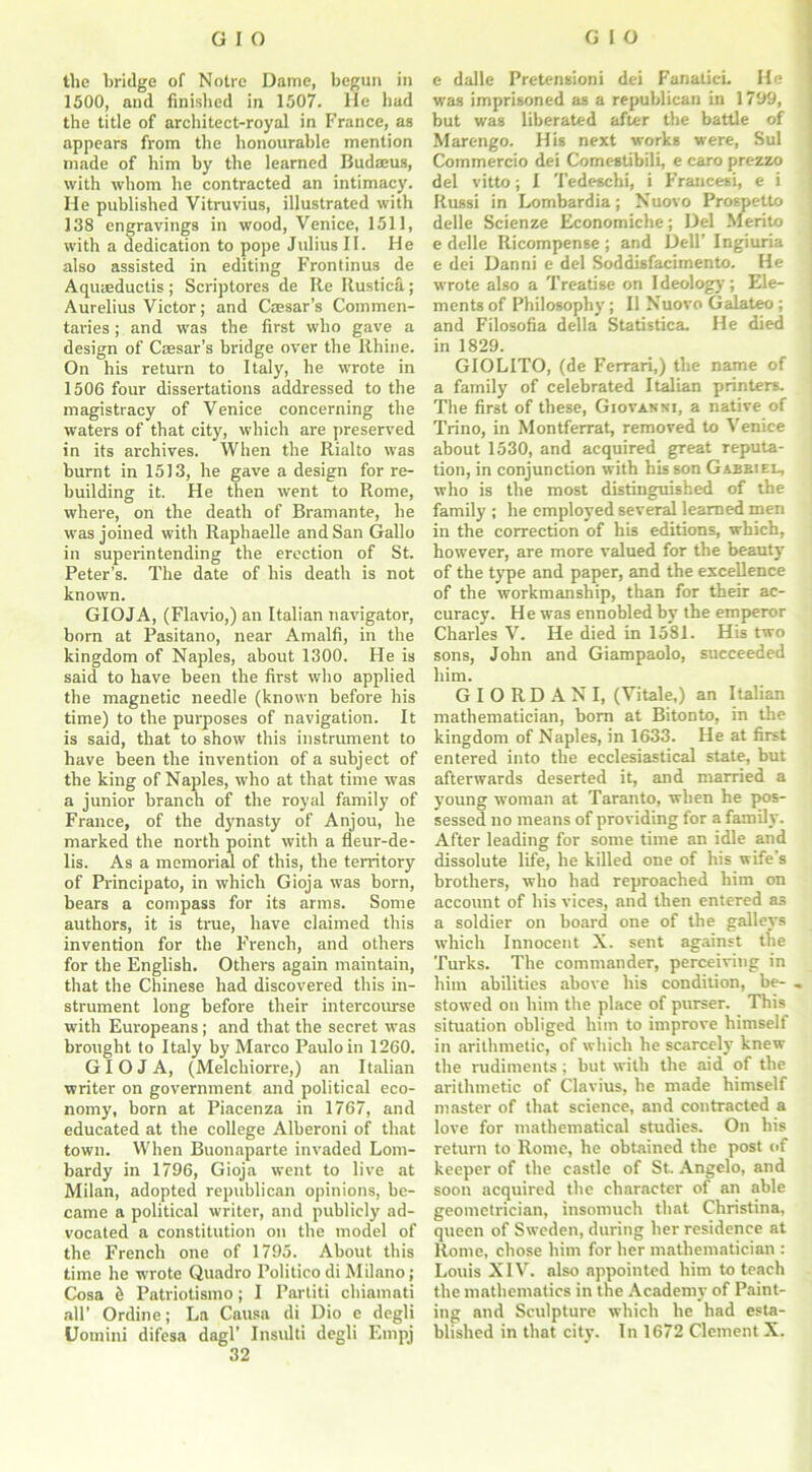 1500, and finished in 1507. He had the title of architect-royal in France, as appears from the honourable mention made of him by the learned Budaeus, with whom he contracted an intimacy. He published Vitruvius, illustrated with 138 engravings in wood, Venice, 1511, with a dedication to pope Julius II. He also assisted in editing Frontinus de Aquaeductis ; Scriptores de Re Itustica; Aurelius Victor; and Caesar’s Commen- taries ; and was the first who gave a design of Caesar’s bridge over the Rhine. On his return to Italy, he wrote in 1506 four dissertations addressed to the magistracy of Venice concerning the waters of that city, which are preserved in its archives. When the Rialto was burnt in 1513, he gave a design for re- building it. He then went to Rome, where, on the death of Bramante, he was joined with Raphaelle and San Gallo in superintending the erection of St. Peter’s. The date of his death is not known. GIOJA, (Flavio,) an Italian navigator, born at Pasitano, near Amalfi, in the kingdom of Naples, about 1300. He is said to have been the first who applied the magnetic needle (known before his time) to the purposes of navigation. It is said, that to show this instrument to have been the invention of a subject of the king of Naples, who at that time was a junior branch of the royal family of France, of the dynasty of Anjou, he marked the north point with a fleur-de- lis. As a memorial of this, the territory of Principato, in which Gioja was born, bears a compass for its arms. Some authors, it is true, have claimed this invention for the French, and others for the English. Others again maintain, that the Chinese had discovered this in- strument long before their intercourse with Europeans; and that the secret was brought to Italy by Marco Paulo in 1260. GIOJA, (Melcbiorre,) an Italian writer on government and political eco- nomy, born at Piacenza in 1767, and educated at the college Alheroni of that town. When Buonaparte invaded Lom- bardy in 1796, Gioja went to live at Milan, adopted republican opinions, be- came a political writer, and publicly ad- vocated a constitution on the model of the French one of 1795. About this time he wrote Quadro Politicodi Milano; Cosa <i Patriotismo; I Partiti chiamati all’ Ordine; La Causa di Dio e degli Uomini difesa dagl’ Insulti degli Empj 32 was imprisoned as a republican in 1799, but was liberated after the battle of Marengo. His next works were, Sul Commercio dei Comestibili, e caro prezzo del vitto; I Tedeschi, i Francesi, e i Russi in Lombardia; Nuovo Prospetto delle Scienze Economiche; Del Merito e delle Ricompense ; and Dell’ Ingiuria e dei Danni e del Soddisfacimento. He wrote also a Treatise on Ideology; Ele- ments of Philosophy ; II Nuovo Galateo ; and Filosofia della Statistics He died in 1829. GIOLITO, (de Ferrari,) the name of a family of celebrated Italian printers. The first of these, Giovanni, a native of Trino, in Montferrat, removed to Venice about 1530, and acquired great reputa- tion, in conjunction with his son Gabriel, who is the most distinguished of the family ; he employed several learned men in the correction of his editions, which, however, are more valued for the beauty of the type and paper, and the excellence of the workmanship, than for their ac- curacy. H e was ennobled by the emperor Charles V. He died in 1581. His two sons, John and Giampaolo, succeeded him. G I O R D A N I, (Vitale,) an Italian mathematician, born at Bitonto, in the kingdom of Naples, in 1633. He at first entered into the ecclesiastical state, but afterwards deserted it, and married a young woman at Taranto, when he pos- sessed no means of providing for a family. After leading for some time an idle and dissolute life, he killed one of his wife’s brothers, who had reproached him on account of his vices, and then entered as a soldier on board one of the galleys which Innocent X. sent against the Turks. The commander, perceiving in him abilities above his condition, be- , stowed on him the place of purser. This situation obliged him to improve himself in arithmetic, of which he scarcely knew the rudiments ; but with the aid of the arithmetic of Clavius, he made himself master of that science, and contracted a love for mathematical studies. On his return to Rome, he obtained the post of keeper of the castle of St. Angelo, and soon acquired the character of an able geometrician, insomuch that Christina, queen of Sweden, during her residence at Rome, chose him for her mathematician : Louis XIV. also appointed him to teach the mathematics in the Academy of Paint- ing and Sculpture which he had esta- blished in that city. In 1672 Clement X.