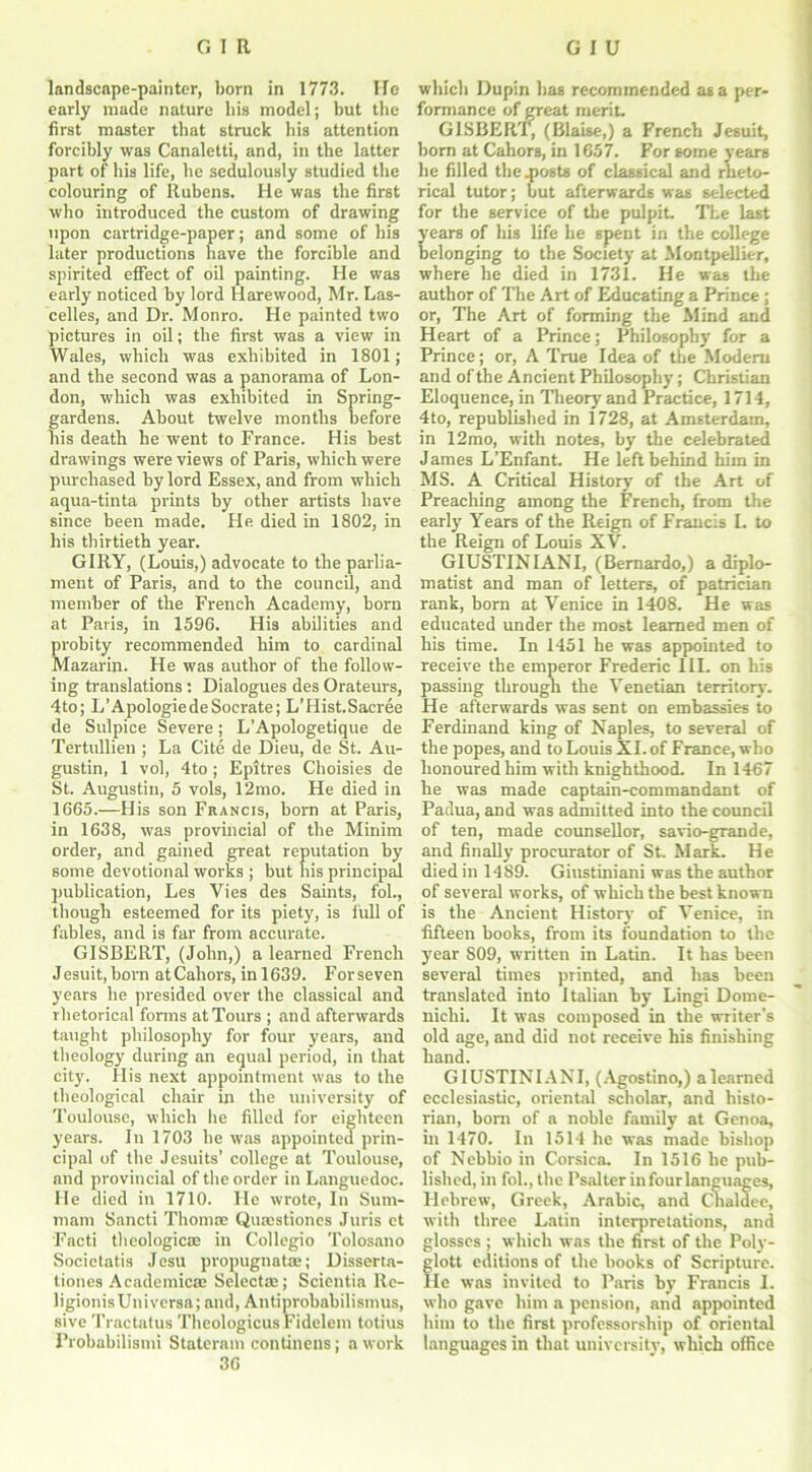 landscape-painter, born in 1773. He early made nature bis model; but the first master that struck bis attention forcibly was Canaletti, and, in the latter part of bis life, be sedulously studied the colouring of Rubens. He was the first who introduced the custom of drawing upon cartridge-paper; and some of his later productions have the forcible and spirited effect of oil painting. He was early noticed by lord Harewood, Mr. Las- celles, and Dr. Monro. He painted two pictures in oil; the first was a view in Wales, which was exhibited in 1801; and the second was a panorama of Lon- don, which was exhibited in Spring- gardens. About twelve months before nis death he went to France. His best drawings were views of Paris, which were purchased by lord Essex, and from which aqua-tinta prints by other artists have since been made. He died in 1802, in his thirtieth year. GIRY, (Louis,) advocate to the parlia- ment of Paris, and to the council, and member of the French Academy, born at Paris, in 1596. His abilities and probity recommended him to cardinal Mazarin. He was author of the follow- ing translations: Dialogues des Orateurs, 4to; L’ApologiedeSocrate; L’Hist.Sacree de Sulpice Severe; L’Apologetique de Tertullien ; La Cite de Dieu, de St. Au- gustin, 1 vol, 4to ; Epitres Choisies de St. Augustin, 5 vols, 12mo. He died in 1665.—His son Francis, born at Paris, in 1638, was provincial of the Minim order, and gained great reputation by some devotional works ; but his principal publication, Les Vies des Saints, fol., though esteemed for its piety, is full of fables, and is far from accurate. GISBERT, (John,) a learned French Jesuit, born atCahors, in 1639. Forseven years he presided over the classical and rhetorical forms at Tours ; and afterwards taught philosophy for four years, and theology during an equal period, in that city. His next appointment was to the theological chair in the university of Toulouse, which he filled for eighteen years. In 1703 be was appointed prin- cipal of the Jesuits’ college at Toulouse, and provincial of the order in Languedoc. He died in 1710. He wrote, In Sum- mam Sancti Thomce Quaestiones Juris ct Facti theological in Collegio Tolosano Socictatis Jesu propugnatce; Disserta- tiones Academics Select®; Scientia Rc- ligionisUniversa; and, Antiprobabilismus, sive Tractatus Theologicus Fidelem totius Probabilismi Stateram continens; a work 36 which Dupin has recommended as a per- formance of great merit. GISBERT, (Blaise,) a French Jesuit, born at Cahors, in 1657. For some years he filled the .posts of classical and rheto- rical tutor; but afterwards was selected for the service of the pulpit. The last ears of his life he spent in the college elonging to the Society at Montpellier, where he died in 1731. He was the author of The Art of Educating a Prince ; or, The Art of forming the Mind and Heart of a Prince; Philosophy for a Prince; or, A True Idea of the Modem and of the Ancient Philosophy; Christian Eloquence, in Theory and Practice, 1714, 4to, republished in 1728, at Amsterdam, in 12mo, with notes, by the celebrated James L’Enfant. He left behind him in MS. A Critical History of the Art of Preaching among the French, from the early Years of the Reign of Francis I. to the Reign of Louis XV. GIUSTINIANI, (Bernardo,) a diplo- matist and man of letters, of patrician rank, born at Venice in 1408. He was educated under the most learned men of his time. In 1451 he was appointed to receive the emperor Frederic III. on his passing through the Venetian territory. He afterwards was sent on embassies to Ferdinand king of Naples, to several of the popes, and to Louis XI. of France, who honoured him with knighthood. In 1467 he was made captain-commandant of Padua, and was admitted into the council of ten, made counsellor, savio-grande, and finally procurator of St. Mark. He died in 1489. Giustiniani was the author of several works, of which the best known is the Ancient History of Venice, in fifteen books, from its foundation to the year 809, written in Latin. It has been several times printed, and has been translated into Italian by Lingi Dome- nichi. It was composed in the writer's old age, and did not receive his finishing hand. GIUSTINIANI, (Agostino,) a learned ecclesiastic, oriental scholar, and histo- rian, bom of a noble family at Genoa, in 1470. In 1514 he was made bishop of Nebbio in Corsica. In 1516 be pub- lished, in fol., the Psalter in four languages, Hebrew, Greek, Arabic, and Chaldee, with three Latin interpretations, and glosses ; which was the first of the Poly- lott editions of the books of Scripture, le wTas invited to Paris by Francis I. who gave him a pension, and appointed him to the first professorship of oriental languages in that university, which office
