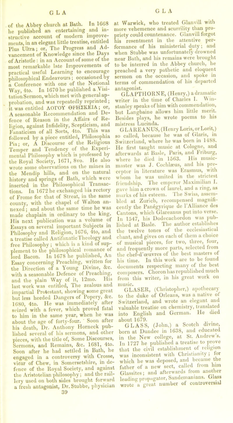 of the Abbey church at Bath. In 1668 he published an entertaining and in- structive account of modern improve- ments, in an elegant little treatise, entitled Plus Ultra; or, The Progress and Ad- vancement of Knowledge since the Days of Aristotle : in an Account of some of the most remarkable late Improvements of practical useful Learning to encourage philosophical Endeavours; occasioned by a Conference with one of the Notional Way, 4to. In 1670 he published a Visi- tation Sermon, which met with general ap- probation, and was repeatedly reprinted; it was entitled AOrOY 0PH2KEIA; or, A seasonable Recommendation and De- fence of Reason in the Affairs of Re- ligion, against Infidelity, Scepticism, and Fanaticism of all Sorts, 4to. This was followed by a piece entitled, Philosophia Pia; or, A Discourse of the Religious Temper and Tendency of the Experi- mental Philosophy which is professed by the Royal Society, 1671, 8vo. He also wrote some observations on the mines in the Mendip hills, and on the natural history and springs of Bath, which were inserted in the Philosophical Transac- tions. In 1672 he exchanged his rectory of Frome for that of Streat, in the same county, with the chapel of Walton an- nexed ; and about the same time he was made chaplain in ordinary to the king. His next publication was a volume of Essays on several important Subjects in Philosophy and Religion, 1676, 4to, and a treatise called Antifanatic 1 heology and free Philosophy; which is a kind of sup- plement to the philosophical romance of lord Bacon. In 1678 he published, An Essay concerning Preaching, written for the Direction of a Young Divine, &c. with a seasonable Defence of Preaching, and the plain Way of it, 12mo. His last work was entitled, The zealous and impartial Protestant, showing some great but less heeded Dangers of Popery, &c. 1680, 4to. He was immediately after seized with a fever, which proved fatal to him in the same year, when he was about the age of forty-four. Soon after his death, Dr. Anthony Horneck pub- lished several of his sermons, and other pieces, with the title of, Some Discourses, Sermons, and Remains, &c. 1681, 4to. Soon after he had settled in Bath, he engaged in a controversy with Crosse, vicar of Chew, in Somersetshire, in de- fence of the Royal Society, and against the Aristotelian philosophy; and the rail- lery used on both sides brought forward a fresh antagonist, Dr. Stubbe, physician 39 at Warwick, who treated Glanvill with more vehemence and scurrility than pro- priety could countenance. Glanvill forgot his resentment in the attentive per- formance of his ministerial d(uty; and when Stubbe was unfortunately drowned near Bath, and his remains were brought to be interred in the Abbey church, he preached a very pathetic and eloquent sermon on the occasion, and spoke in terms of commendation of his departed antagonist. GLAPTIIORNE, (Henry,) a dramatic writer in the time of Charles I. V1 in- stanley speaks of him with commendation, but Langbaine allows him little merit. Besides plays, he wrote poems to his mistress Lucinda. GL A REANUS, (Henry Loris, orLorit,) so called, because he was of Glaris, in Switzerland, where he was born in 1488. He first taught music at Cologne, and afterwards at Basle, Paris, and Friburg, where he died in 1563. His music- master was J. Cochlaeus, and his pte- ceptor in literature was Erasmus, with whom he was united in the strictest friendship. The emperor Maximilian I. gave him a crown ol laurel, and a ring, as marks of his esteem. The Swiss, assem- bled at Zurich, recompensed magnifi- cently the Panegyrique de l’Alliance des Cantons, which Glareanus put into verse. In 1547, his Dodecachordon was pub- lished at Basle. The author establishes the twelve tones of the ecclesiastical chant, and gives on each of them a choice of musical pieces, for two, three, four, and frequently more parts, selected from the chef-d’oeuvres of the best masters of his time. In this work are to be found documents respecting many of the best composers. Choron has republished much from this writer, in his great work on music. GLASER, (Christopher,) apothecary to the duke of Orleans, was a native of Switzerland, and wrote an elegant and valuable treatise on chemistry, translated into English and German. He died about 1679. GLASS, (John,) a Scotch divine, born at Dundee in 1638, and educated in the New college, at St. Andrew’s. In 1727 he published a treatise to prove that the civil establishment of religion was inconsistent with Christianity; for which he was deposed, and became the father of a new sect, called from him Glassites; and afterwards from another leading propagator, Sandemanians. Glass wrote a great number of controversial