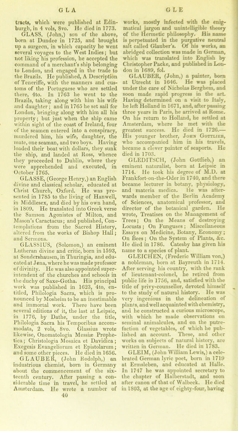 tracts, which were published at Edin- burgh, in 4 vols, 8vo. He died in 1773. GLASS, (John,) son of the above, born at Dundee in 1725, and brought up a surgeon, in which capacity he went several voyages to the West Indies; but not liking his profession, he accepted the command of a merchant's ship belonging to London, and engaged in the trade to the Brazils. He published, A Description of Teneriffe, with the manners and cus- toms of the Portuguese who are settled there, 4to. In 1763 he went to the Brazils, taking along with him his wife and daughter ; and in 1765 he set sail for London, bringing along with him all his property; but just when the ship came within sight of the coast of Ireland, four of the seamen entered into a conspiracy, murdered him, his wife, daughter, the mate, one seaman, and two boys. Having loaded their boat with dollars, they sunk the ship, and landed at Ross, whence they proceeded to Dublin, where they were apprehended and executed, in October 1765. GLASSE, (George Henry,) an English divine and classical scholar, educated at Christ Church, Oxford. Ho was pre- sented in 1785 to the living of Han well, in Middlesex, and died by his own hand, in 1809. He translated into Greek verse the Samson Agonistes of Milton, and Mason’s Caractacus; and published, Con- templations from the Sacred History, altered from the works of Bishop Hall; and Sermons. GLASS1US, (Solomon,) an eminent Lutheran divine and critic, born in 1593, at Sondershausen, in Thuringia, and edu- cated at Jena, where he was made professor of divinity. He was also appointed super- intendent of the churches and schools in the duchy of Saxe-Gotha. His principal work was published in 1623, 4to, en- titled, Philologia Sacra, which is pro- nounced by Mosheim to be an inestimable and immortal work. There have been several editions of it, the last at Leipsic, in 1776, by Dathe, under the title, Philologia Sacra his Temporibus accom- modata, 2 vols, 8vo. Glassius wrote likewise, Onomatologia Messite Prophe- tica; Christologia Mosaica et Davidica ; Exegesis Evangeliorum et Epistolarum; and some other pieces. lie died in 1656. GLAUBER, (John Rodolph,) an industrious chemist, boni in Germany about the commencement of the six- teenth century. After passing a con- siderable time in travel, he settled at Amsterdam. He wrote a number of 40 works, mostly infected with the enig- matical jargon and unintelligible theory of the Hermetic philosophy. His name is perpetuated in the purgative neutral salt called Glauber's. Of nis works, an abridged collection was made in German, which was translated into English by Christopher Packe, and published in Lon- don in 1689, fol. GLAUBER, (John,) a painter, bom at Utrecht in 1646. He was placed under the care of Nicholas Berghem, and soon made rapid progress in the art. Having determined on a visit to Italy, he left Holland in 1671, and, after passing three years in Paris, he arrived at Rome. On his return to Holland, he settled at Amsterdam, where he met with the greatest success. He died in 1726.— His younger brother, John Gottlieb, who accompanied him in his travels, became a clever painter of seaports. He died in 1703. GLEDITSCH, (John Gottlieb,) an eminent naturalist, born at Leipsic in 1714. He took his degree of M.D. at Frankfort-on-the-Oder in 1740, and there became lecturer in botany, physiology, and materia medica. He was after- wards member of the Berlin Academy of Sciences, anatomical professor, and director of the botanical garden. He wrote, Treatises on the Management of Trees; On the Means of destroying Locusts ; On Funguses ; Miscellaneous Essays on Medicine, Botany, Economy; On Bees ; On the System of Plants, &c. He died in 1786. Catesby has given his name to a species of plant. GLEICHEN, (Frederic William von,) a nobleman, born at Bayreuth in 1714. After serving his country, with the rank of lieutenant-colonel, he retired from public life in 1756, and, satisfied with the title of privy-counsellor, devoted himself to the study of natural history'. He was very ingenious in the delineation of plants, and well acquainted with chemistry, and he constructed a curious microscope, with which he made observations on seminal animalcules, and on the putre- faction of vegetables, of which he pub- lished an account. These, and other works on subjects of natural history, are written in German. He died in 1783. GLEIM, (John William Lewis,) a cele- brated German lyric poet, born in 1719 at Ermsleben, and educated at Halle. In 1747 he was appointed secretary to the chapter of Halberstadt, and soon after canon of that of Walbeck. He died in 1S03, at the age of eighty-four, having