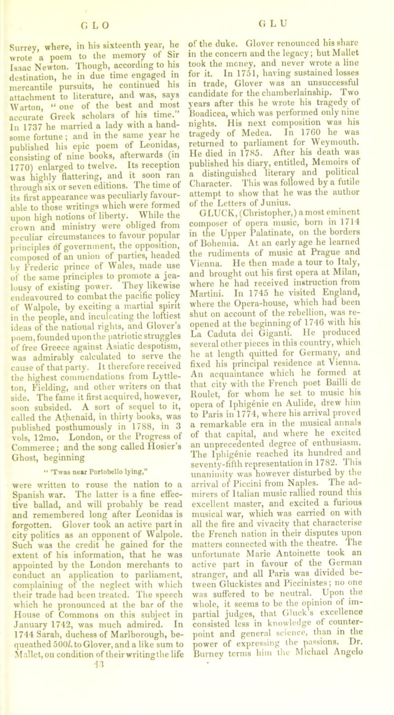 Surrey, where, in his sixteenth year, he wrote’ a poem to the memory of Sir Isaac Newton. Though, according to his destination, he in due time engaged in mercantile pursuits, he continued his attachment to literature, and was, says Warton, “ one of the best and most accurate Greek scholars of his time. In 1737 he married a lady with a hand- some fortune; and in the same year he published his epic poem of Leonidas, consisting of nine books, afterwards (in 1770) enlarged to twelve. Its reception was highly flattering, and it soon ran through six or seven editions. The time of its first appearance was peculiarly favour- able to those writings which were formed upon high notions of liberty. While the crown and ministry were obliged from peculiar circumstances to favour popular principles of government, the opposition, composed of an union of parties, headed by Frederic prince of Wales, made use oi' the same principles to promote a jea- lousy of existing power. They likewise endeavoured to combat the pacific policy of Walpole, by exciting a martial spirit in the people, and inculcating the loftiest ideas of the national rights, and Glover’s poem, founded upon the patriotic struggles of free Greece against Asiatic despotism, was admirably calculated to serve the cause of that parly. 11 therefore received the highest commendations from Lyttle- ton, Fielding, and other writers on that side. The fame it first acquired, however, soon subsided. A sort of sequel to it, called the Athenaid, in thirty books, was published posthumously in 1788, in 3 vols, 12mo. London, or the Progress of Commerce ; and the song called Hosier’s Ghost, beginning “ ’Twas near Portobello lying,” were written to rouse the nation to a Spanish war. The latter is a fine effec- tive ballad, and will probably be read and remembered long after Leonidas is forgotten. Glover took an active part in city politics as an opponent of Walpole. Such was the credit he gained for the extent of his information, that he was appointed by the London merchants to conduct an application to parliament, complaining of the neglect with which their trade had been treated. The speech which he pronounced at the bar of the House of Commons on this subject in January 1742, was much admired. In 1744 Sarah, duchess of Marlborough, be- queathed 500/. to Glover, and a like sum to Mallet, on condition of their writingthe life 13 of the duke. Glover renounced his share in the concern and the legacy; but Mallet took the money, and never wrote a line for it. In 1751, having sustained losses in trade, Glover was an unsuccessful candidate for the chamberlainship. Two years after this he wrote his tragedy of Boadicea, which was performed only nine nights. His next composition was his tragedy of Medea. In 1760 he was returned to parliament for Weymouth. He died in 1785. After his death was published his diary, entitled, Memoirs of a distinguished literary and political Character. This was followed by a futile attempt to show that he was the author of the Letters of Junius. GLUCK, (Christopher,) a most eminent composer of opera music, born in 1714 in the Upper Palatinate, on the borders of Bohemia. At an early age he learned the rudiments of music at Prague and Vienna. He then made a tour to Italy, and brought out his first opera at Milan, where he had received instruction from Martini. In 1745 he visited England, where the Opera-house, which had been shut on account of the rebellion, was re- opened at the beginning of 1746 with his La Caduta dei Giganti. He produced several other pieces in this country, which he at length quitted for Germany, and fixed his principal residence at Vienna. An acquaintance which he formed at that city with the French poet Bailli de Roulet, for whom he set to music his opera of Iphigenie en Aulide, drew him to Paris in 1774, where his arrival proved a remarkable era in the musical annals of that capital, and where he excited an unprecedented degree of enthusiasm. The Iphigdnie reached its hundred and seventy-fifth representation in 1782. This unanimity was however disturbed by the arrival of Piccini from Naples. The ad- mirers of Italian music rallied round this excellent master, and excited a furious musical war, which was carried on with all the fire and vivacity that characterise the French nation in their disputes upon matters connected with the theatre. The unfortunate Marie Antoinette took an active part in favour of the German stranger, and all Paris was divided be- tween Gluckistes and Piccinistes; no one was suffered to be neutral. Upon the whole, it seems to be the opinion of im- partial judges, that Gluck s excellence consisted less in knowledge of counter- point and general science, than in the power of expressing the passions. Dr. Burney terms him the Michael Angelo