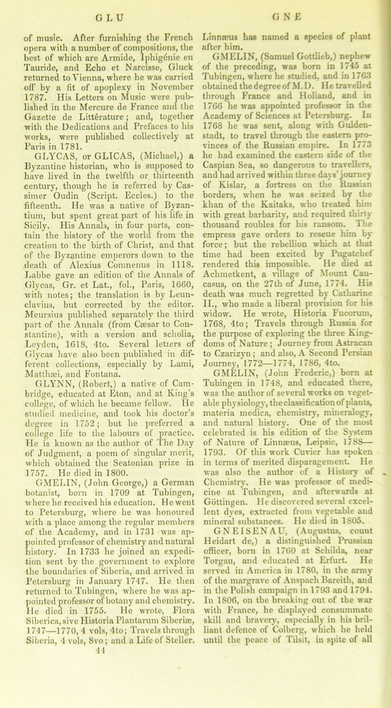 of music. After furnishing the French opera with a number of compositions, the best of which are Armide, Iphigdnie en Tauride, and Echo et Narcisse, Gluck returned to Vienna, where he was carried otf by a fit of apoplexy in November 1787. His Letters on Music were pub- lished in the Mercure de France and the Gazette de Literature; and, together ■with the Dedications and Prefaces to his works, were published collectively at Paris in 1781. GLYCAS, or GLICAS, (Michael,) a Byzantine historian, who is supposed to have lived in the twelfth or thirteenth century, though he is referred by Cas- simer Oudin (Script. Eccles.) to the fifteenth. He was a native of Byzan- tium, but spent great part of his life in Sicily. His Annals, in four parts, con- tain the history of the world from the creation to the birth of Christ, and that of the Byzantine emperors down to the death of Alexius Comnenus in 1118. Labbe gave an edition of the Annals of Glycas, Gr. et Lat., fob, Paris, 1660, with notes; the translation is by Leun- clavius, but corrected by the editor. Meursius published separately the third part of the Annals (from Caesar to Con- stantine), with a version and scholia, Leyden, 1618, 4to. Several letters of Glycas have also been published in dif- ferent collections, especially by Lami, Matthaei, and Fontana. GLYNN, (Robert,) a native of Cam- bridge, educated at Eton, and at King’s college, of which he became fellow. He studied medicine, and took his doctor’s degree in 1752; but he preferred a college life to the labours of practice. He is known as the author of The Day of Judgment, a poem of singular merit, which obtained the Seatonian prize in 1757. He died in 1800. GMELIN, (John George,) a German botanist, born in 1709 at Tubingen, where he received his education. He went to Petersburg, where he was honoured with a place among the regular members of the Academy, and in 1731 was ap- pointed professor of chemistry and natural history. In 1733 he joined an expedi- tion sent by the government to explore the boundaries of Siberia, and arrived in Petersburg in January 1747. He then returned to Tubingen, where he was ap- pointed professor of botany and chemistry. He died in 1755. He wrote, Flora Siberica, sive Historia Plantarum Siberia?, 1747—1770, 4 vols, 4to; Travels through Siberia, 4 vols, 8vo; and a Life of Steller. 41 Linnaeus has named a species of plant after him. GMELIN, (Samuel Gottlieb,) nephew of the preceding, was born in 1745 at Tubingen, where he studied, and in 1763 obtained the degree of M. D. He travelled through France and Holland, and in 1766 he was appointed professor in the Academy of Sciences at Petersburg. In 1768 he was sent, along with Gulden- stadt, to travel through the eastern pro- vinces of the Russian empire. In 1773 he had examined the eastern 6ide of the Caspian Sea, so dangerous to travellers, and had arrived within three days’ journey of Kislar, a fortress on the Russian borders, when he was seized by the khan of the Kaitaks, who treated him with great barbarity, and required thirty thousand roubles for his ransom. The empress gave orders to rescue him by force; but the rebellion which at that time had been excited by Pugatcbef rendered this impossible. He died at Achmetkent, a village of Mount Cau- casus, on the 27th of June, 1774. His death was much regretted by Catharine II., who made a liberal provision for his widow. He wrote, Historia Fucorum, 1768, 4to; Travels through Russia for the purpose of exploring the three King- doms of Nature ; Journey from Astracan to Czarizyn ; and also, A Second Persian Journey, 1772—1774, 1786, 4to. GMELIN, (John Frederic,) born at Tubingen in 1748, and educated there, was the author of several works on veget- able physiology, the classification of plants, materia medica, chemistry, mineralogy, and natural history. One of the most celebrated is his edition of the System of Nature of Linnaeus, Leipsic, 1788— 1793. Of this work Cuvier has spoken in terms of merited disparagement. He was also the author of a History of Chemistry'. He was professor of medi- cine at Tubingen, and afterwards at Gottingen. He discovered several excel- lent dyres, extracted from vegetable and mineral substances. He died in 1S05. GNEISENAU, (Augustus, count Heidart de,) a distinguished Prussian officer, born in 1760 at Schilda, near Torgau, and educated at Erfurt. He served in America in 1780, in the army of the margrave of Anspach Bareith, and in the Polish campaign in 1793 and 1794. In 1806, on the breaking out of the war with France, he displayed consummate skill and bravery, especially in his bril- liant defence of Colberg, which he held until the peace of Tilsit, in spite of all