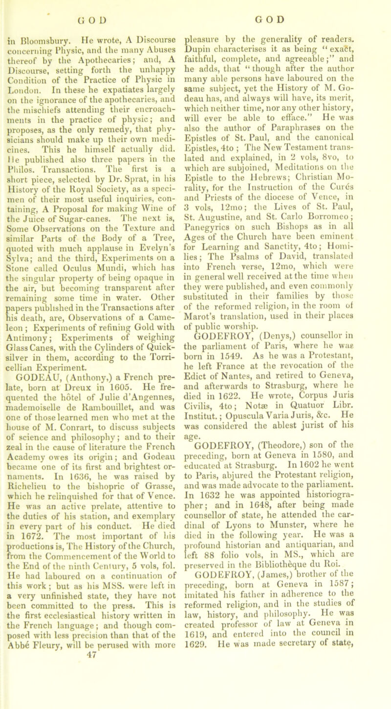 in Bloomsbury. He wrote, A Discourse concerning Physic, and the many Abuses thereof by the Apothecaries; and, A Discourse, setting forth the unhappy Condition of the Practice of Physic in London. In these he expatiates largely on the ignorance of the apothecaries, and the mischiefs attending their encroach- ments in the practice of physic; and proposes, as the only remedy, that phy- sicians should make up their own medi- cines. This he himself actually did. lie published also three papers in the Philos. Transactions. The first is a short piece, selected by Dr. Sprat, in his History of the Royal Society, as a speci- men of their most useful inquiries, con- taining, A Proposal for making Wine of the Juice of Sugar-canes. The next is, Some Observations on the Texture and similar Parts of the Body of a Tree, quoted with much applause in Evelyn’s Sylva; and the third, Experiments on a Stone called Oculus Mundi, which has the singular property of being opaque in the air, but becoming transparent after remaining some time in water. Other papers published in the Transactions after his death, are, Observations of a Came- leon ; Experiments of refining Gold with Antimony; Experiments of weighing Glass Canes, with the Cylinders of Quick- silver in them, according to the Torri- cellian Experiment. GODEAU, (Anthony,) a French pre- late, born at Dreux in 1605. He fre- quented the hotel of Julie d’Angennes, mademoiselle de Rambouillet, and was one of those learned men who met at the house of M. Conrart, to discuss subjects of science and philosophy; and to their zeal in the cause of literature the French Academy owes its origin; and Godeau became one of its first and brightest or- naments. In 1636, he was raised by Richelieu to the bishopric of Grasse, which he relinquished for that of Vence. He was an active prelate, attentive to the duties of his station, and exemplary in every part of his conduct. He died in 1672. The most important of his productions is, The History of the Church, from the Commencement of the World to the End of the ninth Century, 5 vols, fol. He had laboured on a continuation of this work; but as his MSS. were left in a very unfinished state, they have not been committed to the press. This is the first ecclesiastical history written in the French language; and though com- posed with less precision than that of the Abbe Fleury, will be perused with more 47 pleasure by the generality of readers. Dupin characterises it as being “ exact, faithful, complete, and agreeable;” and he adds, that “ though after the author many able persons have laboured on the same subject, yet the History of M. Go- deau has, and always will have, its merit, which neither time, nor any other history, will ever be able to efface.” He was also the author of Paraphrases on the Epistles of St. Paul, and the canonical Epistles, 4to ; The New Testament trans- lated and explained, in 2 vols, 8vo, to which are subjoined, Meditations on the Epistle to the Hebrews; Christian Mo- rality, for the Instruction of the Cures and Priests of the diocese of Vence, in 3 vols, 12mo; the Lives of St. Paul, St. Augustine, and St. Carlo Borromeo ; Panegyrics on such Bishops as in all Ages of the Church have been eminent for Learning and Sanctity, 4to ; Homi- lies ; The Psalms of David, translated into French verse, 12mo, which were in general well received at the time when they were published, and even commonly substituted in their families by those of the reformed religion, in the room of Marot’s translation, used in their places of public worship. GODEFROY, (Denys,) counsellor in the parliament of Paris, where he wag born in 1549. As he was a Protestant, he left France at the revocation of the Edict of Nantes, and retired to Geneva, and afterwards to Strasburg, where he died in 1622. He wrote, Corpus Juris Civilis, 4to; Not* in Quatuor Libr. Institut.; Opuscula Varia Juris, &c. He was considered the ablest jurist of his age. GODEFROY, (Theodore,) son of the preceding, born at Geneva in 1580, and educated at Strasburg. In 1602 he went to Paris, abjured the Protestant religion, and was made advocate to the parliament. In 1632 he was appointed historiogra- pher; and in 1648, after being made counsellor of state, he attended the car- dinal of Lyons to Munster, where he died in the following year. He was a profound historian and antiquarian, and left 88 folio vols, in MS., which are preserved in the Bibliotheque du Roi. GODEFROY, (James,) brother of the preceding, born at Geneva in 1587; imitated his father in adherence to the reformed religion, and in the studies of law, history, and philosophy. He was created professor of law at Geneva in 1619, and entered into the council in 1629. He was made secretary of state,