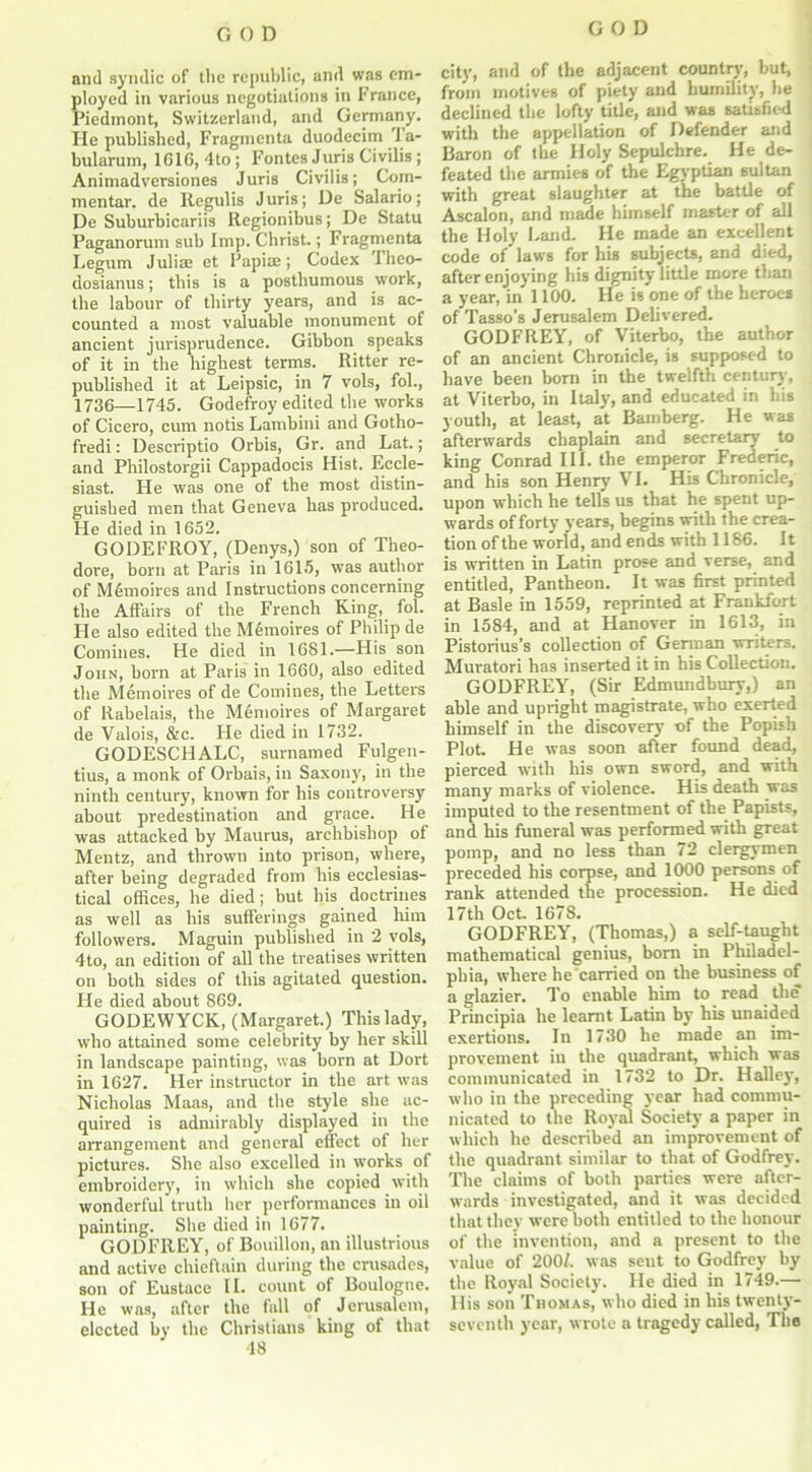 and syndic of the republic, and was em- ployed in various negotiations in France, Piedmont, Switzerland, and Germany. He published, Fragmenta duodecim 1 a- bularum, 1616, 4to ; Fontes Juris Civilis; Animadversiones Juris Civilis; Com- mentar. de Regulis Juris; De Salario; De Suburbicariis Regionibus; De Statu Paganorum sub Imp. Christ.; Fragmenta Legum Julia.' et Papiaj; Codex Tlieo- dosianus; this is a posthumous work, the labour of thirty years, and is ac- counted a most valuable monument of ancient jurisprudence. Gibbon speaks of it in the highest terms. Ritter re- published it at Leipsic, in 7 vols, fol., 1736—1745. Godefroy edited the works of Cicero, cum notis Lambini and Gotho- fredi: Descriptio Orbis, Gr. and Lat.; and Philostorgii Cappadocis Hist. Eccle- siast. He was one of the most distin- guished men that Geneva has produced. He died in 1652. GODEFROY, (Denys,) son of Theo- dore, born at Paris in 1615, was author of M6moires and Instructions concerning the Affairs of the French King, fol. He also edited the Memoires of Philip de Comines. He died in 1681.—His son John, born at Paris in 1660, also edited tbe Memoires of de Comines, the Letters of Rabelais, the Memoires of Margaret de Valois, &c. He died in 1732. GODESCHALC, sumamed Fulgen- tius, a monk of Orbais, in Saxony, in the ninth century, known for his controversy about predestination and grace. He was attacked by Maurus, archbishop of Mentz, and thrown into prison, where, after being degraded from his ecclesias- tical offices, he died; but his doctrines as well as his sufferings gained him followers. Maguin published in 2 vols, 4to, an edition of all the treatises written on both sides of this agitated question. He died about 869. GODEWYCK, (Margaret.) Thislady, who attained some celebrity by her skill in landscape painting, was born at Dort in 1627. Her instructor in the art was Nicholas Maas, and the style she ac- quired is admirably displayed in the arrangement and general effect of her pictures. She also excelled in works of embroidery, in which she copied with wonderful truth her performances in oil painting. She died in 1677. GODFREY, of Bouillon, an illustrious and active chieftain during the crusades, son of Eustace II. count of Boulogne. He was, after the fall of Jerusalem, elected by the Christians king of that 48 city, and of the adjacent country, but, from motives of piety and humility, he declined the lofty title, and was satisfied with the appellation of Defender and Baron of the Holy Sepulchre. He de- feated the armies of the Egyptian sultan with great slaughter at the battle of Ascalon, and made himself master of all the Holy Land. He made an excellent code of laws for his subjects, and died, after enjoying his dignity little more than a year, in 1100. He is one of the heroes of Tasso’s Jerusalem Delivered. GODFREY, of Viterbo, the author of an ancient Chronicle, is supposed to have been born in the twelfth century, at Viterbo, in Italy, and educated in his youth, at least, at Bamberg. He was afterwards chaplain and secretary to king Conrad III. the emperor Frederic, and his son Henry7 VI. His Chronicle, upon which he tells us that he spent up- wards of forty years, begins with the crea- tion ofthe world, and ends with 1186. It is written in Latin prose and verse, and entitled, Pantheon. It was first printed at Basle in 1559, reprinted at Frankfort in 1584, and at Hanover in 1613, in Pistorius’s collection of German writers. Muratori has inserted it in his Collection. GODFREY, (Sir Edmundbury,) an able and upright magistrate, who exerted himself in the discovery of the Popish Plot He was soon after found dead, pierced with his own sword, and with many marks of violence. His death was imputed to the resentment of the Papists, and his funeral was performed with great pomp, and no less than 72 clergymen preceded his corpse, and 1000 persons of rank attended the procession. He died 17th Oct. 1678. GODFREY, (Thomas,) a self-taught mathematical genius, born in Philadel- phia, where he carried on the business of a glazier. To enable him to read the Principia he learnt Latin by his unaided exertions. In 1730 he made an im- provement in the quadrant, which was communicated in 1732 to Dr. Halley, who in the preceding year had commu- nicated to the Royal Society7 a paper in which he described an improvement of the quadrant similar to that of Godfrey. The claims of both parties were after- wards investigated, and it was decided that they were both entitled to the honour of the invention, and a present to the value of 2007. was sent to Godfrey by the Royal Society. He died in 1749.— His son Thomas, who died in his twenty- seventh year, wrote a tragedy called, The