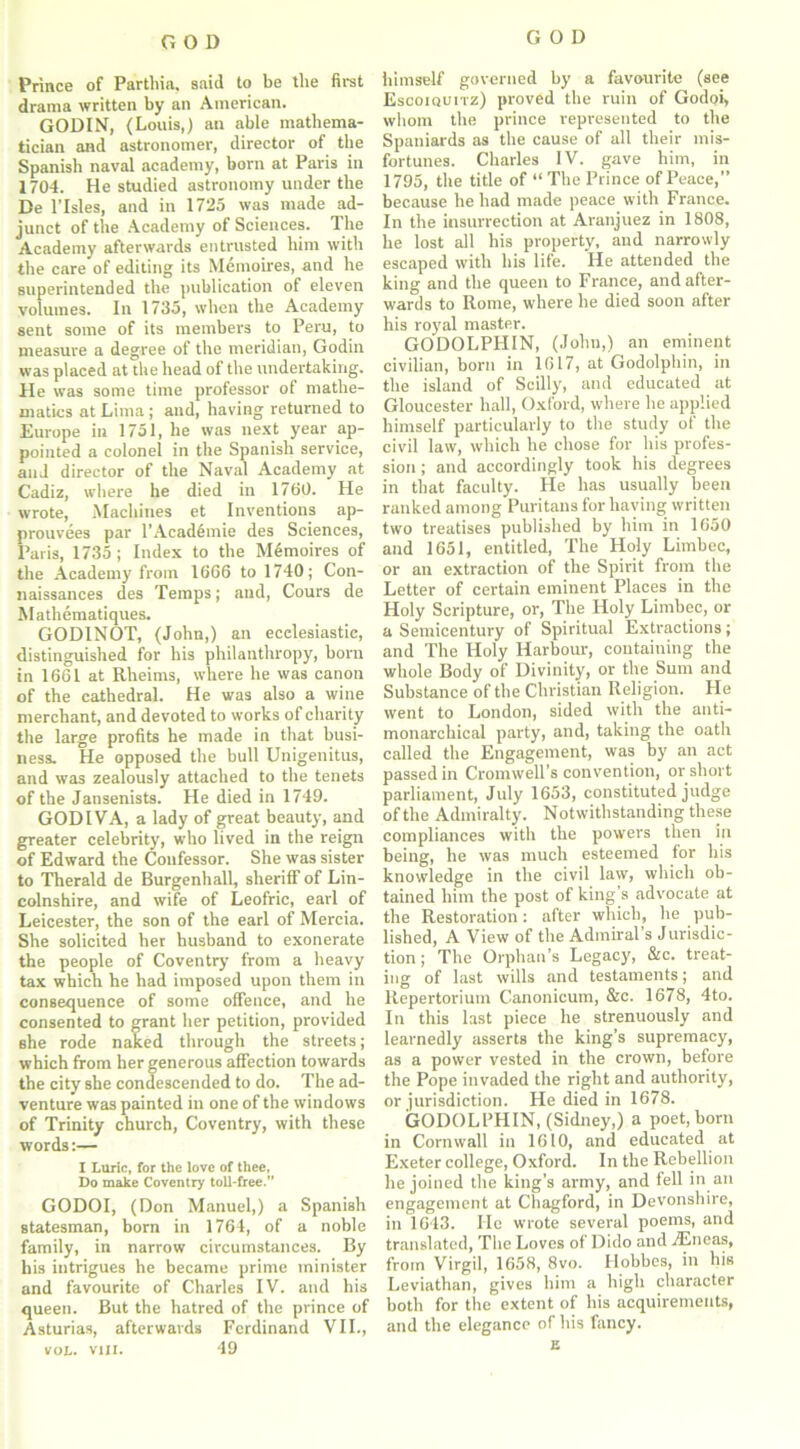 Prince of Parthia, said to be tlie first drama written by an American. GODIN, (Louis,) an able mathema- tician and astronomer, director of the Spanish naval academy, born at Paris in 1704. He studied astronomy under the De l’lsles, and in 1725 was made ad- junct of the Academy of Sciences. The Academy afterwards entrusted him with the care of editing its Memoires, and he superintended the publication of eleven volumes. In 1735, when the Academy sent some of its members to Peru, to measure a degree of the meridian, Godin was placed at the head of the undertaking. He was some time professor of mathe- matics at Lima ; aud, having returned to Europe in 1751, he was next year ap- pointed a colonel in the Spanish service, and director of the Naval Academy at Cadiz, where he died in 1760. He wrote, Machines et Inventions ap- prouvees par 1'Academic des Sciences, Paris, 1735; Index to the M6moires of the Academy from 1666 to 1740; Con- naissances des Temps; and, Cours de Mathematiques. GODINOT, (John,) an ecclesiastic, distinguished for his philanthropy, born in 1661 at Rheims, where he was canon of the cathedral. He was also a wine merchant, and devoted to works of charity the large profits he made in that busi- ness. He opposed the bull Unigenitus, and was zealously attached to the tenets of the Jansenists. He died in 1749. GODIVA, a lady of great beauty, and greater celebrity, who lived in the reign of Edward the Confessor. She was sister to Therald de Burgenhall, sheriff of Lin- colnshire, and wife of Leofric, earl of Leicester, the son of the earl of Mercia. She solicited her husband to exonerate the people of Coventry from a heavy tax which he had imposed upon them in consequence of some offence, and he consented to grant her petition, provided she rode naked through the streets; which from her generous affection towards the city she condescended to do. The ad- venture was painted in one of the windows of Trinity church, Coventry, with these words:— I Lurie, for the love of thee, Do make Coventry toll-free.” GODOI, (Don Manuel,) a Spanish statesman, born in 1764, of a noble family, in narrow ciixumstances. By his intrigues he became prime minister and favourite of Charles IV. and his queen. But the hatred of the prince of Asturias, afterwards Ferdinand VII., vol. vui. 49 himself governed by a favourite (see Escoiquitz) proved the ruin of Godoi, whom the prince represented to the Spaniards as the cause of all their mis- fortunes. Charles IV. gave him, in 1795, the title of “ The Prince of Peace,” because he had made peace with France. In the insurrection at Aranjuez in 1808, he lost all his property, and narrowly escaped with his life. He attended the king and the queen to France, and after- wards to Rome, where he died soon after his royal master. GODOLPH1N, (John,) an eminent civilian, born in 1617, at Godolphin, in the island of Scilly, and educated at Gloucester hall, Oxford, where he applied himself particularly to the study of the civil law, which he chose for his profes- sion ; and accordingly took his degrees in that faculty. He has usually been ranked among Puritans for having written two treatises published by him in 1650 and 1651, entitled, The Holy Limbec, or an extraction of the Spirit from the Letter of certain eminent Places in the Holy Scripture, or, The Holy Limbec, or a Semicentury of Spiritual Extractions; and The Holy Harbour, containing the whole Body of Divinity, or the Sum and Substance of the Christian Religion. He went to London, sided with the anti- monarchical party, and, taking the oath called the Engagement, was by an act passed in Cromwell's convention, or short parliament, July 1653, constituted judge of the Admiralty. Notwithstanding these compliances with the powers then in being, he was much esteemed for his knowledge in the civil law, which ob- tained him the post of king’s advocate at the Restoration: after which, he pub- lished, A View of the Admiral’s Jurisdic- tion ; The Orphan’s Legacy, &c. treat- ing of last wills and testaments; and Repertorium Canonicum, &c. 1678, 4to. In this last piece he strenuously and learnedly asserts the king’s supremacy, as a power vested in the crown, before the Pope invaded the right and authority, or jurisdiction. He died in 1678. GODOLPHIN, (Sidney,) a poet, born in Cornwall in 1610, and educated at Exeter college, Oxford. In the Rebellion he joined the king’s army, and fell in an engagement at Chagford, in Devonshire, in 1643. He wrote several poems, and translated, The Loves of Dido and iEneas, from Virgil, 1658, 8vo. Hobbes, in his Leviathan, gives him a high character both for the extent of his acquirements, and the elegance of his fancy. s