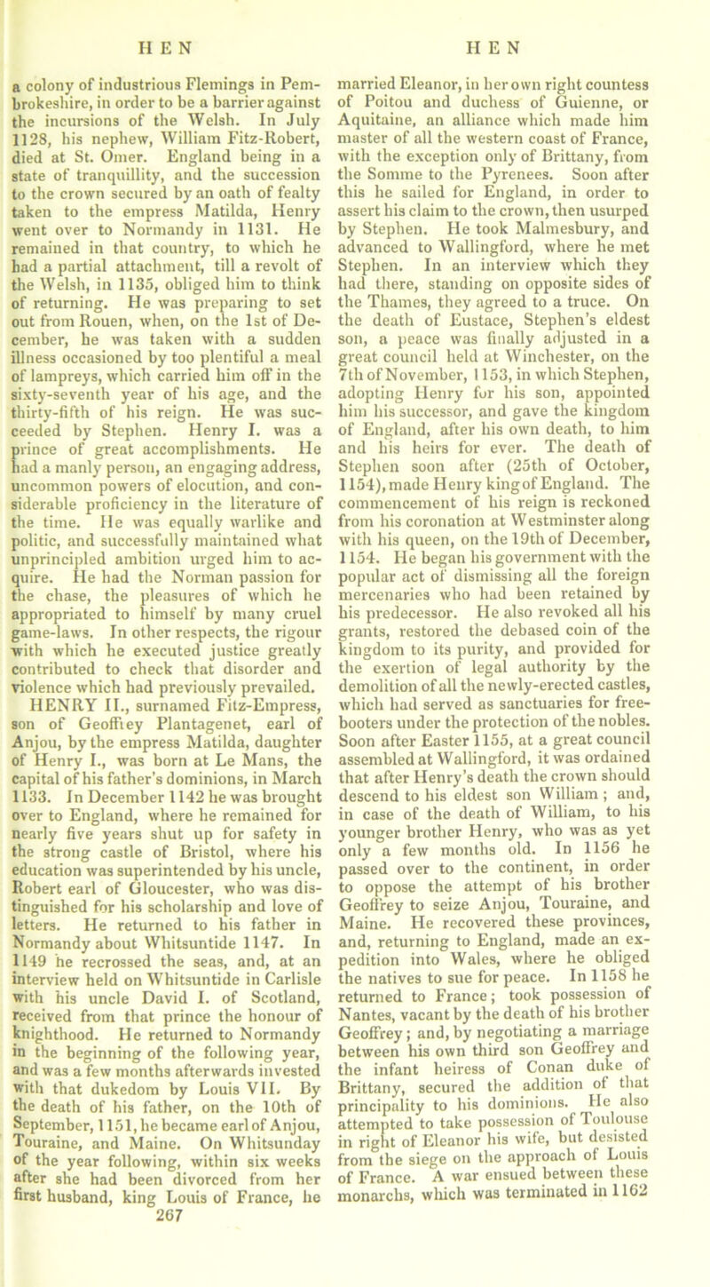 a colony of industrious Flemings in Pem- brokeshire, in order to be a barrier against the incursions of the Welsh. In July 1128, his nephew, William Fitz-Robert, died at St. Oilier. England being in a state of tranquillity, and the succession to the crown secured by an oath of fealty taken to the empress Matilda, Henry went over to Normandy in 1131. He remained in that country, to which he had a partial attachment, till a revolt of the Welsh, in 1135, obliged him to think of returning. He was preparing to set out from Rouen, when, on the 1st of De- cember, he was taken with a sudden illness occasioned by too plentiful a meal of lampreys, which carried him off in the sixty-seventh year of his age, and the thirty-fifth of his reign. He was suc- ceeded by Stephen. Henry I. was a prince of great accomplishments. He had a manly person, an engaging address, uncommon powers of elocution, and con- siderable proficiency in the literature of the time. He was equally warlike and politic, and successfully maintained what unprincipled ambition urged him to ac- quire. He had the Norman passion for the chase, the pleasures of which he appropriated to himself by many cruel game-laws. In other respects, the rigour with which he executed justice greatly contributed to check that disorder and violence which had previously prevailed. HENRY II., surnamed Fitz-Empress, son of Geoffrey Plantagenet, earl of Anjou, by the empress Matilda, daughter of Henry I., was born at Le Mans, the capital of his father’s dominions, in March 1133. In December 1142 he was brought over to England, where he remained for nearly five years shut up for safety in the strong castle of Bristol, where his education was superintended by his uncle, Robert earl of Gloucester, who was dis- tinguished for his scholarship and love of letters. He returned to his father in Normandy about Whitsuntide 1147. In 1149 he recrossed the seas, and, at an interview held on Whitsuntide in Carlisle with his uncle David I. of Scotland, received from that prince the honour of knighthood. He returned to Normandy in the beginning of the following year, and was a few months afterwards invested with that dukedom by Louis VII. By the death of his father, on the 10th of September, 1151, he became earl of Anjou, Touraine, and Maine. On Whitsunday of the year following, within six weeks after she had been divorced from her first husband, king Louis of France, he 267 married Eleanor, in her own right countess of Poitou and duchess of Guienne, or Aquitaine, an alliance which made him master of all the western coast of France, with the exception only of Brittany, from the Somme to the Pyrenees. Soon after this he sailed for England, in order to assert his claim to the crown, then usurped by Stephen. He took Malmesbury, and advanced to Wallingford, where he met Stephen. In an interview which they had there, standing on opposite sides of the Thames, they agreed to a truce. On the death of Eustace, Stephen’s eldest son, a peace was finally adjusted in a great council held at Winchester, on the 7th of November, 1153, in which Stephen, adopting Henry for his son, appointed him his successor, and gave the kingdom of England, after his own death, to him and his heirs for ever. The death of Stephen soon after (25th of October, 1154), made Henry king of England. The commencement of his reign is reckoned from his coronation at Westminster along with his queen, on the 19th of December, 1154. He began his government with the popular act of dismissing all the foreign mercenaries who had been retained by his predecessor. He also revoked all his grants, restored the debased coin of the kingdom to its purity, and provided for the exertion of legal authority by the demolition of all the newly-erected castles, which had served as sanctuaries for free- booters under the protection of the nobles. Soon after Easter 1155, at a great council assembled at Wallingford, it was ordained that after Henry’s death the crown should descend to his eldest son William ; and, in case of the death of William, to his younger brother Henry, who was as yet only a few months old. In 1156 he passed over to the continent, in order to oppose the attempt of his brother Geoffrey to seize Anjou, Touraine, and Maine. He recovered these provinces, and, returning to England, made an ex- pedition into Wales, where he obliged the natives to sue for peace. In 1158 he returned to France; took possession of Nantes, vacant by the death of his brother Geoffrey; and, by negotiating a marriage between his own third son Geoffrey and the infant heiress of Conan duke of Brittany, secured the addition of that principality to his dominions. He also attempted to take possession of Toulouse in right of Eleanor his wife, but desisted from the siege on the approach of Louis of France. A war ensued between these monarclis, which was terminated in 1162