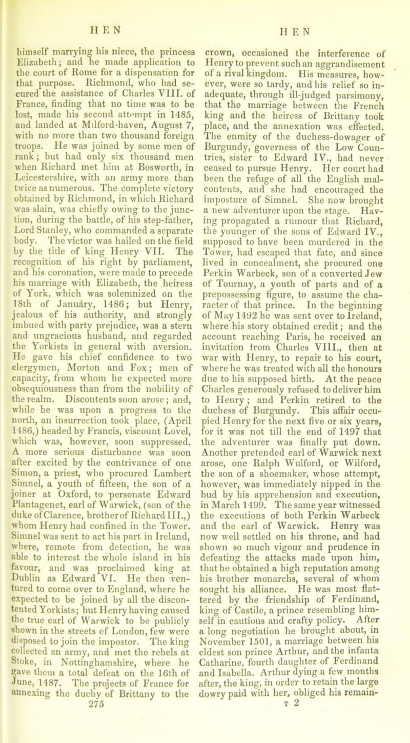 himself marrying his niece, the princess Elizabeth; and lie made application to the court of Home for a dispensation for that purpose. Richmond, who had se- cured the assistance of Charles VIII. of France, finding that no time was to be lost, made his second attempt in 1485, and landed at Milford-haven, August 7, with no more than two thousand foreign troops. He was joined by some men of rank; but had only six thousand men when Richard met him at Bosworth, in Leicestershire, with an army more than twice as numerous. The complete victory obtained by Richmond, in which Richard was slain, was chiefly owing to the junc- tion, during the battle, of his step-father, Lord Stanley, who commanded a separate body. The victor was hailed on the field by the title of king Henry VII. The recognition of his right by parliament, and his coronation, were made to precede his marriage with Elizabeth, the heiress of York, which was solemnized on the 18th of January, 1486; but Henry, jealous of his authority, and strongly imbued with party prejudice, was a stern and ungracious husband, and regarded the Yorkists in general with aversion. He gave his chief confidence to two clergymen, Morton and Fox; men of capacity, from whom he expected more obsequiousness than from the nobility of the realm. Discontents soon arose; and, while he was upon a progress to the north, an insurrection took place, (April I486,) headed by Francis, viscount Lovel, which was, however, soon suppressed. A more serious disturbance was soon after excited by the contrivance of one Simon, a priest, who procured Lambert Simnel, a youth of fifteen, the son of a joiner at Oxford, to personate Edward Plantagenet, earl of Warwick, (son of the duke ofClarence, brotherof Richard III.,) whom Henry had confined in the Tower. Simnel was sent to act his part in Ireland, where, remote from detection, he was able to interest the whole island in his favour, and was proclaimed king at Dublin as Edward VI. He then ven- tured to come over to England, where he expected to be joined by all the discon- tented Yorkists; but Henry having caused the true earl of Warwick to be publicly shown in the streets of London, few were disposed to join the impostor. The king collected an army, and met the rebels at Stoke, in Nottinghamshire, where he ?ave them a total defeat on the 16th of June, 1487. The projects of France for annexing the duchy of Brittany to the 275 crown, occasioned the interference of Henry to prevent such an aggrandisement of a rival kingdom. His measures, how- ever, were so tardy, and his relief so in- adequate, through ill-judged parsimony, that the marriage between the French king and the heiress of Brittany took place, and the annexation was effected. The enmity of the duchess-dowager of Burgundy, governess of the Low Coun- tries, sister to Edward IV., had never ceased to pursue Henry. Her court had been the refuge of all the English mal- contents, and she had encouraged the imposture of Simnel. She now brought a new adventurer upon the stage. Hav- ing propagated a rumour that Richard, the younger of the sons of Edward IV., supposed to have been murdered in the Tower, had escaped that fate, and since lived in concealment, she procured one Perkin Warbeck, son of a converted Jew of Tournay, a youth of parts and of a prepossessing figure, to assume the cha- racter of that prince. In the beginning of May 1492 he was sent over to Ireland, where his story obtained credit; and the account reaching Paris, he received an invitation from Charles VIII., then at war with Henry, to repair to his court, where he was treated with all the honours due to his supposed birth. At the peace Charles generously refused to deliver him to Henry; and Perkin retired to the duchess of Burgundy. This affair occu- pied Henry for the next five or six years, for it was not till the end of 1497 that the adventurer was finally put down. Another pretended earl of Warwick next arose, one Ralph Wulford, or Wilford, the son of a shoemaker, whose attempt, however, was immediately nipped in the bud by his apprehension and execution, in March 1499. The same year witnessed the executions of both Perkin Warbeck and the earl of Warwick. Henry was now well settled on his throne, and had shown so much vigour and prudence in defeating the attacks made upon him, that he obtained a high reputation among his brother monarchs, several of whom sought his alliance. He was most flat- tered by the friendship of Ferdinand, king of Castile, a prince resembling him- self in cautious and crafty policy. After a long negotiation he brought about, in November 1501, a marriage between his eldest son prince Arthur, and the infanta Catharine, fourth daughter of Ferdinand and Isabella. Arthur dying a few months after, the king, in order to retain the large dowry paid with her, obliged his remain- t 2