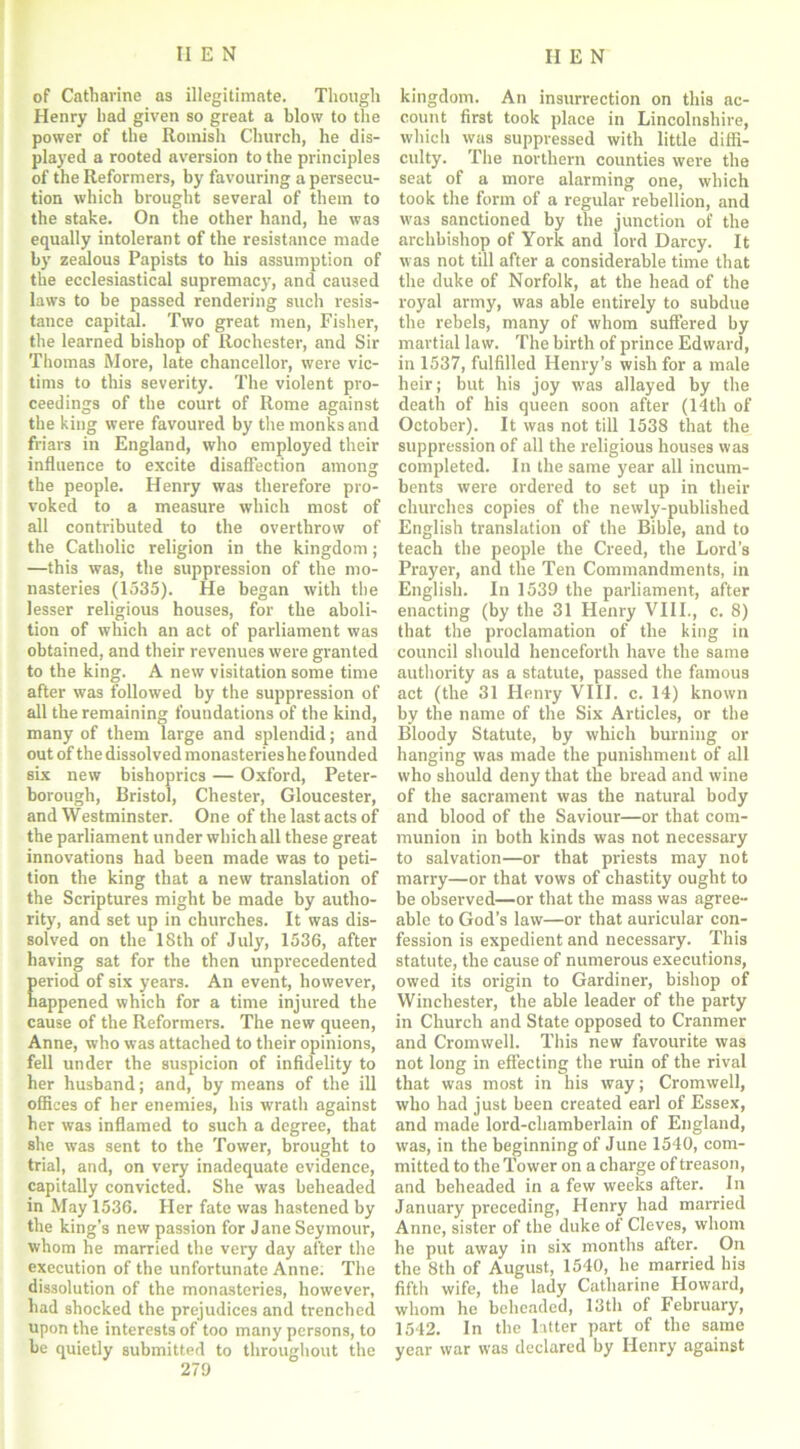 of Catharine as illegitimate. Though Henry lmd given so great a blow to the power of the Romish Church, he dis- played a rooted aversion to the principles of the Reformers, by favouring a persecu- tion which brought several of them to the stake. On the other hand, he was equally intolerant of the resistance made by zealous Papists to his assumption of the ecclesiastical supremacy, and caused laws to be passed rendering such resis- tance capital. Two great men, Fisher, the learned bishop of Rochester, and Sir Thomas More, late chancellor, were vic- tims to this severity. The violent pro- ceedings of the court of Rome against the king were favoured by the monks and friars in England, who employed their influence to excite disaffection among the people. Henry was therefore pro- voked to a measure which most of all contributed to the overthrow of the Catholic religion in the kingdom; —this was, the suppression of the mo- nasteries (1535). He began with the lesser religious houses, for the aboli- tion of which an act of parliament was obtained, and their revenues were granted to the king. A new visitation some time after was followed by the suppression of all the remaining foundations of the kind, many of them large and splendid; and out of the dissolved monasterieshe founded six new bishoprics — Oxford, Peter- borough, Bristol, Chester, Gloucester, and Westminster. One of the last acts of the parliament under which all these great innovations had been made was to peti- tion the king that a new translation of the Scriptures might be made by autho- rity, and set up in churches. It was dis- solved on the 18th of July, 1536, after having sat for the then unprecedented eriod of six years. An event, however, appened which for a time injured the cause of the Reformers. The new queen, Anne, who was attached to their opinions, fell under the suspicion of infidelity to her husband; and, by means of the ill offices of her enemies, his wrath against her was inflamed to such a degree, that she was sent to the Tower, brought to trial, and, on very inadequate evidence, capitally convicted. She was beheaded in May 1536. Her fate was hastened by the king’s new passion for J ane Seymour, whom he married the very day after the execution of the unfortunate Anne; The dissolution of the monasteries, however, had shocked the prejudices and trenched upon the interests of too many persons, to be quietly submitted to throughout the 279 kingdom. An insurrection on this ac- count first took place in Lincolnshire, which was suppressed with little diffi- culty. The northern counties were the seat of a more alarming one, which took the form of a regular rebellion, and was sanctioned by the junction of the archbishop of York and lord Darcy. It was not till after a considerable time that the duke of Norfolk, at the head of the royal army, was able entirely to subdue the rebels, many of whom suffered by martial law. The birth of prince Edward, in 1537, fulfilled Henry’s wish for a male heir; but his joy was allayed by the death of his queen soon after (14th of October). It was not till 1538 that the suppression of all the religious houses was completed. In the same year all incum- bents were ordered to set up in their churches copies of the newly-published English translation of the Bible, and to teach the people the Creed, the Lord’s Prayer, and the Ten Commandments, in English. In 1539 the parliament, after enacting (by the 31 Henry VIII., c. 8) that the proclamation of the king in council should henceforth have the same authority as a statute, passed the famous act (the 31 Henry VIII. c. 14) known by the name of the Six Articles, or the Bloody Statute, by which burning or hanging was made the punishment of all who should deny that the bread and wine of the sacrament was the natural body and blood of the Saviour—or that com- munion in both kinds was not necessary to salvation—or that priests may not marry—or that vows of chastity ought to be observed—or that the mass was agree- able to God’s law—or that auricular con- fession is expedient and necessary. This statute, the cause of numerous executions, owed its origin to Gardiner, bishop of Winchester, the able leader of the party in Church and State opposed to Cranmer and Cromwell. This new favourite was not long in effecting the ruin of the rival that was most in his way; Cromwell, who had just been created earl of Essex, and made lord-chamberlain of England, was, in the beginning of June 1540, com- mitted to the Tower on a charge of treason, and beheaded in a few weeks after. In January preceding, Henry had married Anne, sister of the duke ot Cleves, whom he put away in six months after. On the 8th of August, 1540, he married his fifth wife, the lady Catharine Howard, whom he beheaded, 13th of February, 1542. In the latter part of the same year war was declared by Henry against