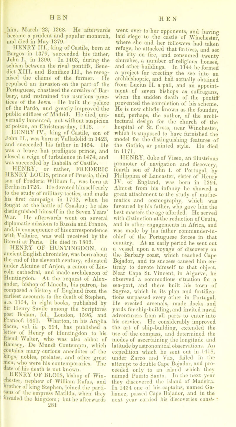 him, March 23, 1368. He afterwards became a prudent and popular monarch, and died in May 1379. HENRY III., king of Castile, born at Burgos in 1379, succeeded his father, John I., in 1390. In 1403, during the schism between the rival pontiffs, Bene- dict XIII. and Boniface III., he recog- nised the claims of the former. He repulsed an invasion on the part of the Portuguese, chastised the corsairs of Bar- bary, and restrained the usurious prac- tices of the Jews. He built the palace of the Pardo, and greatly improved the public edifices of Madrid. He died, uni- versally lamented, not without suspicion of poison, on Christmas-day, 1416. HENRY IV., king of Castile, son of John II., was born at Valladolid in 1423, and succeeded his father in 1454. He was a brave but profligate prince, and closed a reign of turbulence in 1474, and was succeeded by Isabella of Castile. HENRY, or rather, FREDERIC HENRY LOUIS, prince of Prussia, third son of Frederic William I., was born at Berlin in 1726. He devoted himself early to the study of military tactics, and made his first campaign in 1742, when he fought at the battle of Czaslau; he also distinguished himself in the Seven Years’ War. He afterwards went on several diplomatic missions to Russia and France, and, in consequence of his correspondence with Voltaire, was well received by the literati at Paris. He died in 1802. HENRY OF HUNTINGDON, an ancient English chronicler, was born about the end of the eleventh century, educated under Alcuine of Anjou, a canon of Lin- coln cathedral, and made archdeacon of Huntingdon. At the request of Alex- ander, bishop of Lincoln, his patron, he composed a history of England from the earliest accounts to the death of Stephen, a.d. 1154, in eight books, published by Sir Henry Savile among the Scriptores post Bedam, fol., London, 1596, and Francof. 1601. Wharton, in his Anglia Sacra, vol. ii. p. 694, has published a letter of Henry of Huntingdon to his friend Walter, who was also abbot of Ramsey, De Mundi Contemptu, which contains many curious anecdotes of the kings, nobles, prelates, and other great men, who were his contemporaries. The date of his death is not known. HENRY OF BLOIS, bishop of Win- chester, nephew of William Rufus, and brother of king Stephen, joined the parti- sans of the empress Matilda, when they invaded the kingdom ; but he afterwards 281 went over to her opponents, and having laid siege to the castle of Winchester, where she and her followers had taken refuge, he attacked that fortress, and set the city on fire, and consumed twenty churches, a number of religious houses, and other buildings. In 1144 he formed a project for erecting the see into an archbishopric, and had actually obtained from Lucius II. a pall, and an appoint- ment of seven bishops as suffragans, when the sudden death of the pontiff prevented the completion of his scheme. He is now chiefly known as the founder, and, perhaps, the author, of the archi- tectural design for the church of the hospital of St. Cross, near Winchester, which is supposed to have furnished the model for the distinguishing features of the Gothic, or pointed style. He died in 1171. HENRY, duke of Viseo, an illustrious promoter of navigation and discovery, fourth son of John 1. of Portugal, by Philippina of Lancaster, sister of Henry IV. of England, was born in 1394. Almost from his infancy he showed a great attachment to the study of mathe- matics and cosmography, which was favoured by his father, who gave him the best masters the age afforded. He served with distinction at the reduction of Ceuta, and in other engagements in Africa, and was made by his father commander-in- chief of the Portuguese forces in that country. At an early period he sent out a vessel upon a voyage of discovery on the Barbary coast, which reached Cape Bojador, and its success caused him en- tirely to devote himself to that object. Near Cape St. Vincent, in Algarve, he observed a commodious situation for a sea-port, and there built his town of Sagrez, which in its plan and fortifica- tions surpassed every other in Portugal. He erected arsenals, made docks and yards for ship-building, and invited naval adventurers from all parts to enter into his service. He considerably improved the art of ship-building, extended the use of the compass, and determined the modes of ascertaining the longitude and latitude by astronomical observations. An expedition which he sent out in 1418, under Zarco and Vaz, failed in the attempt to double Cape Bojador, and pro- ceeded only to an island which they named Puerto Santo. In the next year they discovered the island of Madeira. In 1434 one of his captains, named Ga- lianez, passed Cape Bojador, and in the next year carried his discoveries consi- *