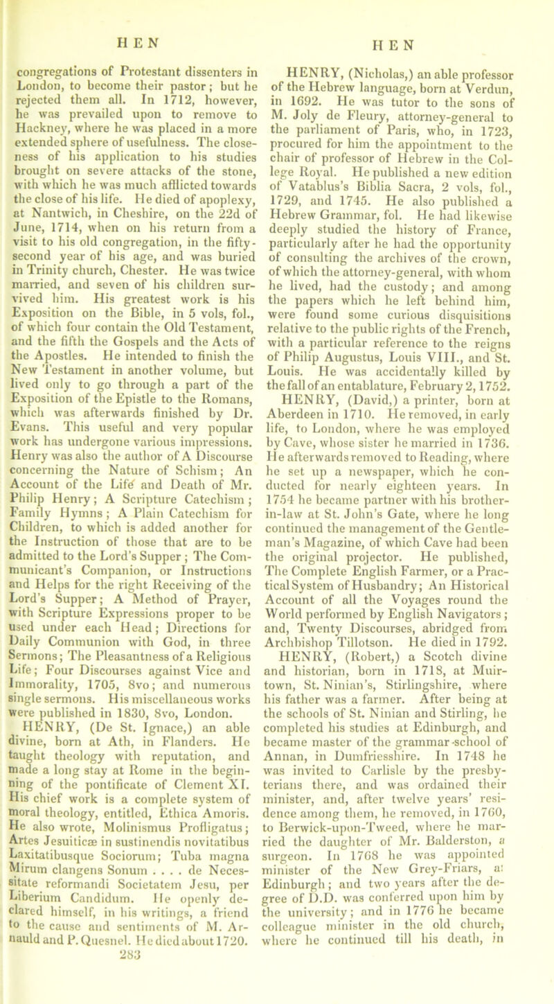 congregations of Protestant dissenters in London, to become their pastor; but he rejected them all. In 1712, however, he was prevailed upon to remove to Hackney, where he was placed in a more extended sphere of usefulness. The close- ness of his application to his studies brought on severe attacks of the stone, with which he was much afflicted towards the close of his life. He died of apoplexy, at Nantwich, in Cheshire, on the 22d of June, 1714, when on his return from a visit to his old congregation, in the fifty - second year of his age, and was buried in Trinity church, Chester. He was twice married, and seven of his children sur- vived him. His greatest work is his Exposition on the Bible, in 5 vols, fol., of which four contain the Old Testament, and the fifth the Gospels and the Acts of the Apostles. He intended to finish the New Testament in another volume, but lived only to go through a part of the Exposition of the Epistle to the Romans, which was afterwards finished by Dr. Evans. This useful and very popular work has undergone various impressions. Henry was also the author of A Discourse concerning the Nature of Schism; An Account of the Lifd and Death of Mr. Philip Henry; A Scripture Catechism ; Family Hymns; A Plain Catechism for Children, to which is added another for the Instruction of those that are to be admitted to the Lord’s Supper ; The Com- municant’s Companion, or Instructions and Helps for the right Receiving of the Lord’s Supper; A Method of Prayer, with Scripture Expressions proper to be used under each Head; Directions for Daily Communion with God, in three Sermons; The Pleasantness of a Religious Life; Four Discourses against Vice and Immorality, 1705, 8vo; and numerous single sermons. His miscellaneous works were published in 1830, 8vo, London. HENRY, (De St. Ignace,) an able divine, born at Ath, in Flanders. He taught theology with reputation, and made a long stay at Rome in the begin- ning of the pontificate of Clement XI. His chief work is a complete system of moral theology, entitled, Ethica Amoris. He also wrote, Molinismus Profligatus; Artes Jesuiticae in sustinendis novitatibus Laxitatibusque Sociorum; Tuba magna Mirum clangens Sonum . . . . de Neces- sitate reformandi Societatem Jesu, per Liberium Candidum. lie openly de- clared himself, in his writings, a friend to the cause and sentiments of M. Ar- nauld and P. Quesnel. He died about 1720. 283 HENRY, (Nicholas,) an able professor of the Hebrew language, born at Verdun, in 1692. He was tutor to the sons of M. Joly de Fleury, attorney-general to the parliament of Paris, who, in 1723, procured for him the appointment to the chair of professor of Hebrew in the Col- lege Royal. He published a new edition of Vatablus’s Biblia Sacra, 2 vols, fob, 1729, and 1745. He also published a Hebrew Grammar, fob He had likewise deeply studied the history of France, particularly after he had the opportunity of consulting the archives of the crown, of which the attorney-general, with whom he lived, had the custody; and among the papers which he left behind him, were found some curious disquisitions relative to the public rights of the French, with a particular reference to the reigns of Philip Augustus, Louis VIII., and St. Louis. He was accidentally killed by the fall of an entablature, February 2,1752. HENRY, (David,) a printer, born at Aberdeen in 1710. He removed, in early life, to London, where he was employed by Cave, whose sister he married in 1736. He afterwards removed to Reading, where he set up a newspaper, which he con- ducted for nearly eighteen years. In 1754 he became partner with his brother- in-law at St. John’s Gate, where he long continued the management of the Gentle- man’s Magazine, of which Cave had been the original projector. He published, The Complete English Farmer, or a Prac- tical System of Husbandry; An Historical Account of all the Voyages round the World performed by English Navigators ; and, Twenty Discourses, abridged from Archbishop Tillotson. He died in 1792. HENRY, (Robert,) a Scotch divine and historian, born in 1718, at Muir- town, St. Ninian’s, Stirlingshire, where his father was a farmer. After being at the schools of St. Ninian and Stirling, he completed his studies at Edinburgh, and became master of the grammar -school of Annan, in Dumfriesshire. In 1748 he was invited to Carlisle by the presby- terians there, and was ordained their minister, and, after twelve years’ resi- dence among them, he removed, in 1760, to Berwick-upon-Tweed, where he mar- ried the daughter of Mr. Balderston, a surgeon. In 1768 he was appointed minister of the New Grey-Friars, a: Edinburgh ; and two years after the de- gree of D.D. was conlerred upon him by the university; and in 1776 he became colleague minister in the old church, where he continued till his death, in