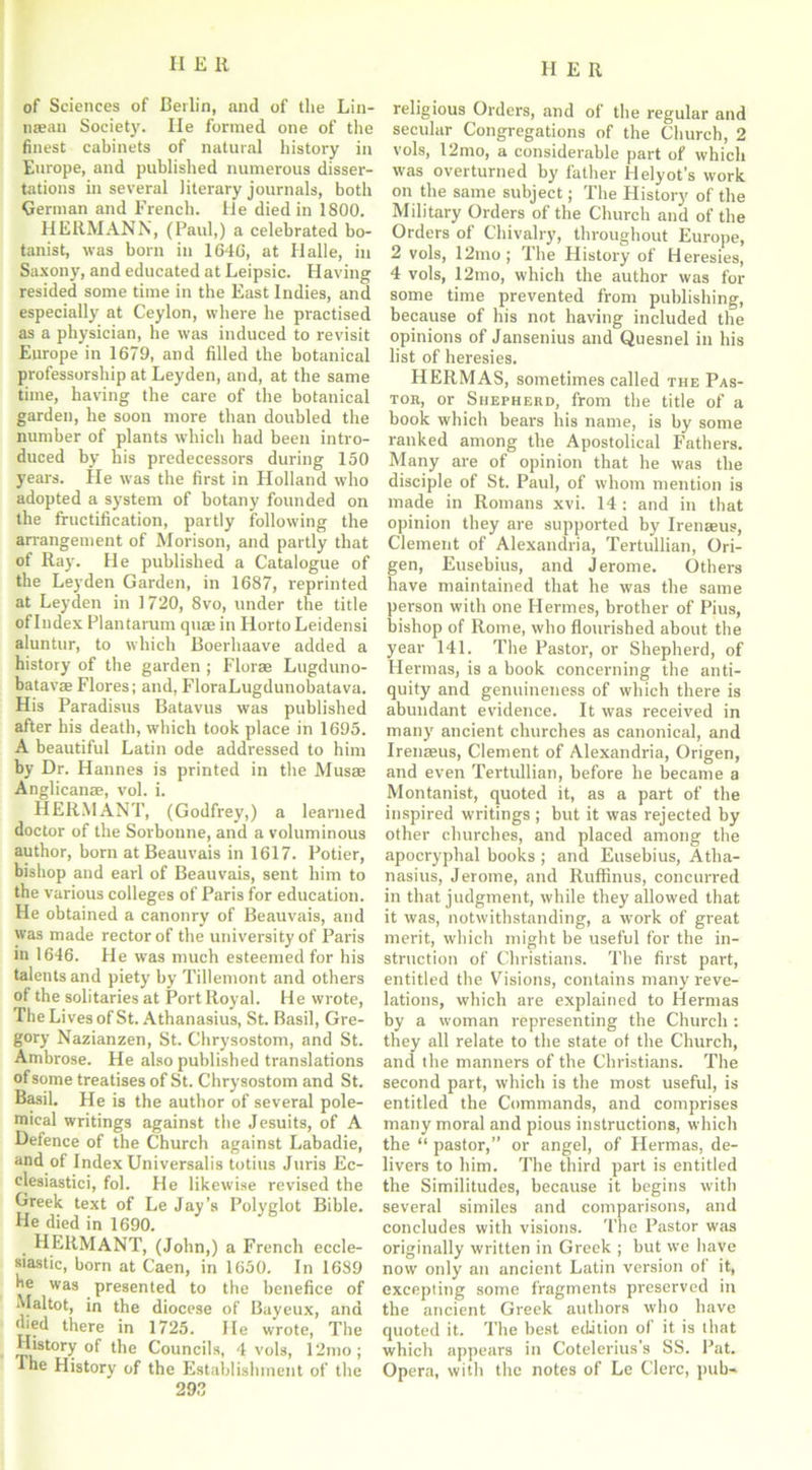 of Sciences of Beilin, and of the Lin- mean Society. lie formed one of the finest cabinets of natural history in Europe, and published numerous disser- tations in several literary journals, both German and French. He died in 1800. HERMANN, (Paul,) a celebrated bo- tanist, was born in 1640, at Halle, in Saxony, and educated at Leipsic. Having resided some time in the East Indies, and especially at Ceylon, where he practised as a physician, he was induced to revisit Europe in 1679, and filled the botanical professorship at Leyden, and, at the same time, having the care of the botanical garden, he soon more than doubled the number of plants which had been intro- duced by his predecessors during 150 years. He was the first in Holland who adopted a system of botany founded on the fructification, partly following the arrangement of Morison, and partly that of Ray. He published a Catalogue of the Leyden Garden, in 1687, reprinted at Leyden in 1720, 8vo, under the title of Index Plantarum quae in Horto Leidensi aluntur, to which Boerhaave added a history of the garden ; Florae Lugduno- batavae Flores; and, FloraLugdunobatava. His Paradisus Batavus was published after his death, which took place in 1695. A beautiful Latin ode addressed to him by Dr. Hannes is printed in the Musar Anglicanae, vol. i. HERMANT, (Godfrey,) a learned doctor of the Sorbonne, and a voluminous author, born at Beauvais in 1617. Potier, bishop and earl of Beauvais, sent him to the various colleges of Paris for education. He obtained a canonry of Beauvais, and was made rector of the university of Paris in 1646. He was much esteemed for his talents and piety by Tillemont and others of the solitaries at Port Royal. He wrote, The Lives of St. Athanasius, St. Basil, Gre- gory Nazianzen, St. Chrysostom, and St. Ambrose. He also published translations of some treatises of St. Chrysostom and St. Basil. He is the author of several pole- mical writings against the Jesuits, of A Defence of the Church against Labadie, and of Index Universalis totius Juris Ec- clesiastici, fol. He likewise revised the Greek text of Le Jay’s Polyglot Bible. He died in 1690. HERMANT, (John,) a French eccle- siastic, born at Caen, in 1650. In 1689 be was presented to the benefice of Mai tot, in the diocese of Bayeux, and died there in 1725. He wrote, The History of the Councils, 4 vols, 12mo ; The History of the Establishment of the 29.1 religious Orders, and of the regular and secular Congregations of the Church, 2 vols, 12mo, a considerable part of which was overturned by father Helyot’s work on the same subject; The History of the Military Orders of the Church and of the Orders of Chivalry, throughout Europe, 2 vols, 12mo; The History of Heresies, 4 vols, 12mo, which the author was for some time prevented from publishing, because of his not having included the opinions of Jansenius and Quesnel in his list of heresies. HERMAS, sometimes called the Pas- tor, or Shepherd, from the title of a book which bears His name, is by some ranked among the Apostolical Fathers. Many are of opinion that he was the disciple of St. Paul, of whom mention is made in Romans xvi. 14: and in that opinion they are supported by Irenasus, Clement of Alexandria, Tertullian, Ori- gen, Eusebius, and Jerome. Others have maintained that he was the same person with one Hermes, brother of Pius, bishop of Rome, who flourished about the year 141. The Pastor, or Shepherd, of Hermas, is a book concerning the anti- quity and genuineness of which there is abundant evidence. It was received in many ancient churches as canonical, and Irenasus, Clement of Alexandria, Origen, and even Tertullian, before he became a Montanist, quoted it, as a part of the inspired writings ; but it was rejected by other churches, and placed among the apocryphal books ; and Eusebius, Atha- nasius, Jerome, and Ruffinus, concurred in that judgment, while they allowed that it was, notwithstanding, a work of great merit, which might be useful for the in- struction of Christians. The first part, entitled the Visions, contains many reve- lations, which are explained to Hermas by a woman representing the Church : they all relate to the state of the Church, and the manners of the Christians. The second part, which is the most useful, is entitled the Commands, and comprises many moral and pious instructions, which the “ pastor,” or angel, of Hermas, de- livers to him. The third part is entitled the Similitudes, because it begins with several similes and comparisons, and concludes with visions. The Pastor was originally written in Greek ; but we have now only an ancient Latin version of it, excepting some fragments preserved in the ancient Greek authors who have quoted it. The best edition of it is that which appears in Cotelerius's SS. Pat. Opera, with the notes of Le Clerc, pub-