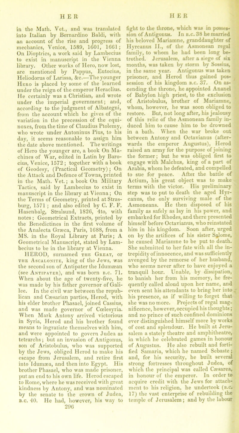 in the Math. Vet., and was translated into Italian by Bernardino Baldi, with an account of the rise and progress of mechanics, Venice, 1589, 1601, 1661; On Dioptrics, a work said by Lambecius to exist in manuscript in the Vienna library. Other works of Hero, now lost, are mentioned by Pappus, Eutocius, Heliodorus of Larissa, &c.—The younger Hero is placed by some of the learned under the reign of the emperor Heraclius. He certainly was a Christian, and wrote under the imperial government; and, according to the judgment of Albategni, from the account which he gives of the variation in the precession of the equi- noxes, from the time of Claudius Ptolemy, who wrote under Antoninus Pius, to his day, it seems reasonable to assign him the date above mentioned. The writings of Hero the younger are, a book On Ma- chines of War, edited in Latin by Baro- cius, Venice, 1572 ; together with a book of Geodesy, (Practical Geometry); On the Attack and Defence of Towns, printed in the Math. Vet.; a book On Military Tactics, said by Lambecius to exist in manuscript in the library at Vienna; On the Terms of Geometry, printed at Stras- burg, 1571 ; and also edited by C. F. F. Hasenbalg, Stralsund, 1826, 4to, with notes : Geometrical Extracts, printed by the Benedictines in the first volume of the Analecta Graeca, Paris, 1688, from a MS. in the Royal Library at Paris; A Geometrical Manuscript, stated by Lam- becius to be in the library at Vienna. HEROD, surnamed the Great, or the Ascalonite, king of the Jews, was the second son of Antipater the Idumasan (see Antipater), and was born n.c. 71. When about the age of twenty-five, he was made by his father governor of Gali- lee. In the civil war between the repub- lican and Cresarian parties, Herod, with his elder brother Phasael, joined Cassius, and was made governor of Ccclesyvia. When Mark Antony arrived victorious in Syria, Herod and his brother found means to ingratiate themselves with him, and were appointed to govern Judea as tetrarchs ; but an invasion of Antigonus, son of Aristobulus, who was supported by the Jews, obliged Herod to make his escape from Jerusalem, and retire first into Idumma, and then into Egypt. His brother Phasael, who was made prisoner, put an end to his own life. Herod escaped to Rome, where he was received with great kindness by Antony, and was nominated by the senate to the crown of Judea, b.c. 40. He had, however, his way to 296 fight to the throne, which was in posses- sion of Antigonus. In e.c. 38 he married his beloved Mariamne, granddaughter of Hyrcanus II., of the Asmonean regal family, to whom he had been long be- trothed. Jerusalem, after a siege of six months, was taken by storm by Sossius, in the same year. Antigonus was taken prisoner, and Herod thus gained pos- session of his kingdom b.c. 37. On as- cending the throne, he appointed Ananel of Babylon high priest, to the exclusion of Aristobulus, brother of Mariamne, whom, however, he was soon obliged to restore. But, not long after, his jealousy of this relic of the Asmonean family in- duced him to cause him to be drowned in a bath. When the war broke out between Antony and Octavianus (after- wards the emperor Augustus), Herod raised an army for the purpose of joining the former; but he was obliged first to engage with Malchus, king of a part of Arabia, whom he defeated, and compelled to sue for peace. After the battle of Actium, his great object was to make terms with the victor. His preliminary step was to put to death the aged Hyr- canus, the only surviving male of the Asmoneans. He then disposed of his family as safely as lay in his power, and embarked for Rhodes, and there presented himself before Octavianus, who reinstated him in his kingdom. Soon after, urged on by the artifices of his sister Salome, he caused Mariamne to be put to death. She submitted to her fate with all the in- trepidity of innocence, and was sufficiently avenged by the remorse of her husband, who seems never after to have enjoyed a tranquil hour. Unable, by dissipation, to banish her from his memory, he fre- quently called aloud upon her name, and even sent his attendants to bring her into his presence, as if willing to forget that she was no more. Projects of regal mag- nificence, however, occupied his thoughts; and no prince of such confined dominions ever distinguished himself more by works of cost and splendour. He built at Jeru- salem a stately theatre and amphitheatre, in which he celebrated games in honour of Augustus. He also rebuilt and forti- fied Samaria, which he named Sebaste ; and, for his security, he built several strong fortresses throughout Judea, of which the principal was called Caesarea, in honour of the emperor. In order to acquire credit with the Jews for attach- ment to his religion, he undertook (b.c. 17) the vast enterprise of rebuilding the temple of J erusalem ; and by the labour