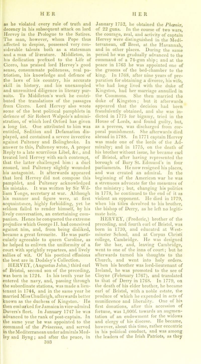 as he violated every rule of truth and decency in his subsequent attack on lord Hervey in the Prologue to the Satires. The man, however, whom Pope thus affected to despise, possessed very Con- siderable talents both as a statesman and a man of literature. Middleton, in hts dedication prefixed to the Life of Cicero, has praised lord Hervey’s good sense, consummate politeness, real pa- triotism, his knowledge and defence of the laws of his country, his accurate skill in history, and his unexampled and unremitted diligence in literary pur- suits. To Middleton’s work he contri- buted the translations of the passages from Cicero. Lord Hervey also wrote some of the best political pamphlets in defence of Sir Robert Walpole’s admini- stration, of which lord Orford has given a long list. One attributed to him was entitled, Sedition and Defamation dis- played, and contained a severe invective against Pulteney and Bolingbroke. In answer to this, Pulteney wrote, A proper Reply to a late scurrilous Libel, &c., and treated lord Hervey with such contempt, that the latter challenged him : a duel ensued, and Pulteney slightly wounded his antagonist. It afterwards appeared that lord Hervey did not compose this amphlet, and Pulteney acknowledged is mistake. It was written by Sir Wil- liam Yonge, secretary at war. Although his manner and figure were, at first acquaintance, highly forbidding, yet he seldom failed to render himself, by his lively conversation, an entertaining com- panion. Hence he conquered the extreme prejudice which George II. had conceived against him, and, from being disliked, became a great favourite. He was parti- cularly agreeable to queen Caroline, as he helped to enliven the uniformity of a court with sprightly repartees, and lively sallies of wit. Of his poetical effusions the best are in Dodsley's Collection. HERVEY, (Augustus John,) third earl of Bristol, second son of the preceding, was born in 1724. In his tenth year he entered the navy, and, passing through the subordinate stations, was made a lieu- tenant in 1744, and in the same year he married MissChudleigh, afterwards better known as the duchess of Kingston.- He then embarked for Jamaica in vice-admiral Davers’s fleet. In January 1747 he was advanced to the rank of post-captain. In the same year he was appointed to the command of the Princcssa, and served in the Mediterranean under admirals Med- ley and Byng; and after the peace, in 303 January 1752, he obtained the Phcenix, of 22 guns. In the course of two wars, the courage, zeal, and activity of captain Hervey were distinguished in the Medi- terranean, off Brest, at the Havannah, and in other places. During the same period he was gradually advanced to the command of a 74-gun ship; and at the peace in 1763 he was appointed one of the grooms of the bed-chamber to the king. In 1768, after nine years of pre- paration for obtaining a divorce, his wife, who had long lived with the duke of Kingston, had her marriage annulled in the Commons. She then married the duke of Kingston; but it afterwards appeared that the decision had been fraudulently obtained, and she was in- dicted in 1775 lor bigamy, tried in the House of Lords, and found guilty, but, as a peeress, was discharged from cor- poral punishment. She afterwards died abroad in 1788. In 1771 captain Hervey was made one of the lords of the Ad- miralty; and in 1775, on the death of his brother without issue, he became earl of Bristol, after having represented the borough of Bury St. Edmund’s in four parliaments. He now resigned his places, and was created an admiral. In the beginning of the American war he was a strenuous advocate for the measures of the ministry ; but, changing his politics in 1778, he continued to the end of it as violent an opponent. He died in 1779, when his titles devolved to his brother, the bishop of Derry, as he left no legiti- mate heir. HERVEY, (Frederic,) brother of the preceding, and fourth earl of Bristol, was born in 1730, and educated at West- minster School, and at Corpus Christi college, Cambridge. He was designed for the bar, and, leaving Cambridge, went to one of the inns of court; but he afterwards turned his thoughts to the Church, and went into holy orders. When his brother was lord-lieutenant of Ireland, he was promoted to the see of Cloyne (February 1767), and translated to that of Derry in 1768, In 1779, on the death of his elder brother, he became earl of Bristol, with a noble estate, the produce of which he expended in acts of munificence and liberality. One of his first donations, after this accession of fortune, was 1,000/. towards an augmen- tation of an endowment for the widows and clergy of his diocese. He became, however, about this time, rather eccentric in his political conduct, and was among the leaders of the Irish Patriots, as they