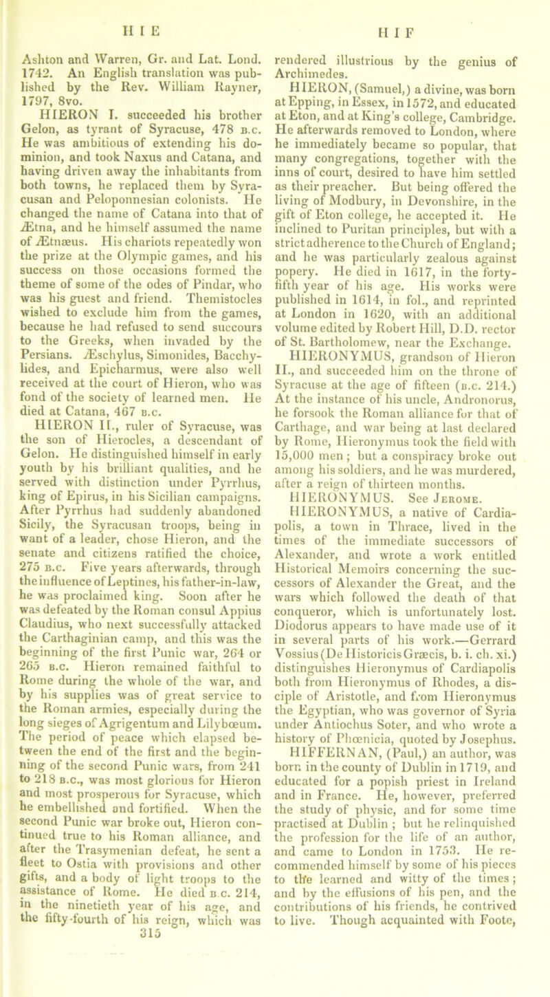 Ashton and Warren, Gr. and Lat. Lond. 1742. An English translation was pub- lished by the Rev. William Rayner, 1797, 8vo. HIERON I. succeeded his brother Gelon, as tyrant of Syracuse, 478 b.c. He was ambitious of extending his do- minion, and took Naxus and Catana, and having driven away the inhabitants from both towns, he replaced them by Syra- cusan and Peloponnesian colonists. He changed the name of Catana into that of iEtna, and he himself assumed the name of iEtnaeus. His chariots repeatedly won the prize at the Olympic games, and his success on those occasions formed the theme of some of the odes of Pindar, who was his guest and friend. Themistocles wished to exclude him from the games, because he had refused to send succours to the Greeks, when invaded by the Persians. /Eschylus, Simonides, Bacchy- lides, and Epicharmus, were also well received at the court of Hieron, who was fond of the society of learned men. He died at Catana, 467 b.c. HIERON II., ruler of Syracuse, was the son of Hierocles, a descendant of Gelon. He distinguished himself in early youth by his brilliant qualities, and he served with distinction under Pyrrhus, king of Epirus, in his Sicilian campaigns. After Pyrrhus had suddenly abandoned Sicily, the Syracusan troops, being in want of a leader, chose Hieron, and the senate and citizens ratified the choice, 275 b.c. Five years afterwards, through the influence of Leptines, his father-in-law, he was proclaimed king. Soon after he was defeated by the Roman consul Appius Claudius, who next successfully attacked the Carthaginian camp, and this was the beginning of the first Punic war, 264 or 265 b.c. Hieron remained faithful to Rome during the whole of the war, and by his supplies was of great service to the Roman armies, especially during the long sieges of Agrigentum and Lilybceum. The period of peace which elapsed be- tween the end of the first and the begin- ning of the second Punic wars, from 241 to 218 b.c., was most glorious for Hieron and most prosperous for Syracuse, which he embellished and fortified. When the second Punic war broke out, Hieron con- tinued true to his Roman alliance, and after the Trasymenian defeat, he sent a fleet to Ostia with provisions and other gifts, and a body of light troops to the assistance of Rome. He died b.c. 214, in the ninetieth year of his age, and the fifty-fourth of his reign, which was rendered illustrious by the genius of Archimedes. HIERON, (Samuel,) a divine, was born atEpping, in Essex, in 1572, and educated at Eton, and at King’s college, Cambridge. He afterwards removed to London, where he immediately became so popular, that many congregations, together with the inns of court, desired to have him settled as their preacher. But being offered the living of Modbury, in Devonshire, in the gift of Eton college, he accepted it. He inclined to Puritan principles, but with a strict adherence to the Church of England; and he was particularly zealous against popery. He died in 1617, in the forty- fifth year of his age. His works were published in 1614, in fol., and reprinted at London in 1620, with an additional volume edited by Robert Hill, D.D. rector of St. Bartholomew, near the Exchange. HIERONYMUS, grandson of Hieron II., and succeeded him on the throne of Syracuse at the age of fifteen (b.c. 214.) At the instance of his uncle, Andronorus, he forsook the Roman alliance for that of Carthage, and war being at last declared by Rome, Hieronymus took the field with 15,000 men; but a conspiracy broke out among his soldiers, and he was murdered, after a reign of thirteen months. HIERONYMUS. See Jekome. HIERONYMUS, a native of Cardia- polis, a town in Thrace, lived in the times of the immediate successors of Alexander, and wrote a work entitled Historical Memoirs concerning the suc- cessors of Alexander the Great, and the wars which followed the death of that conqueror, which is unfortunately lost. Diodorus appears to have made use of it in several parts of his work.—Gerrard Vossius(DeIIistoricisGraecis, b. i. ch. xi.) distinguishes Hieronymus of Cardiapolis both from Hieronymus of Rhodes, a dis- ciple of Aristotle, and from Hieronymus the Egyptian, who was governor of Syria under Antiochus Soter, and who wrote a history of Phoenicia, quoted by Josephus. HIFFERNAN, (Paul,) an author, was born in the county of Dublin in 1719, and educated for a popish priest in Ireland and in France. He, however, preferred the study of physic, and for some time practised at Dublin ; but he relinquished the profession for the life of an author, and came to London in 1753. He re- commended himself by some of his pieces to the learned and witty of the times ; and by the effusions of his pen, and the contributions of his friends, he contrived to live. Though acquainted with Foote,