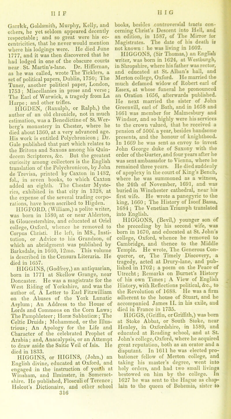 Garrick, Goldsmith, Murphy, Kelly, and others, he yet seldom appeared decently respectable; and so great were his ec- centricities, that he never would mention where his lodgings were. He died June 1777, and it was then discovered that he had lodged in one of the obscure courts near St. Martin’s-lane. Dr. Hiffernan, as he was called, wrote The Ticklers, a set of political papers, Dublin, 1750; The Tuner, another political paper, London, 1753; Miscellanies in prose and verse; The Earl of Warwick, a tragedy from La Harpe ; and other trifles. HIGDEN, (Ranulph, or Ralph,) the author of an old chronicle, not in much estimation, was a Benedictine of St.Wer- berg’s monastery in Chester, where he died about 1360, at a very advanced age. His work is entitled Polychrotiicon ; Dr. Gale published that part which relates to the Britons and Saxons among his Quin- decem Scriptores, &c. But the greatest curiosity among collectors is the English translation of the Polychronicon, by John de Trevisa, printed by Caxton in 1482, fob, in seven books, to which Caxton added an eighth. The Chester Myste- ries, exhibited in that city in 1328, at the expense of the several trading corpo- rations, have been ascribed to Higden. HIGEORD, (William,) a polite writer, was born in 1580, at or near Alderton, in Gloucestershire, and educated at Oriel college, Oxford, whence he removed to Corpus Christi. He left, in MS., Insti- tution, or Advice to his Grandson, of which an abridgment was published by Barksdale, in 1660, 12mo. This volume is described in the Censura Literaria. He died in 1657. HIGGINS, (Godfrey,) an antiquarian, born in 1771 at Skellow Grange, near Doncaster. He was a magistrate for the West Riding of Yorkshire, and was the author of, A Letter to Earl Fitzwilliam on the Abuses of the York Lunatic Asylum; An Address to the House of Lords and Commons on the Corn Laws; The Pamphleteer; Horas Sabbatic® ; The Celtic Druids; Mohammed, or the Illus- trious ; An Apology for the Life and Character of the celebrated Prophet of Arabia; and, Anacalypsis, or an Attempt to draw aside the Saitic Veil of Isis. He died in 1833. HIGGINS, or HIGINS, (John,) an English divine, educated at Oxford, and engaged in the instruction of youth at Win sham, and Ilminster, in Somerset- shire. He published, Flosculi of Terence ; Holcot's Dictionaire, and other school 316 books, besides .controversial tracts con- cerning Christ’s Descent into Hell, and an edition, in 1587, of The Mirror for Magistrates. The date of his death is not known : he was living in 1602. HIGGONS, (Sir Thomas,) an English writer, was born in 1624, at Westburgh, in Shropshire, where his father was rector, and educated at St. Alban’s ball, and Merton college, Oxford. He married the much defamed widow of Robert earl of Essex, at whose funeral be pronounced an Oration 1656, afterwards published. He next married the sister of John Greenvill, earl of Bath, and in 1658 and 1661 was member for Malmesbury and Windsor, and so highly were his services to the crown valued, that he received a pension of 500/. a year, besides handsome presents, and the honour of knighthood. In 1669 he wa3 sent as envoy to invest John George duke of Saxony with the order of the Garter, and four years after he was sent ambassador to Vienna, where be remained three years. He died suddenly of apoplexy in the court of King’s Bench, where he was summoned as a witness, the 24th of November, 1691, and was buried in Winchester cathedral, near his first wife. He wrote a panegyric to the king, 1660 ; The History of Isoof Bassa, 1684 ; The Venetian Triumph translated into English. HIGGONS, (Bevil,) younger son of the preceding by his second wife, was born in 1670, and educated at St John’s college, Oxford, whence he removed to Cambridge, and thence to the Middle Temple. He wrote, The Generous Con- queror, or, The Timely Discovery, a tragedy, acted at Drury-lane, and pub- lished in 1702; a poem on the Peace of Utrecht; Remarks on Burnet’s History of his own Times; A View of English J History, with Reflections political, &c., to the Revolution of 16S8. He was a firm adherent to the house of Stuart, and he accompanied James II. in his exile, and died in France in 1735. HIGGS, (Griffin, orGriffith,) was bom at Stoke Abbat, or South Stoke, near Henley, in Oxfordshire, in 15S9, and educated at Reading school, and at St. John’s college, Oxford, where he acquired great reputation, both as an orator and a disputant. In 1611 he was elected pro- bationer fellow of Merton college, and taking his master’s degree, went into holy orders, and had two small livings bestowed on him by the college. In 1627 he was sent to the Hague as chap- lain to the queen of Bohemia, sister to