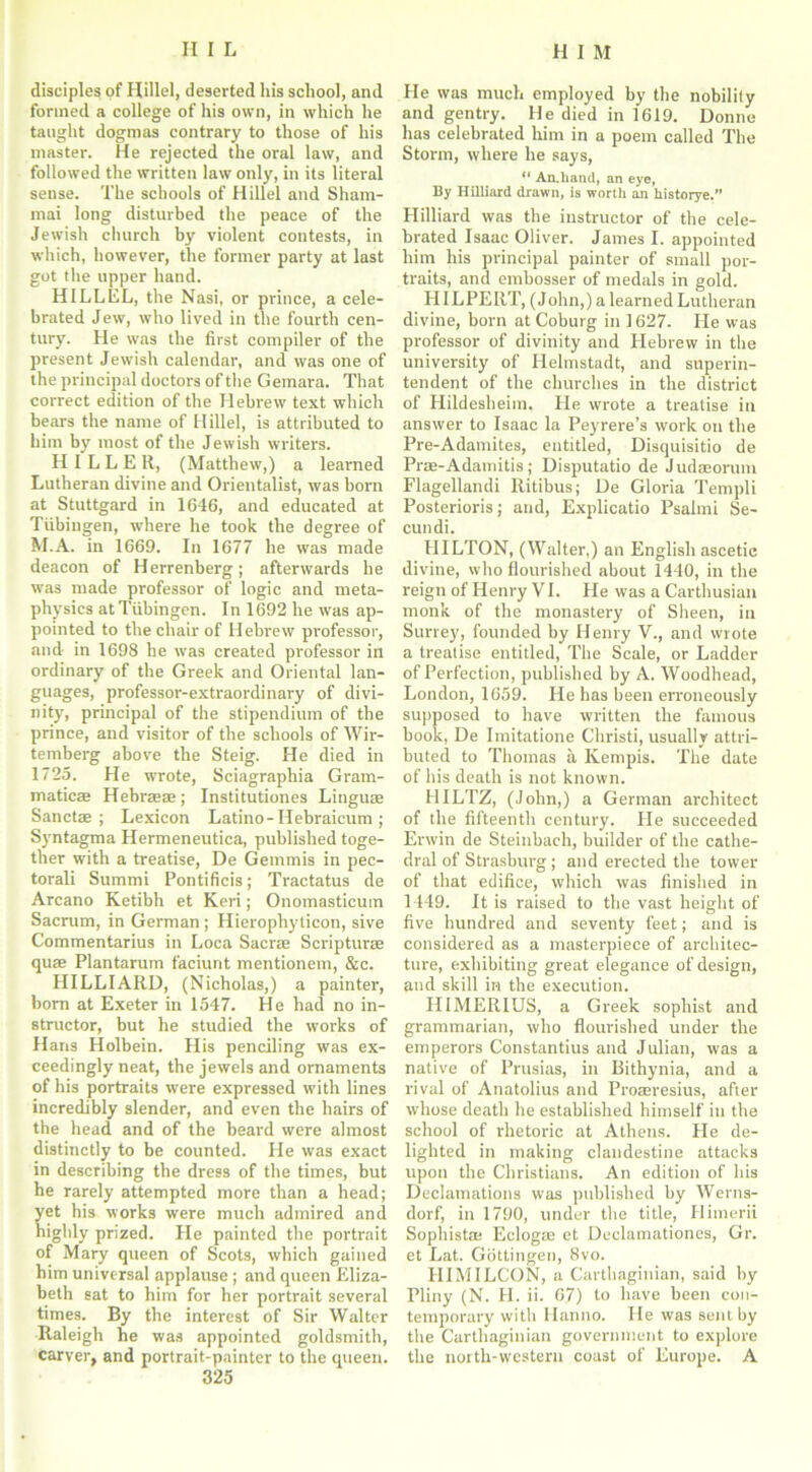 disciples of Hillel, deserted his school, and formed a college of his own, in which he taught dogmas contrary to those of his master. He rejected the oral law, and followed the written law only, in its literal sense. The schools of Hillel and Sharn- mai long disturbed the peace of the Jewish church by violent contests, in which, however, the former party at last got the upper hand. HILLEL, the Nasi, or prince, a cele- brated Jew, who lived in the fourth cen- tury. He was the first compiler of the present Jewish calendar, and was one of the principal doctors of the Gemara. That correct edition of the Hebrew text which bears the name of Hillel, is attributed to him by most of the Jewish writers. HILLER, (Matthew,) a learned Lutheran divine and Orientalist, was born at Stuttgard in 1646, and educated at Tubingen, where he took the degree of M.A. in 1669. In 1677 he was made deacon of Herrenberg; afterwards he was made professor of logic and meta- physics at Tubingen. In 1692 he was ap- pointed to the chair of Hebrew professor, and in 1698 he was created professor in ordinary of the Greek and Oriental lan- guages, professor-extraordinary of divi- nity, principal of the stipendium of the prince, and visitor of the schools of Wir- temberg above the Steig. He died in 1725. He wrote, Sciagraphia Gram- matics Hebraeae; Institutiones Lingua Sancts ; Lexicon Latino - IIebraicum ; Syntagma Hermeneutica, published toge- ther with a treatise, De Gemmis in pec- torali Summi Pontificis; Tractatus de Arcano Ketibh et Keri; Onomasticum Sacrum, in German; Hierophyticon, sive Commentarius in Loca Sacra Scriptura qua Plantarum faciunt mentionem, &c. HILLIARD, (Nicholas,) a painter, bom at Exeter in 1547. He had no in- structor, but he studied the works of Hans Holbein. His penciling was ex- ceedingly neat, the jewels and ornaments of his portraits were expressed with lines incredibly slender, and even the hairs of the head and of the beard were almost distinctly to be counted. He was exact in describing the dress of the times, but he rarely attempted more than a head; yet his works were much admired and highly prized. He painted the portrait of Mary queen of Scots, which gained him universal applause ; and queen Eliza- beth sat to him for her portrait several times. By the interest of Sir Walter Raleigh he was appointed goldsmith, carver, and portrait-painter to the queen. 325 He was much employed by the nobility and gentry. He died in 1619. Donne has celebrated him in a poem called The Storm, where he says, “ An.liand, an eye, By Hilliard drawn, is worth an historye.” Hilliard was the instructor of the cele- brated Isaac Oliver. James I. appointed him his principal painter of small por- traits, and embosser of medals in gold. HILPERT, (John,) a learned Lutheran divine, born at Coburg in 1627. He was professor of divinity and Hebrew in the university of Helmstadt, and superin- tendent of the churches in the district of Hildesheim. He wrote a treatise in answer to Isaac la Peyrere’s work on the Pre-Adamites, entitled, Disquisitio de Prae-Adamitis; Disputatio de Judseorum Flagellandi Ritibus; De Gloria Templi Posterioris; and, Explicatio Psalmi Se- cundi. HILTON, (Walter,) an English ascetic divine, who flourished about 1440, in the reign of Henry VI. He was a Carthusian monk of the monastery of Sheen, in Surrey, founded by Henry V., and wrote a treatise entitled, The Scale, or Ladder of Perfection, published by A. Woodhead, London, 1659. He has been erroneously supposed to have written the famous book, De Imitatione Christi, usually attri- buted to Thomas a Ivempis. The date of his death is not known. HILTZ, (John,) a German architect of the fifteenth century. He succeeded Erwin de Steinbach, builder of the cathe- dral of Strasburg; and erected the tower of that edifice, which was finished in 1449. It is raised to the vast height of five hundred and seventy feet; and is considered as a masterpiece of architec- ture, exhibiting great elegance of design, and skill in the execution. H1MERIUS, a Greek sophist and grammarian, who flourished under the emperors Constantius and Julian, was a native of Prusias, in Bithynia, and a rival of Anatolius and Proaeresius, after whose death he established himself in the school of rhetoric at Athens. He de- lighted in making clandestine attacks upon the Christians. An edition of his Declamations was published by Werns- dorf, in 1790, under the title, Himerii Sophist® Eclogse et Declamationes, Gr. et Lat. Gottingen, 8vo. IIIMILCON, a Carthaginian, said by Pliny (N. H. ii. 67) to have been con- temporary with Hanno. He was sent by the Carthaginian government to explore the north-western coast of Europe. A