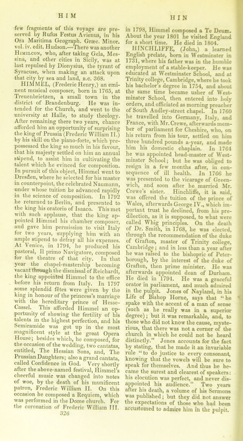 few fragments of this voyage are pre- served by Rufus Festus Avienus, in his Ora Maritima Geograph. Grace. Minor, vol. iv. edit. Hudson.—There was another Himilcon, who, after taking Gela, Mes- sina, and other cities in Sicily, was at last repulsed by Dionysius, the tyrant of Syracuse, when making an attack upon that city by sea and land, u.c. 3C8. HIMMEL, (Frederic Henry,) an emi- nent musical composer, born in 1765, at Treuenbrietzen, a small town in the district of Brandenburg. He was in- tended for the Church, and went to the university at Halle, to study theology. After remaining there two years, chance afforded him an opportunity of surprising the king of Prussia (Frederic William II.) by his skill on the piano-forte, which pre- possessed the king so much in his favour, that his majesty settled on him an annual stipend, to assist him in cultivating the talent which he evinced for composition. In pursuit of this object, Himmel went to Dresden, where he selected for his master in counterpoint, the celebrated Naumann, under whose tuition he advanced rapidly in the science of composition. In 1792 he returned to Berlin, and presented to the king his oratorio of Isaaco. This met with such applause, that the king ap- pointed Himmel his chamber composer, and gave him permission to visit Italy for two years, supplying him with an ample stipend to defray all his expenses. At Venice, in 1794, he produced his pastoral, II primo Navigatore, composed for the theatre of that city. In that year the chapel-mastership becoming vacant through the dismissal of Reichardt, the king appointed Himmel to the office before his return from Italy. In 1797 some splendid fetes were given by the king in honour of the princess’s marriage with the hereditary prince of Hesse- Cassel. This afforded Himmel an op- portunity of showing the fertility of his talents in the highest perfection, and his Semiramide was got up in the most magnificent style at the great Opera House; besides which, he composed, for the occasion of the wedding, two cantatas, entitled, The Hessian Sons, and, The Prussian Daughters; also a grand cantata, called Confidence in God. Very shortly after the above-named festival, Himmel’s cheerful music was changed into notes of woe, by the death of his munificent patron, Frederic William II. On this occasion he composed a Requiem, which was performed in the Dome church. For the coronation of Frederic William III. 326 in 1798, Himmel composed a Te Deum. About the year 1801 he visited England for a short time. He died in 1804. HINCHLIFFE, (John,) a learned English prelate, bom in Westminster in 1731, where his father was in the humble employment of a stable-keeper. He was educated at Westminster School, and at Trinity college, Cambridge, where he took his bachelor’s degree in 1754, and about the same time became usher of West- minster School, then entered into holy orders, and officiated as morning preacher of South Audley-street chapel. In 1760 he travelled into Germany, Italy', and France, with Mr. Crewe, afterwards mem- ber of parliament for Cheshire, who, on his return from his tour, settled on him three hundred pounds a-year, and made him his domestic chaplain. In 1764 lie was appointed head-master of West- minster School; but he was obliged to resign in a few months after, in con- sequence of ill health. In 1766 he was presented to the vicarage of Green- wich, and soon after be married Mr. Crewe’s sister. Hinchliffe, it is said, was offered the tuition of the prince of Wales, afterwards George IV., which im- portant trust he declined, from his pre- dilection, as it is supposed, to what were called Whig principles. On the death of Dr. Smith, in 1768, he was elected, through the recommendation of the duke of Grafton, master of Trinity college, Cambridge ; and in less than a year after he was raised to the bishopric of Peter- borough, by' the interest of the duke of Grafton, then prime minister. He was afterwards appointed dean of Durham. He died in 1794. He was a graceful orator in parliament, and much admired in the pulpit. Jones of Nayland, in his Life of Bishop Horne, say's that “ he ' spake with the accent of a man of sense (such as he really was in a superior- degree) ; but it was remarkable, and, to those who did not know the cause, myste- rious, that there was not a corner of the church in which he could not be heard distinctly.” Jones accounts for the fact by' stating, that he made it an invariable rule to do justice to every' consonant, know’ing that the vowels will be sure to speak for themselves. And thus he be- came the surest and clearest of speakers: his elocution was perfect, and never dis- appointed his audience.” Two y'ears after his death, a volume of his Sermons was published; but they did not answer the expectations of those who had been accustomed to admire him in the pulpit.