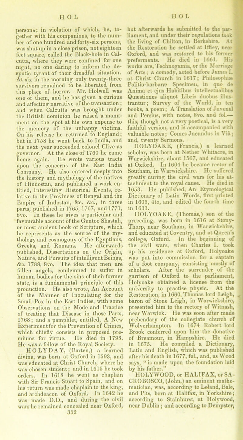 persons; in violation of which, be, to- gether with Ilia companions, to the num- ber of one hundred and forty-six persons, was shut up in a close prison, not eighteen feet square, called the Black-hole in Cal- cutta, where they were confined for one night, no one daring to inform the de- spotic tyrant of their dreadful situation. At six in the morning only twenty-three survivors remained to be liberated from this place of horror. Mr. Holwell was one of them, and he has given a curious and affecting narrative of the transaction ; and when Calcutta was brought under tlie British dominion he raised a monu- ment on the spot at his own expense to the memory of the unhappy victims. On his release he returned to England; but in 1758 he went back to India, and the next year succeeded colonel Clive as governor. At the close of 1760 he came home again. He wrote various tracts upon the concerns of the East India Company. He also entered deeply into the history and mythology of the natives of Hindostan, and published a work en- titled, Interesting Historical Events, re- lative to the Provinces of Bengal and the Empire of Indostan, &c. &c., in three parts, published in 1765, 1767, and 1771, 8vo. In these he gives a particular and favourable account of the Gentoo Shastah, or most ancient book of Scripture, which he represents as the source of the my- thology and cosmogony of the Egyptians, Greeks, and Romans. He afterwards published, Dissertations on the Origin, Nature, and Pursuits of intelligent Beings, &c. 1788, 8vo. The idea that men are fallen angels, condemned to suffer in human bodies for the sins of their former state, is a fundamental principle of this production. He also wrote, An Account of the Manner of Inoculating for the Small-Pox in the East Indies, with some Observations on the Mode and Practice of treating that Disease in those Parts, 1768; and a pamphlet, entitled, A New Experiment for the Prevention of Crimes, which chiefly consists in proposed pre- miums for virtue. He died in 1798. He was a fellow of the Royal Society. HOLYDAY, (Barten,) a learned divine, was born at Oxford in 1593, and was educated at Christ Church, where he was chosen student; and in 1615 he took orders. In 1618 he went as chaplain with Sir Francis Stuart to Spain, and on his return was made chaplain to the king, and archdeacon of Oxford. In 1642 lie was made D.D., and during the civil wars he remained concealed near Oxford, 352 but afterwards he submitted to the par- liament, and under their regulations took the living of Chilton, in Berkshire. At the Restoration he settled at Iffley, near j Oxford, and was restored to his former ' preferments. He died in 1661. His I works are, Technogamia, or the Marriage 1 of Arts; a comedy, acted before J ames I. at Christ Church in 1617; Philosophic j Politio-barbarae Specimen, in quo de i Anima et ejus Habitibus intellectualibus Quaestiones aliquot Libris duobus illus- j trantur; Survey of the World, in ten books, a poem; A Translation of Juvenal and Persius, with notes, 8vo. and foL— this, though not a very poetical, is a very faithful version, and is accompanied with valuable notes ; Comes Jucundus in Via; and, twenty Sermons. HOLYOAKE, (Francis,) a learned scholar, was born at Nether Whitacre, in Warwickshire, about 1567, and educated at Oxford. In 1604 he became rector of Southam, in Warwickshire. He suffered greatly during the civil wars for his at- tachment to the royal cause. He died in 1653. He published, An Etymological Dictionary of Latin Words, first printed in 1606, 4to, and edited the fourth time in 1633. HOLYOAKE, (Thomas,) son of the preceding, was bom in 1616 at Stony- Thorp, near Southam, in Warwickshire, and educated at Coventry, and at Queen’s college, Oxford. In the beginning of the civil wars, when Charles I. took up his residence at Oxford, Holyoake was put into commission for a captain of a foot company, consisting mostly of scholars. After the surrender of the garrison of Oxford to the parliament, Holyoake obtained a license from the university to practise physic. At the Restoration, in 1660, Thomas lord Leigh, baron of Stone Leigh, in Warwickshire, presented him to the rectory of Witnash, near Warwick. He was soon after made prebendary of the collegiate church of Wolverhampton. In 1674 Robert lord Brook conferred upon him the donative of Breamour, in Hampshire. He died in 1675. He compiled a Dictionary, Latin and English, which was published after his death in 1677, fol., and, as Wood says, “ is made upon the foundation laid by his father.” HOLYWOOD, or HALIFAX, or SA- CROBOSCO, (John,) an eminent mathe- matician, was, according to Leland, Bale, and Pits, born at Halifax, in Yorkshire; according to Stainhurst, at Holywood, near Dublin; and according to Dempster,