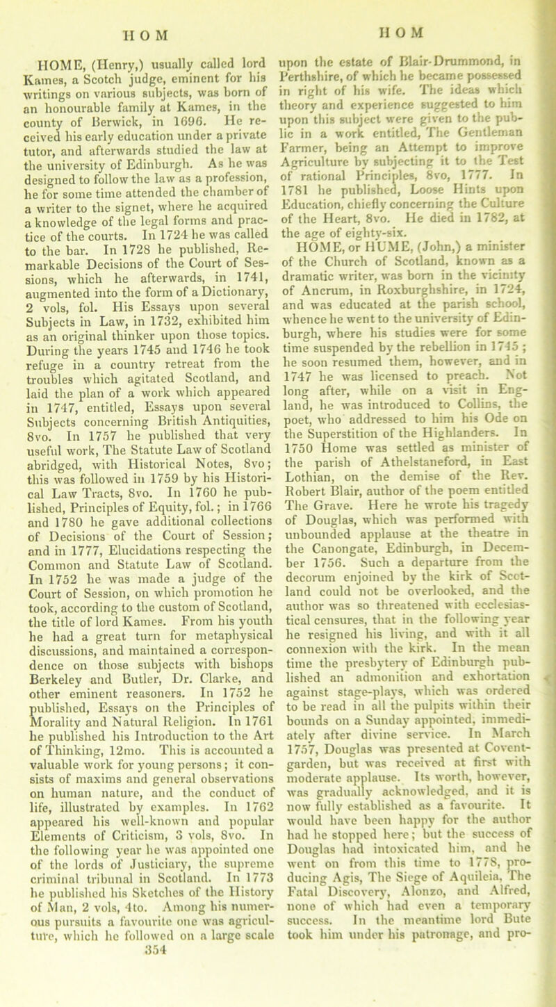 IIOM HOME, (Henry,) usually called lord Karnes, a Scotch judge, eminent for his writings on various subjects, was born of an honourable family at Karnes, in the county of Berwick, in 1696. He re- ceived his early education under a private tutor, and afterwards studied the law at the university of Edinburgh. As he was designed to follow the law as a profession, he for some time attended the chamber of a writer to the signet, where he acquired a knowledge of the legal forms and prac- tice of the courts. In 1724 he was called to the bar. In 1728 he published, Re- markable Decisions of the Court of Ses- sions, which he afterwards, in 1741, augmented into the form of a Dictionary, 2 vols, fol. His Essays upon several Subjects in Law, in 1732, exhibited him as an original thinker upon those topics. During the years 1745 and 1746 he took refuge in a country retreat from the troubles which agitated Scotland, and laid the plan of a work which appeared in 1747, entitled, Essays upon several Subjects concerning British Antiquities, 8vo. In 1757 he published that very useful work, The Statute Law of Scotland abridged, with Historical Notes, Svo; this was followed in 1759 by his Histori- cal Law Tracts, Svo. In 1760 he pub- lished, Principles of Equity, fol.; in 1766 and 1780 he gave additional collections of Decisions of the Court of Session; and in 1777, Elucidations respecting the Common and Statute Law of Scotland. In 1752 he was made a judge of the Court of Session, on which promotion he took, according to the custom of Scotland, the title of lord Karnes. From his youth he had a great turn for metaphysical discussions, and maintained a correspon- dence on those subjects with bishops Berkeley and Butler, Dr. Clarke, and other eminent reasoners. In 1752 he published, Essays on the Principles of Morality and Natural Religion. In 1761 he published his Introduction to the Art of Thinking, 12mo. This is accounted a valuable work for young persons; it con- sists of maxims and general observations on human nature, and the conduct of life, illustrated by examples. In 1762 appeared his well-known and popular Elements of Criticism, 3 vols, Svo. In the following year he was appointed one of the lords of Justiciary, the supreme criminal tribunal in Scotland. In 1773 he published his Sketches of the History of Man, 2 vols, 4to. Among his numer- ous pursuits a favourite one was agricul- ture, which he followed on a large scale 354 upon the estate of Blair-Drummond, in Perthshire, of which he became possessed in right of his wife. The ideas which theory and experience suggested to him upon this subject were given to the pub- lic in a work entitled, The Gentleman Farmer, being an Attempt to improve Agriculture by subjecting it to the Test of rational Principles, 8vo, 1777. In 1781 he published, Loose Hints upon Education, chiefly concerning the Culture of the Heart, 8vo. He died in 1782, at the age of eighty-six. HOME, or HUME, (John,) a minister of the Church of Scotland, known as a dramatic writer, was born in the vicinity of Ancrum, in Roxburghshire, in 1724, and was educated at the parish school, w'hence he went to the university of Edin- burgh, where his studies were for some time suspended by the rebellion in 1715 ; he soon resumed them, however, and in 1747 he was licensed to preach. Not long after, while on a visit in Eng- land, he was introduced to Collins, the poet, who addressed to him his Ode on the Superstition of the Highlanders. In 1750 Home was settled as minister of the parish of Athelstaneford, in East Lothian, on the demise of the Rev. Robert Blair, author of the poem entitled The Grave. Here he wrote his tragedy of Douglas, which was performed with unbounded applause at the theatre in the Canongate, Edinburgh, in Decem- ber 1756. Such a departure from the decorum enjoined by the kirk of Scot- land could not be overlooked, and the author was so threatened with ecclesias- tical censures, that in the following year he resigned his living, and with it all connexion with the kirk. In the mean time the presbytery of Edinburgh pub- lished an admonition and exhortation against stage-plays, which was ordered to be read in all the pulpits within their bounds on a Sunday appointed, immedi- ately after divine service. In March 1757, Douglas was presented at Covent- garden, but was received at first with moderate applause. Its worth, however, was gradually acknowledged, and it is now fully established as a favourite. It would have been happy for the author had he stopped here; but the success of Douglas had intoxicated him, and he went on from this time to 1778, pro- ducing Agis, The Siege of Aquileia, The Fatal Discovery, Alonzo, and Alfred, none of which had even a temporary success. In the meantime lord Bute took him under his patronage, and pro-