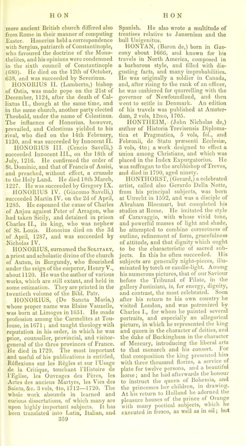 more ancient British church differed also from Rome in their manner of computing Easter. Honorius held a correspondence with Sergius, patriarch of Constantinople, who favoured the doctrine of the Mono- thelites, and his opinions were condemned in the sixth council of Constantinople (680). He died on the 12th of October, 638, and was succeeded by Severinus. HONORIUS II. (Lamberto,) bishop of Ostia, was made pope on the 21st of December, 1124, after the death of Cal- lixtus II., though at the same time, and in the same church, another party elected Theobald, under the name of Celestinus. The influence of Honorius, however, prevailed, and Celestinus yielded to his rival, who died on the 14th February, 1130, and was succeeded by Innocent II. HONORIUS III. (Cencio Savelli,) succeeded Innocent III., on the 18th of July, 1216. He confirmed the order of St. Dominic, and that of Francis of Assisi, and preached, without effect, a crusade to the Holy Land. He died 18th March, 1227. He was succeeded by Gregory IX. HONORIUS IV. (Giacomo Savelli,) succeeded Martin IV. on the 2d of April, 1285. He espoused the cause of Charles of Anjou against Peter of Arragon, who had taken Sicily, and detained in prison Charles II., its king, who was nephew of St. Louis. Honorius died on the 3d of April, 1287, and was succeeded by Nicholas IV. HONORIUS, surnamed the Solitary, a priest and scholastic divine of the church of Autun, in Burgundy, who flourished under the reign of the emperor, Henry V., about 1120. He was the author of various works, which are still extant, and held in some estimation. They are printed in the twentieth volume of the Bibl. Patr. HONORIUS, (De Sancta Maria,) whose proper name was Blaise Vauzelle, was born at Limoges in 1651. He made profession among the Carmelites at Tou- louse, in 1671; and taught theology with reputation in his order, in which he was prior, counsellor, provincial, and visitor- general of the three provinces of France. He died in 1729. The most important and useful of his publications is entitled, Reflexions sur les Regies et sur l’Usage de la Critique, touchant l’Histoire de l’Eglise, les Ouvrages des Peres, les Actes des anciens Martyrs, les Vies des Saints, &c. 3 vols, 4to, 1712—1720. The whole work abounds in learned and curious dissertations, of which many are upon highly important subjects. It has been translated into Latin, Italian, and 359 Spanish. He also wrote a multitude of treatises relative to Jansenism and the bull Unigenitus. HONTAN, (Baron de,) born in Gas- cony about 1666, and known for his travels in North America, composed in a barbarous style, and filled with dis- gusting facts, and many improbabilities. He was originally a soldier in Canada, and, after rising to the rank of an officer, he was cashiered for quarrelling with the governor of Newfoundland, and then went to settle in Denmark. An edition of his travels was published at Amster- dam, 2 vols, 12mo, 1705. HONTHEIM, (John Nicholas de,) author of Historia Trevisensis Diploma- tica et Pragmatica, 5 vols, fol., and Febronii, de Statu praesenti Ecclesiae, 5 vols, 4to; a work designed to effect a union among Christians, and which was placed in the Index Expurgatorius. He was suffragan to the archbishop of Treves, and died in 1790, aged ninety. HONTIIORST, (Gerard,) a celebrated artist, called also Gerardo Della Notte, from his principal subjects, was born at Utrecht in 1592, and was a disciple of Abraham Bloemart, but completed his studies at Rome. He imitated the style of Caravaggio, with whose vivid tone, and powerful masses of light and shade, he attempted to combine correctness of outline, refinement of form, gracefulness of attitude, and that dignity which ought to be the characteristic of sacred sub- jects. In this he often succeeded. His subjects are generally night-pieces, illu- minated by torch or candle-light. Among his numerous pictures, that of our Saviour before the Tribunal of Pilate, in the gallery Justiniam, is, for energy, dignity, and contrast, the most celebrated. Soon after his return to his own country he visited London, and was patronized by Charles I., for whom he painted several portraits, and especially an allegorical picture, in which he represented the king and queen in the character of deities, and the duke of Buckingham in the character of Mercury, introducing the liberal arts to that monarch and his consort. For that composition the king presented him with three thousand florins, a service of plate for twelve persons, and a beautiful horse ; and he had afterwards the honou. to instruct the queen ot Bohemia, and the princesses her children, in drawing. At his return to Holland he adorned the pleasure houses of the prince of Orange with many poetical subjects, which lie executed in fresco, as well as in oil; but