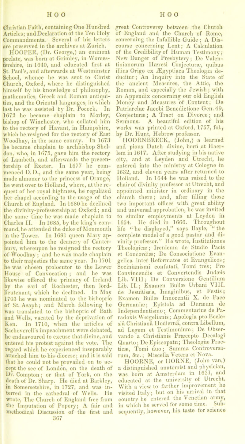 Christian Faith, containing One Hundred Articles; and Declaration ot the Ten Holy Commandments. Several of his letters are preserved in the archives at Zurich. HOOPER, (Dr. George,) an eminent prelate, was born at Grimley, in Worces- tershire, in 1640, and educated first at St. Paul’s, and afterwards at Westminster School, whence he was sent to Christ Church, Oxford, where he distinguished himself bv his knowledge of philosophy, mathematics, Greek and Roman antiqui- ties, and the Oriental languages, in which last he was assisted by Dr. Pocock. In 1672 he became chaplain to Morley, bishop of Winchester, who collated him to the rectory of Havant, in Hampshire, which he resigned for the rectory of East Woodhay, in the same county. In 1673 he became chaplain to archbishop Shel- don, who, in 1675, gave him the rectory of Lambeth, and afterwards the precen- torship of Exeter. In 1677 he com- menced D. D., and the same year, being made almoner to the princess of Orange, he went over to Holland, where, at the re- quest of her royal highness, he regulated her chapel according to the usage of the Church of England. In 1680 he declined the divinity-professorship at Oxford; and the same time he was made chaplain to Charles II. In 1685, by the king’s com- mand, he attended the duke of Monmouth n the Tower. In 1691 queen Mary ap- pointed him to the deanery of Canter- bury, whereupon he resigned the rectory of Woodhay ; and he was made chaplain to their majesties the same year. In 1701 he was chosen prolocutor to the Lower House of Convocation ; and he was likewise offered the primacy of Ireland by the earl of Rochester, then lord- lieutenant, which he declined. In May 1703 he was nominated to the bishopric of St. Asaph; and March following he was translated to the bishopric of Bath and Wells, vacated by the deprivation of Ken. In 1710, when the articles of Sacheverell’s impeachment were debated, he endeavoured to excuse that divine, and entered his protest against the vote. The regard which he experienced inseparably attached him to his diocese; and it is said that he could not be prevailed on to ac- cept the see of London, on the death of Dr. Compton; or that of York, on the death of Dr. Sharp. He died at Barkley, in Somersetshire, in 1727, and was in- terred in the cathedral of Wells. He wrote, The Church of England free from the Imputation of Popery; A fair and methodical Discussion of the first and 367 great Controversy between the Church of England and the Church of Rome, concerning the Infallible Guide ; A Dis- course concerning Lent; A Calculation of the Credibility of Human Testimony ; New Danger of Presbytery; De Valen- tinianorum Hatresi Conjecturse, quibus illius Origo ex -dEgyptiaca Theologia de- ducitur; An Inquiry into the State of the ancient Measures, the Attic, the Roman, and especially the Jewish; with an Appendix concerning our old English Money and Measures of Content; De Patriarchae Jacobi Benedictione Gen. 49, Conjecturae; A Tract on Divorce; and Sermons. A beautiful edition of his works was printed at Oxford, 1757, fol., by Dr. Hunt, Hebrew professor. HOORNBEECK, (John,) a learned and pious Dutch divine, born at Ilaer- lem in 1617. After studying in his native city, and at Leyden and Utrecht, he entered into the ministry at Cologne in 1632, and eleven years after returned to Holland. In 1614 he was raised to the chair of divinity professor at Utrecht, and appointed minister in ordinary in the church there; and, after filling those two important offices with great ability and universal approbation, he was invited to similar employments at Leyden in 1654. He died in 1666. Throughout life “ he displayed,” says Bayle, “ the complete model of a good pastor and di- vinity'professor.” He wrote, Institutiones Theologicae; Irenicum de Studio Pacis et Concordise; De Consociatione Evan- gelica inter Reformatos et Evangelicos; Socinianismi confutati, Tomi tres; Pro Convincendis et Convertendis Judasis Lib. VIII; De Conversione Gentilium Lib. II.; Examen Bullae Urbani VIII. de Jesuitissis, Imaginibus, et Festis; Examen Bullae Innocentii X. de Pace Germanise; Epistola ad Duraeum de Independentismo ; Commentarius de Pa- radoxis Weigelianis; Apologia pro Eccle- sia Christiana Ilodierna, contra Libellum, ad Legem et Testimonium; De Obser- vando a Christianis Praecepto Decalogi Quarto; De Episcopatu; Theologiae Prac- tices, Tomi duo; Summa Controversa- rum, &e.; Miscella Vetera et Nova. HOORNE, or HORNE, (John van,) a distinguished anatomist and physician, was born at Amsterdam in 1621, and educated at the university of Utrecht. With a view to farther improvement he visited Italy; but on his arrival in that country he entered the Venetian aimy, in which he served for some time. Sub- sequently, however, his taste for science