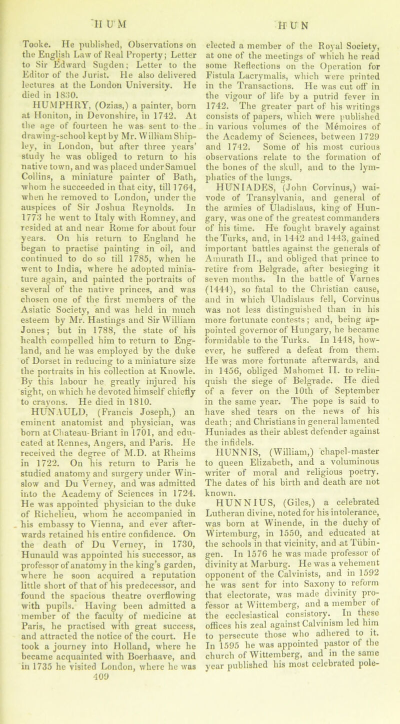 Tooke. He published, Observations on the English Law of Real Property; Letter to Sir Edward Sugden; Letter to the Editor of the Jurist. He also delivered lectures at the London University. He died in 18.‘>0. HUMPHRY, (Ozias,) a painter, horn at Honiton, in Devonshire, in 1742. At the age of fourteen he was sent to the drawing-school kept by Mr. Williarn Ship- ley, in London, hut after three years’ study he was obliged to return to his native town, and was placed under Samuel Collins, a miniature painter of Bath, whom lie succeeded in that city, till 1764, when he removed to London, under the auspices of Sir Joshua Reynolds. In 1773 he went to Italy with Romney, and resided at and near Rome for about four years. On his return to England he began to practise painting in oil, and continued to do so till 1785, when he went to India, where he adopted minia- ture again, and painted the portraits of several of the native princes, and was chosen one of the first members of the Asiatic Society, and was held in much esteem by Mr. Hastings and Sir William Jones; but in 1788, the state of his health compelled him to return to Eng- land, and he was employed by the duke of Dorset in reducing to a miniature size the portraits in his collection at Knowle. By this labour he greatly injured his sight, on which he devoted himself chiefly to crayons. He died in 1810. HUNAULD, (Francis Joseph,) an eminent anatomist and physician, was horn at Chateau-Briant in 1701, and edu- cated at Rennes, Angers, and Paris. He received the degree of M.D. at Rheims in 1722. On his return to Paris he studied anatomy and surgery under Win- slow and Du Verney, and was admitted into the Academy of Sciences in 1724. He was appointed physician to the duke of Richelieu, whom he accompanied in his embassy to Vienna, and ever after- wards retained his entire confidence. On the death of Du Verney, in 1730, Hunauld was appointed his successor, as professor of anatomy in the king’s garden, where he soon acquired a reputation little short of that of his predecessor, and found the spacious theatre overflowing with pupils. Having been admitted a member of the faculty of medicine at Paris, he practised with great success, and attracted the notice of the court, lie took a journey into Holland, where he became acquainted with Boerhaave, and in 1735 he visited London, where he was 409 elected a member of the Royal Society, at one of the meetings of which he read some Reflections on the Operation for Fistula Lacrymalis, which were printed in the Transactions. He was cut off in the vigour of life by a putrid fever in 1742. The greater part of his writings consists of papers, which were published in various volumes of the M6moires of the Academy of Sciences, between 1729 and 1742. Some of his most curious observations relate to the formation of the bones of the skull, and to the lym- phatics of the lungs. HUNIADES, (John Corvinus,) wai- vode of Transylvania, and general of the armies of Uladislaus, king of Hun- gary, was one of the greatest commanders of his time. He fought bravely against the Turks, and, in 1442 and 1443, gained important battles against the generals of Amurath II., and obliged that prince to retire from Belgrade, after besieging it seven months. In the battle of Varnes (1444), so fatal to the Christian cause, and in which Uladislaus fell, Corvinus was not less distinguished than in his more fortunate contests; and, being ap- pointed governor of Hungary, he became formidable to the Turks. In 1448, how- ever, he suffered a defeat from them. He was more fortunate afterwards, and in 1456, obliged Mahomet II. to relin- quish the siege of Belgrade. He died of a fever on the 10th of September in the same year. The pope is said to have shed tears on the news of his death; and Christians in general lamented Huniades as their ablest defender against the infidels. HUNNIS, (William,) chapel-master to queen Elizabeth, and a voluminous writer of moral and religious poetry. The dates of his birth and death are not known. HUNNIUS, (Giles,) a celebrated Lutheran divine, noted for his intolerance, was horn at Winende, in the duchy of Wirtemburg, in 1550, and educated at the schools in that vicinity, and at Tubin- gen. In 1576 he was made professor of divinity at Marburg. He was a vehement opponent of the Calvinists, and in 1592 he was sent for into Saxony to reform that electorate, was made divinity pro- fessor at Wittemberg, and a member of the ecclesiastical consistory. In these offices his zeal against Calvinism led him to persecute those who adhered to it. In 1595 he was appointed pastor of the church of Wittemberg, and in the same year published his most celebrated pole-