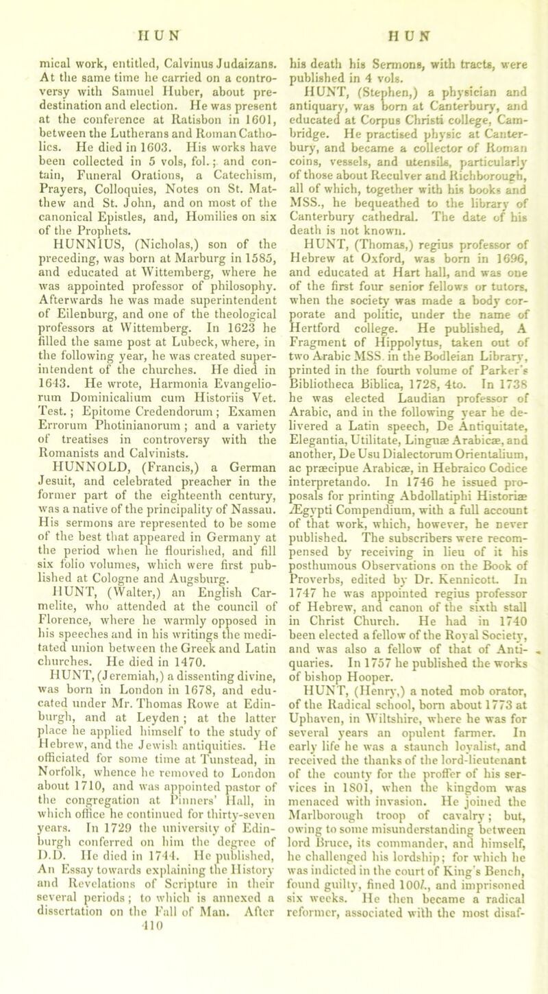 mical work, entitled, Calvinus Judaizans. At the same time he carried on a contro- versy with Samuel Huber, about pre- destination and election. He was present at the conference at Ratisbon in 1601, between the Lutherans and Roman Catho- lics. He died in 1603. His works have been collected in 5 vols, fol.; and con- tain, Funeral Orations, a Catechism, Prayers, Colloquies, Notes on St. Mat- thew and St. John, and on most of the canonical Epistles, and, Homilies on six of the Prophets. HUNN1US, (Nicholas,) son of the preceding, was born at Marburg in 1585, and educated at Wittemberg, where he was appointed professor of philosophy. Afterwards he was made superintendent of Eilenburg, and one of the theological professors at Wittemberg. In 1623 he filled the same post at Lubeck, where, in the following year, he was created super- intendent of the churches. He died in 1643. He wrote, Harmonia Evangelio- rutn Dominicalium cum Historiis Vet. Test.; Epitome Credendorum; Examen Errorum Photinianorum ; and a variety of treatises in controversy with the Romanists and Calvinists. IIUNNOLD, (Francis,) a German Jesuit, and celebrated preacher in the former part of the eighteenth century, was a native of the principality of Nassau. His sermons are represented to be some of the best that appeared in Germany at the period when he flourished, and fill six folio volumes, which were first pub- lished at Cologne and Augsburg. HUNT, (Walter,) an English Car- melite, who attended at the council of Florence, where he warmly opposed in his speeches and in his writings the medi- tated union between the Greek and Latin churches. He died in 1470. HUNT, (J eremiah,) a dissenting divine, was born in London in 1678, and edu- cated under Mr. Thomas Rowe at Edin- burgh, and at Leyden; at the latter place lie applied himself to the study of Hebrew, and the Jewish antiquities. He officiated for some time at Tunstead, in Norfolk, whence he removed to London about 1710, and was appointed pastor of the congregation at Pinners’ Hall, in which office he continued for thirty-seven years. In 1729 the university of Edin- burgh conferred on him the degree of D.D. He died in 1744. He published, An Essay towards explaining the History and Revelations of Scripture in their several periods; to which is annexed a dissertation on the Fall of Man. After 410 his death his Sermons, with tracts, were published in 4 vols. HUNT, (Stephen,) a physician and antiquary, was born at Canterbury, and educated at Corpus Christi college, Cam- bridge. He practised physic at Canter- bury, and became a collector of Roman coins, vessels, and utensils, particularly of those about Reculver and Richborough, all of which, together with his books and MSS., he bequeathed to the library of Canterbury cathedral. The date of his death is not known. HUNT, (Thomas,) regius professor of Hebrew at Oxford, was born in 1696, and educated at Hart hall, and was one of the first four senior fellows or tutors, when the society was made a body cor- porate and politic, under the name of Hertford college. He published, A Fragment of Hippolytus, taken out of two Arabic MSS. in the Bodleian Library, printed in the fourth volume of Parker's Bibliotheca Biblica, 1728, 4to. In 1738 he was elected Laudian professor of Arabic, and in the following year he de- livered a Latin speech, De Antiquitate, Elegantia, Utilitate, Lingua? Arabicae, and another, DeUsu Dialectorum Orientalium, ac praecipue Arabicae, in Hebraico Codice interpretando. In 1746 he issued pro- posals for printing Abdollatiphi Historiae .ZEgypti Compendium, with a full account of that work, which, however, he never published. The subscribers were recom- pensed by receiving in lieu of it his posthumous Observations on the Book of Proverbs, edited by Dr. Kennicott. In 1747 he was appointed regius professor of Hebrew, and canon of the sixth stall in Christ Church. He had in 1740 been elected a fellow of the Royal Society’, and was also a fellow of that of Anti- . quaries. In 1757 he published the works of bishop Hooper. HUNT, (Henry,) a noted mob orator, of the Radical school, born about 1773 at Uphaven, in Wiltshire, where he was for several years an opulent farmer. In early life he was a staunch loyalist, and received the thanks of the lord-lieutenant of the county for the proffer of his ser- vices in 1 SOI, when the kingdom was menaced with invasion. He joined the Marlborough troop of cavalry; but, owing to some misunderstanding between lord Bruce, its commander, and himself, he challenged his lordship; for which he was indicted in the court of King's Bench, found guilty, fined 100/., and imprisoned six weeks. He then became a radical reformer, associated with the most disaf-