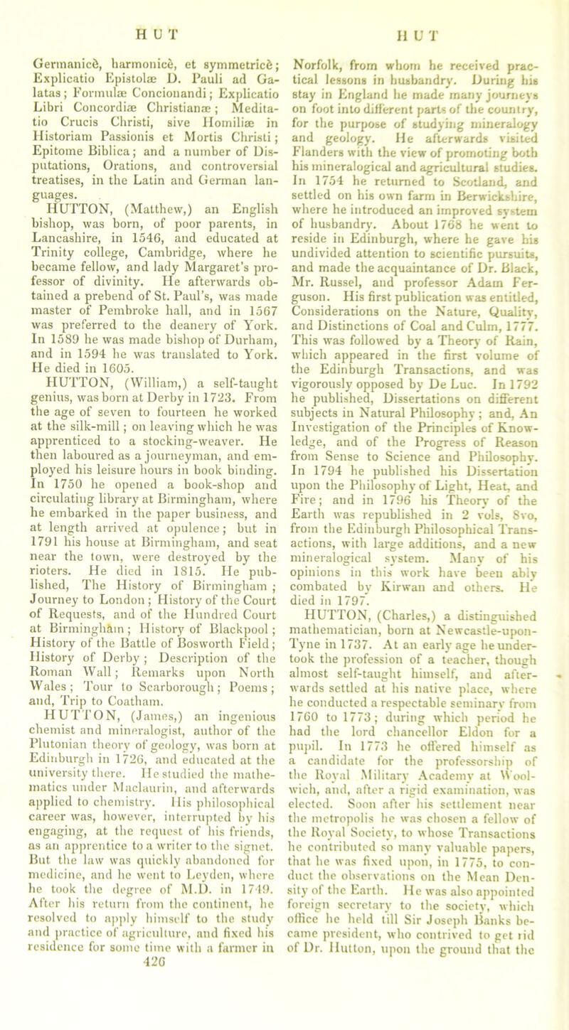 Germanic^, harmonic^, et symmetric^; Explicatio Epistolae D. Pauli ad Ga- latas; Formulae Concionandi; Explicatio Libri Concordiae Christianae; Medita- tio Crucis Christi, sive Ilomilim in Historiam Passionis et Mortis Christi; Epitome Biblica; and a number of Dis- putations, Orations, and controversial treatises, in the Latin and German lan- guages. HUTTON, (Matthew,) an English bishop, was born, of poor parents, in Lancashire, in 1546, and educated at Trinity college, Cambridge, where he became fellow, and lady Margaret’s pro- fessor of divinity. He afterwards ob- tained a prebend of St. Paul’s, was made master of Pembroke hall, and in 1567 was preferred to the deanery of York. In 1589 he was made bishop of Durham, and in 1594 he was translated to York. He died in 1605. HUTTON, (William,) a self-taught genius, was born at Derby in 1723. From the age of seven to fourteen he worked at the silk-mill; on leaving which he was apprenticed to a stocking-weaver. He then laboured as a journeyman, and em- ployed his leisure hours in book binding. In 1750 he opened a book-shop and circulating library at Birmingham, where he embarked in the paper business, and at length arrived at opulence; but in 1791 his house at Birmingham, and seat near the town, were destroyed by the rioters. He died in 1815. He pub- lished, The History of Birmingham ; Journey to London ; History of the Court of Requests, and of the Hundred Court at Birmingham ; History of Blackpool; History of the Battle of Bosworth Field; History of Derby ; Description of the Roman Wall; Remarks upon North Wales; Tour to Scarborough; Poems; and, Trip to Coatham. HUTTON, (James,) an ingenious chemist and mineralogist, author of the Plutonian theory of geology, was born at Edinburgh in 1726, and educated at the university there. He studied the mathe- matics under Maclaurin, and afterwards applied to chemistry. His philosophical career was, however, interrupted by his engaging, at the request of his friends, as an apprentice to a writer to the signet. But the law was quickly abandoned for medicine, and he went to Leyden, where he took the degree of M.D. in 1749. After his return from the continent, he resolved to apply himself to the study and practice of agriculture, and fixed his residence for some time with a farmer in 426 Norfolk, from whom he received prac- tical lessons in husbandry. During his stay in England he made many journeys on foot into different parts of the country, for the purpose of studying mineralogy and geology. He afterwards visited Flanders with the view of promoting both his inineralogical and agricultural studies. In 1754 he returned to Scotland, and settled on his own farm in Berwickshire, where he introduced an improved system of husbandry. About 1768 he went to reside in Edinburgh, where he gave his undivided attention to scientific pursuits, and made the acquaintance of Dr. Black, Mr. Russel, and professor Adam Fer- guson. His first publication was entitled, Considerations on the Nature, Quality, and Distinctions of Coal and Culm, 1777. This was followed by a Theory of Rain, which appeared in the first volume of the Edinburgh Transactions, and was vigorously opposed by De Luc. In 1792 he published, Dissertations on different subjects in Natural Philosophy ; and, An Investigation of the Principles of Know- ledge, and of the Progress of Reason from Sense to Science and Philosophy. In 1794 he published his Dissertation upon the Philosophy of Light, Heat, and Fire; aud in 1796 his Theory of the Earth was republished in 2 vols, 8vo, from the Edinburgh Philosophical Trans- actions, with large additions, and a new mineralogical system. Many of his opinions in this work have been ably combated by Kirwan and others. He died in 1797. HUTTON, (Charles,) a distinguished mathematician, born at Newcastle-upon- Tyne in 1737. At an early age he under- took the profession of a teacher, though almost self-taught himself, and after- wards settled at his native place, where he conducted a respectable seminary from 1760 to 1773; during which period he had the lord chancellor Eldon for a pupil. In 1773 he offered himself as a candidate for the professorship of the Royal Military Academy at Wool- wich, and, after a rigid examination, was elected. Soon after his settlement near the metropolis he was chosen a fellow of the Royal Society, to whose Transactions he contributed so many valuable papers, that he was fixed upon, in 1775, to con- duct the observations on the Mean Den- sity of the Earth. He was also appointed foreign secretary to the society, which office he held till Sir Joseph Banks be- came president, who contrived to get tid of Dr. Hutton, upon the ground that the