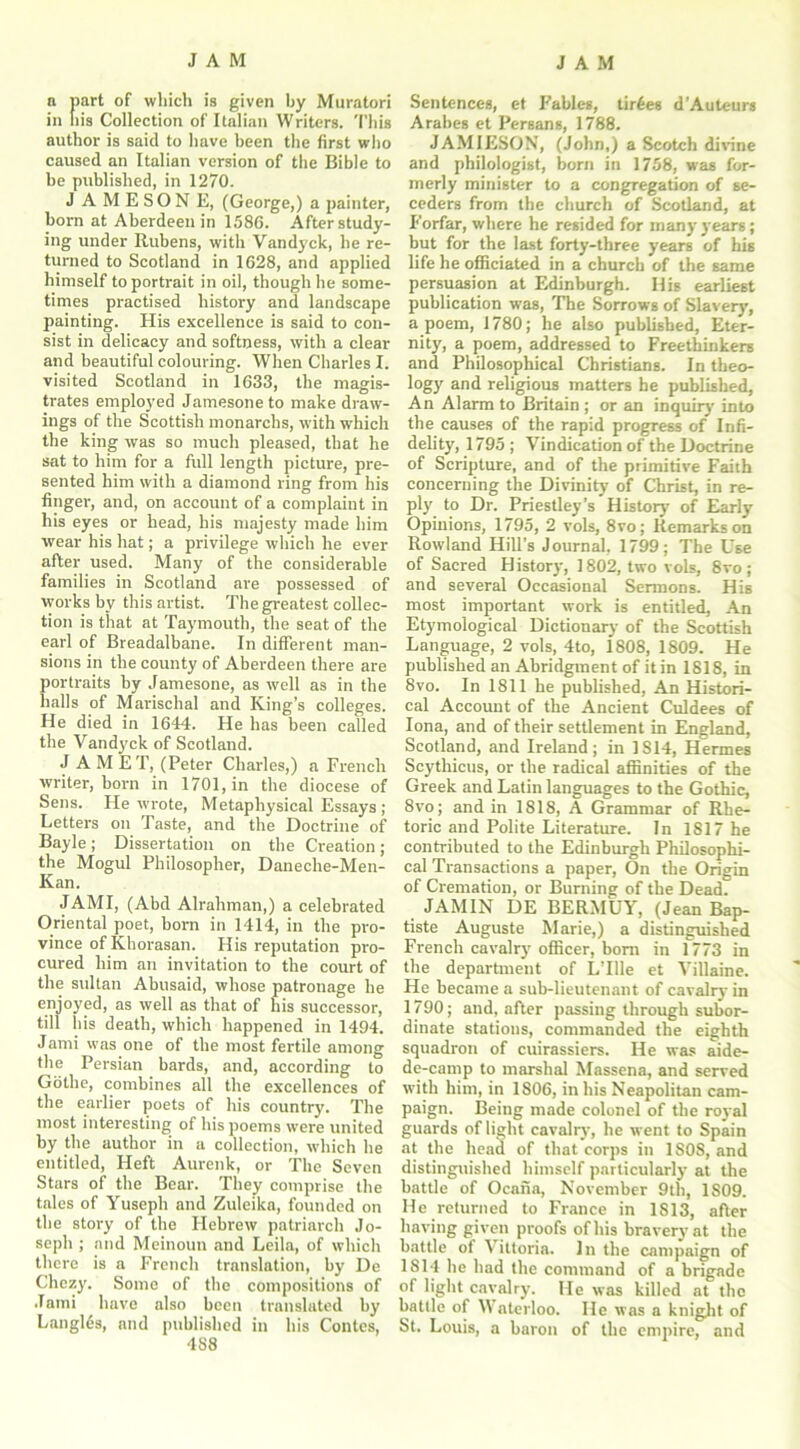 a part of which is given by Muratori in his Collection of Italian Writers. 'Phis author is said to have been the first who caused an Italian version of the Bible to be published, in 1270. JAMESON E, (George,) a painter, born at Aberdeen in 1586. After study- ing under Rubens, with Vandyck, he re- turned to Scotland in 1628, and applied himself to portrait in oil, though he some- times practised history and landscape painting. His excellence is said to con- sist in delicacy and softness, with a clear and beautiful colouring. When Charles I. visited Scotland in 1633, the magis- trates employed Jamesoneto make draw- ings of the Scottish monarchs, with which the king was so much pleased, that he sat to him for a full length picture, pre- sented him with a diamond ring from his finger, and, on account of a complaint in his eyes or head, his majesty made him wear his hat; a privilege which he ever after used. Many of the considerable families in Scotland are possessed of works by this artist. The greatest collec- tion is that at Taymouth, the seat of the earl of Breadalbane. In different man- sions in the county of Aberdeen there are portraits by Jamesone, as well as in the halls of Marisclial and King’s colleges. He died in 1644. He has been called the Vandyck of Scotland. J AMET, (Peter Charles,) a French writer, born in 1701, in the diocese of Sens. He wrote, Metaphysical Essays; Letters on Taste, and the Doctrine of Bayle; Dissertation on the Creation; the Mogul Philosopher, Daneche-Men- Kan. JAMI, (Abd Alrahman,) a celebrated Oriental poet, born in 1414, in the pro- vince of Khorasan. His reputation pro- cured him an invitation to the court of the sultan Abusaid, whose patronage he enjoyed, as well as that of his successor, till his death, which happened in 1494. J ami was one of the most fertile among the Persian bards, and, according to Gothe, combines all the excellences of the earlier poets of his country. The most interesting of his poems were united by the author in a collection, which he entitled, Heft Aurenk, or The Seven Stars of the Bear. They comprise the tales of Yuseph and Zuleika, founded on the story of the Hebrew patriarch Jo- seph ; and Meinoun and Leila, of which there is a French translation, by De Chezy. Some of the compositions of .Tami have also been translated by Langl6s, and published in his Contes, 4S8 Sentences, et Fables, tiroes d’Auteurs Arabes et Persans, 1788. JAMIESON, (John,) a Scotch divine and philologist, born in 1758, was for- merly minister to a congregation of se- ceders from the church of Scotland, at Forfar, where he resided for many years; but for the last forty-three years of his life he officiated in a church of the same persuasion at Edinburgh. Ilis earliest publication was, The Sorrows of Slavery, a poem, 1780; he also published, Eter- nity, a poem, addressed to Freethinkers and Philosophical Christians. In theo- logy and religious matters he published, An Alarm to Britain ; or an inquiry into the causes of the rapid progress of Infi- delity, 1795; Vindication of the Doctrine of Scripture, and of the primitive Faith concerning the Divinity of Christ, in re- ply to Dr. Priestley’s History' of Early Opinions, 1795, 2 vols, 8vo; Remarks on Rowland Hill’s Journal, 1799; The Use of Sacred History, 1802, two vols, 8vo; and several Occasional Sermons. His most important work is entitled. An Etymological Dictionary of the Scottish Language, 2 vols, 4to, 1808, 1809. He published an Abridgment of it in 1818, in 8vo. In 1811 he published, An Histori- cal Account of the Ancient Culdees of Iona, and of their settlement in England, Scotland, and Ireland; in 1S14, Hermes Scythicus, or the radical affinities of the Greek and Latin languages to the Gothic, 8vo; and in 1818, A Grammar of Rhe- toric and Polite Literature. In 1817 he contributed to the Edinburgh Philosophi- cal Transactions a paper, On the Origin of Cremation, or Burning of the DeadT JAM IN DE BERMUY, (Jean Bap- tiste Auguste Marie,) a distinguished French cavalry officer, born in 1773 in the department of L’Ule et Villaine. He became a sub-lieutenant of cavalry in 1790; and, after passing through subor- dinate stations, commanded the eighth squadron of cuirassiers. He was aide- de-camp to marshal Massena, and served with him, in 1806, in his Neapolitan cam- paign. Being made colonel of the royal guards of light cavalry, he went to Spain at the head of that corps in 1808, and distinguished himself particularly at the battle of Ocana, November 9th, 1S09. He returned to France in 1813, after having given proofs of his bravery at the battle of Vittoria. In the campaign of 1814 he had the command of a brigade of light cavalry. He was killed at the battle of Waterloo. He was a knight of St. Louis, a baron of the empire, and