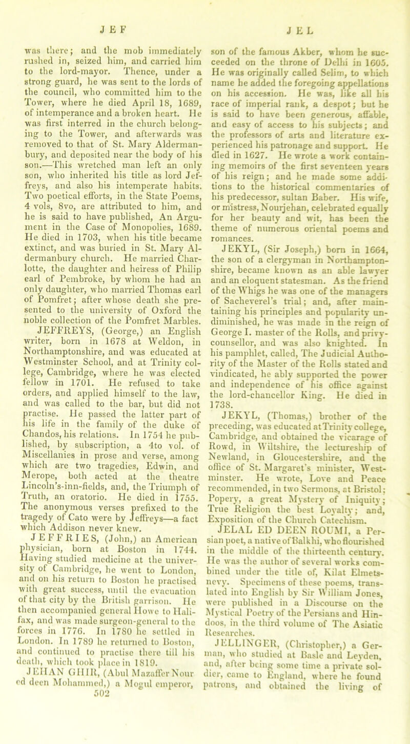 was tliei-e; and the mob immediately rushed in, seized him, and carried him to the lord-mayor. Thence, under a strong guard, he was sent to the lords of the council, who committed him to the Tower, where he died April 18, 1689, of intemperance and a broken heart. He was first interred in the church belong- ing to the Tower, and afterwards was removed to that of St. Mary Alderman- bury, and deposited near the body of his son.—This wretched man left an only son, who inherited his title as lord Jef- freys, and also his intemperate habits. Two poetical efforts, in the State Poems, 4 vols, 8vo, are attributed to him, and he is said to have published, An Argu- ment in the Case of Monopolies, 1689. He died in 1703, when his title became extinct, and was buried in St. Mary Al- dermanbury church. He married Char- lotte, the daughter and heiress of Philip earl of Pembroke, by whom he had an only daughter, who married Thomas earl of Pomfret; after whose death she pre- sented to the university of Oxford the noble collection of the Pomfret Marbles. JEFFREYS, (George,) an English writer, born in 1678 at Weldon, in Northamptonshire, and was educated at Westminster School, and at Trinity col- lege, Cambridge, where he was elected fellow in 1701. He refused to take orders, and applied himself to the law, and was called to the bar, but did not practise. He passed the latter part of his life in the family of the duke of Chandos, his relations. In 1754 he pub- lished, by subscription, a 4to vol. of Miscellanies in prose and verse, among which are two tragedies, Edwin, and Merope, both acted at the theatre Lincoln’s-inn-fields, and, the Triumph of Truth, an oratorio. He died in 1755. The anonymous verses prefixed to the tragedy of Cato were by Jeffreys—a fact which Addison never knew. JEFFRIES, (John,) an American physician, born at Boston in 1744. Having studied medicine at the univer- sity of Cambridge, he went to London, and on his return to Boston he practised with great success, until the evacuation of that city by the British garrison. He then accompanied general Howe to Hali- fax, and was made surgeon-general to the forces in 1776. In 1780 he settled in London. In 1789 he returned to Boston, and continued to practise there till his death, which took place in 1819. JEHAN GHIR, (Ahul MazafferNour ed deen Mohammed,) a Mogul emperor, 502 son of the famous Akber, whom be suc- ceeded on the throne of Delhi in 1605. He was originally called Selim, to which name he added the foregoing appellations on his accession. He was, hke all his race of imperial rank, a despot; but he is said to have been generous, affable, and easy of access to his subjects; and the professors of arts and literature ex- perienced his patronage and support. He died in 1627. He wrote a work contain- ing memoirs of the first seventeen years of his reign; and he made some addi- tions to the historical commentaries of his predecessor, sultan Baber. His wife, or mistress, Nouijehan, celebrated equally for her beauty and wit, has been the theme of numerous oriental poems and romances. JEKYL, (Sir Joseph,) born in 1664, the son of a clergyman in Northampton- shire, became known as an able lawyer and an eloquent statesman. As the friend of the Whigs he was one of the managers of Sacheverel’s trial; and, after main- taining his principles and popularity un- diminished, he was made in the reign of George I. master of the Rolls, and privy- counsellor, and was also knighted. In his pamphlet, called, The Judicial Autho- rity of the Master of the Rolls stated and vindicated, he ably supported the power and independence of his office against the lord-chancellor King. He died in 1738. JEKYL, (Thomas,) brother of the preceding, was educated at Trinity college, Cambridge, and obtained the vicarage of Rowd, in Wiltshire, the lectureship of Newland, in Gloucestershire, and the office of St. Margaret’s minister, West- minster. He wrote, Love and Peace recommended, in two Sermons, at Bristol: Popery, a great Mystery of Iniquity; True Religion the best Loyalty; and, Exposition of the Church Catechism. JELAL ED DEEN ROUMI, a Per- sian poet, a nativeofllalkhi, whoflourished in the middle of the thirteenth century. He was the author of several works com- bined under the title of, Kilat Elmets- nevy. Specimens of these poems, trans- lated into English by Sir William Jones, were published in a Discourse on the Mystical Poetry of the Persians and Hin- doos, in the third volume of The Asiatic Researches. JELLINGER, (Christopher,) a Ger- man, who studied at Basle and Leyden, and, after being some time a private sol- dier, came to England, where he found patrons, and obtained the living of