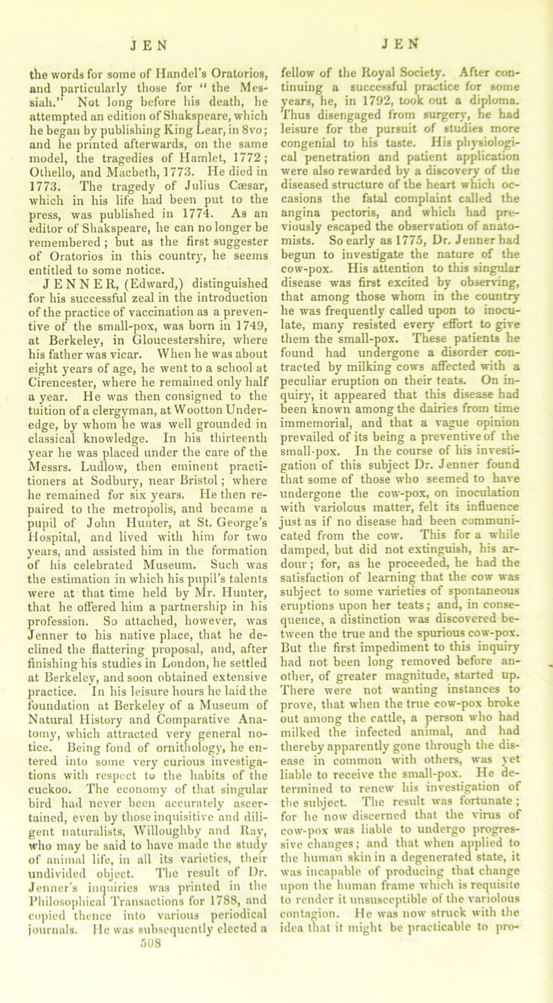 the words for some of Handel’s Oratorios, and particularly those for “ the Mes- siah.” Not long before his death, he attempted an edition of Shakspeare, which he began by publishing King Lear, in 8vo; and he printed afterwards, on the same model, the tragedies of Hamlet, 1772; Othello, and Macbeth, 1773. He died in 1773. The tragedy of Julius Casar, which in his life had been put to the press, was published in 1774. As an editor of Shakspeare, he can no longer be remembered ; but as the first suggester of Oratorios in this country, he seems entitled to some notice. JENNEE, (Edward,) distinguished for his successful zeal in the introduction of the practice of vaccination as a preven- tive of the small-pox, was born in 1749, at Berkeley, in Gloucestershire, where his father was vicar. When he was about eight years of age, he went to a school at Cirencester, where he remained only half a year. He was then consigned to the tuition of a clergyman, at Wootton Under- edge, by whom he was well grounded in classical knowledge. In his thirteenth year he was placed under the care of the Messrs. Ludlow, then eminent practi- tioners at Sodbury, near Bristol; where he remained for six years. He then re- paired to the metropolis, and became a pupil of John Hunter, at St. George’s Hospital, and lived with him for two years, and assisted him in the formation of his celebrated Museum. Such was the estimation in which his pupil’s talents were at that time held by Mr. Hunter, that he offered him a partnership in his profession. So attached, however, was Jenner to his native place, that he de- clined the flattering proposal, and, after finishing his studies in London, he settled at Berkeley, and soon obtained extensive practice. In his leisure hours he laid the foundation at Berkeley of a Museum of Natural History and Comparative Ana- tomy, which attracted very general no- tice. Being fond of ornithology, he en- tered into some very curious investiga- tions with respect to the habits of the cuckoo. The economy of that singular bird had never been accurately ascer- tained, even by those inquisitive and dili- gent naturalists, Willoughby and Ray, who may be said to have made the study of animal life, in all its varieties, their undivided object. The result of Ur. Jenner's inquiries was printed in the Philosophical Transactions for 1788, and copied thence into various periodical journals. He was subsequently elected a 508 fellow of the Royal Society. After con- tinuing a successful practice for some years, he, in 1792, took out a diploma. Thus disengaged from surgery, he had leisure for the pursuit of studies more congenial to his taste. His physiologi- cal penetration and patient application were also rewarded by a discovery of the diseased structure of the heart which oc- casions the fatal complaint called the angina pectoris, and which had pre- viously escaped the observation of anato- mists. So early as 1775, Dr. Jenner had begun to investigate the nature of the cow-pox. His attention to this singular disease was first excited by observing, that among those whom in the country he was frequently called upon to inocu- late, many resisted every effort to give them the small-pox. These patients he found had undergone a disorder con- tracted by milking cows affected with a peculiar eruption on their teats. On in- quiry, it appeared that this disease had been known among the dairies from time immemorial, and that a vague opinion prevailed of its being a preventive of the small-pox. In the course of his investi- gation of this subject Dr. Jenner found that some of those who seemed to have undergone the cow-pox, on inoculation with variolous matter, felt its influence just as if no disease had been communi- cated from the cow. This for a while damped, but did not extinguish, his ar- dour ; for, as he proceeded, he had the satisfaction of learning that the cow was subject to some varieties of spontaneous eruptions upon her teats; and, in conse- quence, a distinction was discovered be- tween the true and the spurious cow-pox. But the first impediment to this inquiry had not been long removed before an- other, of greater magnitude, started up. There were not wanting instances to prove, that when the true cow-pox broke out among the cattle, a person who had milked the infected animal, and had thereby apparently gone through the dis- ease in common with others, was yet liable to receive the small-pox. He de- termined to renew his investigation of the subject. The result was fortunate; for he now discerned that the virus of cow-pox was liable to undergo progres- sive changes; and that when applied to the human skin in a degenerated state, it was incapable of producing that change upon the human frame which is requisite to render it unsusceptible of the variolous contagion. He was now struck with the idea that it might be practicable to pro-