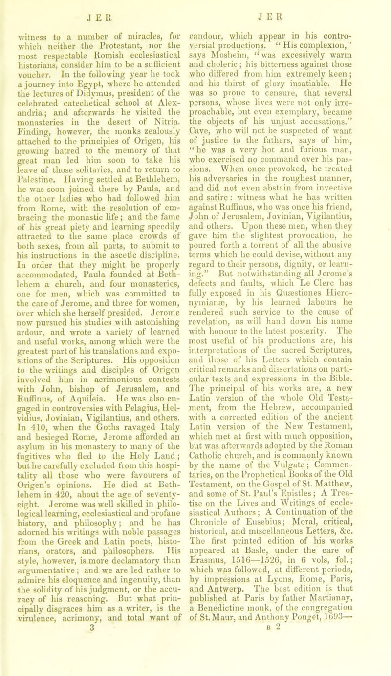 witness to a number of miracles, for which neither the Protestant, nor the most respectable Romish ecclesiastical historians, consider him to be a sufficient voucher. In the following year he took a journey into Egypt, where he attended the lectures of Didymus, president of the celebrated catechetical school at Alex- andria ; and afterwards he visited the monasteries in the desert of Nitria. Finding, however, the monks zealously attached to the principles of Origen, his growing hatred to the memory of that great man led him soon to take his leave of those solitaries, and to return to Palestine. Having settled at Bethlehem, he was soon joined there by Paula, and the other ladies who had followed him from Rome, with the resolution of em- bracing the monastic life; and the fame of his great piety and learning speedily attracted to the same place crowds of both sexes, from all parts, to submit to his instructions in the ascetic discipline. In order that they might be properly accommodated, Paula founded at Beth- lehem a church, and four monasteries, one for men, which was committed to the care of Jerome, and three for women, over which she herself presided. Jerome now pursued his studies with astonishing ardour, and wrote a variety of learned and useful works, among which were the greatest part of his translations and expo- sitions of the Scriptures. His opposition to the writings and disciples of Origen involved him in acrimonious contests with John, bishop of Jerusalem, and Ruffinus, of Aquileia. He was also en- gaged in controversies with Pelagius, Hel- vidius, Jovinian, Vigilantius, and others. In 410, when the Goths ravaged Italy and besieged Rome, Jerome afforded an asylum in his monastery to many of the fugitives who fled to the Holy Land; but he carefully excluded from this hospi- tality all those who were favourers of Origen’s opinions. He died at Beth- lehem in 420, about the age of seventy- eight. Jerome was well skilled in philo- logical learning, ecclesiastical and profane history, and philosophy; and he has adorned his writings with noble passages from the Greek and Latin poets, histo- rians, orators, and philosophers. His style, however, is more declamatory than argumentative; and we are led rather to admire his eloquence and ingenuity, than the solidity of his judgment, or the accu- racy of his reasoning. But what prin- cipally disgraces him as a writer, is the virulence, acrimony, and total want of candour, which appear in his contro- versial productions. “ His complexion,” says Mosheim, “ was excessively warm and choleric ; his bitterness against those who differed from him extremely keen ; and his thirst of glory insatiable. He was so prone to censure, that several persons, whose lives were not only irre- proachable, but even exemplary, became the objects of his unjust accusations.” Cave, who will not be suspected of want of justice to the fathers, says of him, “ he was a very hot and furious man, who exercised no command over his pas- sions. When once provoked, he treated his adversaries in the roughest manner, and did not even abstain from invective and satire: witness what he has written against Ruffinus, who was once his friend, John of Jerusalem, Jovinian, Vigilantius, and others. Upon these men, when they gave him the slightest provocation, he poured forth a torrent of all the abusive terms which he could devise, without any regard to their persons, dignity, or learn- ing.” But notwithstanding all Jerome’s defects and faults, which Le Clerc has fully exposed in his Quaestiones Hiero- nymianae, by his learned labours he rendered such service to the cause of revelation, as will hand down his name with honour to the latest posterity. The most useful of his productions are, his interpretations of the sacred Scriptures, and those of his Letters which contain critical remarks and dissertations on parti- cular texts and expressions in the Bible. The principal of his works are, a new Latin version of the whole Old Testa- ment, from the Hebrew, accompanied with a corrected edition of the ancient Latin version of the New Testament, which met at first with much opposition, but was afterwards adopted by the Roman Catholic church, and is commonly known by the name of the Vulgate; Commen- taries, on the Prophetical Books of the Old Testament, on the Gospel of St. Matthew, and some of St. Paul's Epistles ; A Trea- tise on the Lives and Writings of eccle- siastical Authors ; A Continuation of the Chronicle of Eusebius; Moral, critical, historical, and miscellaneous Letters, &c. The first printed edition of his works appeared at Basle, under the care of Erasmus, 1516—1526, in 6 vols, fol.; which was followed, at different periods, by impressions at Lyons, Rome, Paris, and Antwerp. The best edition is that published at Paris by father Martiunay, a Benedictine monk, of the congregation of St.Maur, and Anthony Pouget, 1693—